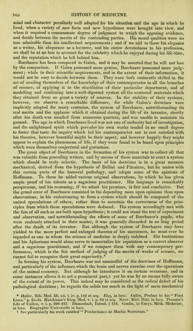 mind and character peculiarly well adapted for his situation and the age in which he lived, when a variety of new facts and new hypotheses were brought into view, and when it required a consummate degree of judgment to weigh the opposing evidence, and decide between the merits of the contending parties. His moral qualities were no less admirable than his intellectual acquirements ; and if we add to these his elegance as a writer, his eloquence as a lecturer, and his entire devotedness to his profession, we shall be at no loss to account for the celebrity which he enjoyed during his life-time, and the reputation which he left behind him. Boerhaave has been compared to Galen, and it may be asserted that he will not lose by the comparison. If Galen possessed more genius, Boerhaave possessed more judg- ment; while in their scientific acquirements, and in the extent of their information, it would not be easy to decide between them. They were both eminently skilled in the art of availing themselves of the knowledge of their contemporaries in all the branches of science, of applying it to the elucidation of their particular department, and of modelling and combining into a well-digested system all the scattered materials which they obtained from so great a variety of sources. In the stability of their systems, however, we observe a remarkable difference, for while Galen's doctrines were implicitly adopted for many centuries, the system of Boerhaave, notwithstanding its real merits and the applause which it obtained during the life of its inventor, shortly after his death was assailed from numerous quarters, and was unable to maintain its ground. The age in which Boerhaave lived was not one of authority but of investigation, and the enlightened spirit which pervades his own works tended in no small degree to foster that taste for inquiry which led his contemporaries not to rest satisfied with his theories, however beautiful might be their aspect, and however happily they might appear to explain the phenomena of life, if they were found to be based upon principles which were themselves conjectural and gratuitous. The great object of Boerhaave in the formation of his system was to collect all that was valuable from preceding writers, and by means of these materials to erect a system which should be truly eclectic. The basis of his doctrines is in a great measure mechanical, derived from the hypothesis of Bellini and Pitcairne, but he unites with this certain parts of the humoral pathology, and adopts some of the opinions of Hoffmann. To these he added various original observations, by which he has given ample proof of his talents as a sagacious practitioner. His language is remarkably perspicuous, and his reasoning, if we admit his premises, is fair and conclusive. But the grand error of Boerhaave consisted in his depending more upon opinions than upon observations, in his endeavouring to form a system which should bo composed of the united speculations of others, rather than to ascertain the correctness of the prin- ciples from which these speculations were deduced. His system accordingly met with the fate of all such as are built upon hypothesis; it could not stand the test of experiment and observation, and notwithstanding the efforts of some of Boerhaave's pupils, who were zealously attached to their master, it was generally discarded in no long period after the death of its inventor. But although the system of Boerhaave may have yielded to the more perfect and enlarged theories of his successors, he must ever be regarded as one to whom the science of medicine is deeply indebted. His Institutions and his Aphorisms would alone serve to immortalize his reputation as a correct observer and a sagacious practitioner, and if we compare them with any contemporary per- formance, which is the fair method of judging of the merits of works of science, we cannot fail to recognize their great superiority.* In forming his system, Boerhaave was not unmindful of the doctrines of Hoffmann, aud particularly of the influence which the brain and nerves exercise over the operations of the animal economy. But although he introduces it on certain occasions, and in some instances allows it to act a prominent part,f yet he was by no means fully aware of the extent of its power. This indeed may be considered as the radical defect of his pathological doctrines; he regards the solids too much in the light of mere mechanical * Haller, Bib. Med. lib. xii. t. iv. p. 142 et seq. Eloy, in loco. Cullen, Preface to his  First Lines, p. 25-35. Hutchinson's Biog. Med. v. i. p. 82 et seq. Nouv. Diet. Hist, in loco. Thomson's Life of Cullen, v. i. p. 200-217. Blumenbach, Introd. § 418. Goulin, in Encyc. Mcth. Medecinc, in loco. Biographie Uuiverselle in loco. t See particularly his work entitled  Prtelectiones de Morbis Nervorum.