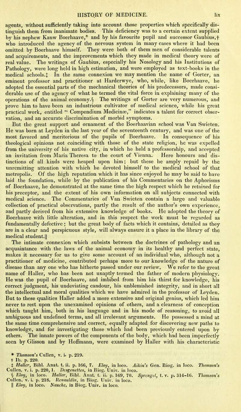 agents, without sufficiently taking into account those properties which specifically dis- tinguish them from inanimate bodies. This deficiency was to a certain extent supplied by his nephew Kauw Boerhaave,* and by his favourite pupil and successor Gaubius,f who introduced the agency of the nervous system in many cases where it had been omitted by Boerhaave himself. They were both of them men of considerable talents and acquirements, and the improvements which they made in medical theory were of real value. The writings of Gaubius, especially his Nosology and his Institutions of Pathology, were long held in high estimation, and were employed as text-books in the medical schools.I In the same connexion we may mention the name of Gorter, an eminent professor and practitioner at Harderwyc, who, while, like Boerhaave, he adopted the essential parts of the mechanical theories of his predecessors, made consi- derable use of the agency of what he termed the vital force in explaining many of the operations of the animal economy.§ The writings of Gorter are very numerous, and prove him to have been an industrious cultivator of medical science, while his great practical work, entitled  Compendium Medieinae, indicates a talent for correct obser- vation, and an accurate discrimination of morbid symptoms. But the great support and ornament of the Boerhaavian school was Van Swieten. He was born at Leyden in the last year of the seventeenth century, and was one of the most favored and meritorious of the pupils of Boerhaave. In consequence of his theological opinions not coinciding with those of the state religion, he was expelled from the university of his native city, in which he held a professorship, and accepted an invitation from Maria Theresa to the court of Vienna. Here honours and dis- tinctions of all kinds were heaped upon him; but these he amply repaid by the unremitting attention with which he devoted himself to the medical school of that metropolis. Of the high reputation which it has since enjoyed he may be said to have laid the foundation, while by the publication of his Commentaries on the Aphorisms of Boerhaave, he demonstrated at the same time the high respect which he retained for his preceptor, and the extent of his own information on all subjects connected with medical science. The Commentaries of Van Swieten contain a large and valuable collection of practical observations, partly the result of the author's own experience, and partly derived from his extensive knowledge of books. He adopted the theory of Boerhaave with little alteration, and in this respect the work must be regarded as fundamentally defective; but the great body of facts which it contains, detailed as they are in a clear and perspicuous style, will always ensure it a place in the library of the medical student.|| The intimate connexion which subsists between the doctrines of pathology and an acquaintance with the laws of the animal economy in its healthy and perfect state, makes it necessary for us to give some account of an individual who, although not a practitioner of medicine, contributed perhaps more to our knowledge of the nature of disease than any one who has hitherto passed under our review. We refer to the great name of Haller, who has been not unaptly termed the father of modern physiology. He was the pupil of Boerhaave, and imbibed from him his thirst for knowledge, his correct judgment, his undeviating candour, his unblemished integrity, and in short all the intellectual and moral qualities which we have admired in the professor of Leyden. But to these qualities Haller added a more extensive and original genius, which led him never to rest upon the unexamined opinions of others, and a clearness of conception which taught him, both in his language and in his mode of reasoning, to avoid all ambiguous and undefined terms, and all irrelevant arguments. He possessed a mind at the same time comprehensive and correct, equally adapted for discovering new paths to knowledge, and for investigating those which had been previously entered upon by others. The innate powers of the components of the body, which had been imperfectly seen by Glisson and by Hoffmann, were examined by Haller with his characteristic * Thomson's Cullen, v. i. p. 219. t lb. p. 220. $ Haller, Bibl. Anat. t. ii. p. 166, 7. Eloij, in loco. Aikin's Gen. Biog. in loco. Thomson's Cullen, v. i. p. 220, 1. Dcsgenettes, in Biog. Univ. in loco. § Eloy, in loco. Haller, Bibl. Anat. t. ii. p. 169, 70. Sprcngd, t. v. p. 314-16. Thomson's Cullen, v. i. p. 218. Renauldin, in Biog. Univ. in loco. || Eloy, in loco. Nauche, in Biog. Univ. in loco.