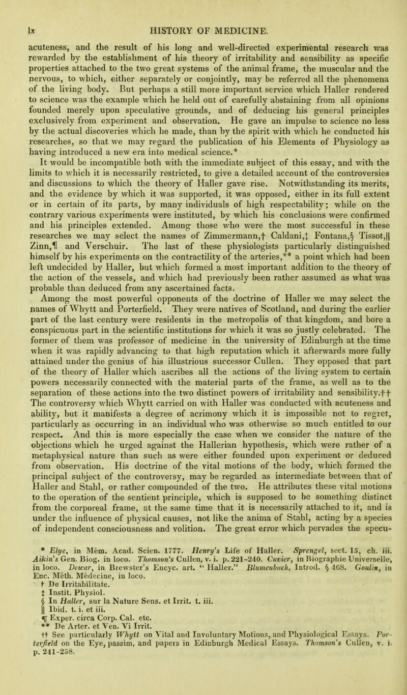 acuteness, and the result of his long and well-directed experimental research was rewarded by the establishment of his theory of irritability and sensibility as specific properties attached to the two great systems of the animal frame, the muscular and the nervous, to which, either separately or conjointly, may be referred all the phenomena of the living body. But perhaps a still more important service which Haller rendered to science was the example which he held out of carefully abstaining from all opinions founded merely upon speculative grounds, and of deducing his general principles exclusively from experiment and observation. He gave an impulse to science no less by the actual discoveries which he made, than by the spirit with which he conducted his researches, so that we may regard the publication of his Elements of Physiology as having introduced a new era into medical science.* It would be incompatible both with the immediate subject of this essay, and with the limits to which it is necessarily restricted, to give a detailed account of the controversies and discussions to which the theory of Haller gave rise. Notwithstanding its merits, and the evidence by which it was supported, it was opposed, either in its full extent or in certain of its parts, by many individuals of high respectability; while on the contrary various experiments were instituted, by which his conclusions were confirmed and his principles extended. Among those who were the most successful in these researches we may select the names of Zimmermann,f Caldani,{ Fontana,§ Tissot,|| Zinn,H and Verschuir. The last of these physiologists particularly distinguished himself by his experiments on the contractility of the arteries,** a point which had been left undecided by Haller, but which formed a most important addition to the theory of the action of the vessels, and which had previously been rather assumed as what was probable than deduced from any ascertained facts. Among the most powerful opponents of the doctrine of Haller we may select the names of Whytt and Porterfield. They were natives of Scotland, and during the earlier part of the last century were residents in the metropolis of that kingdom, and bore a conspicuous part in the scientific institutions for which it was so justly celebrated. The former of them was professor of medicine in the university of Edinburgh at the time when it was rapidly advancing to that high reputation which it afterwards more fully attained under the genius of his illustrious successor Cullen. They opposed that part of the theory of Haller which ascribes all the actions of the living system to certain powers necessarily connected with the material parts of the frame, as well as to the separation of these actions into the two distinct powers of irritability and sensibility.ff The controversy which Whytt carried on with Haller was conducted with acuteness and ability, but it manifests a degree of acrimony which it is impossible not to regret, particularly as occurring in an individual who was otherwise so much entitled to our respect. And this is more especially the case when we consider the nature of the objections which he urged against the Hallerian hypothesis, which were rather of a metaphysical nature than such as were either founded upon experiment or deduced from observation. His doctrine of the vital motions of the body, which formed the principal subject of the controversy, may be regarded as intermediate between that of Haller and Stahl, or rather compounded of the two. He attributes these vital motions to the operation of the sentient principle, which is supposed to be something distinct from the corporeal frame, at the same time that it is necessarily attached to it, and is under the influence of physical causes, not like the anima of Stahl, acting by a species of independent consciousness and volition. The great error which pervades the specu- * Elye, in Mem. Acad. Scien. 1777. Henry's Life of Haller. Sprengel, sect. 15, ch. iii. Aikin's Gen. Biog. in loco. Thomson's Cullen, v. i. p. 221-240. Cuvier, in Biographie Universelle, in loco. Dewar, in Brewster's Encyc. art.  Haller. Blumenbach, Introd. § 408. Goulin, in Enc. Meth. Medecine, in loco. t De Irritabilitate. $ Instit. Physiol. § In Haller, sur la Nature Sens, et Irrit. t. iii. || Ibid. t. i. et iii. 5[ Exper. circa Corp. Cal. etc. ** De Arter. et Ven. Vi Irrit. tt See particularly Whytt on Vital and Involuntary Motions, and Physiological Essays. Por- terfield on the Eye, passim, and papers in Ediuburgh Medical Essays. Thomson's Cullen, v. i. p. 241-258.