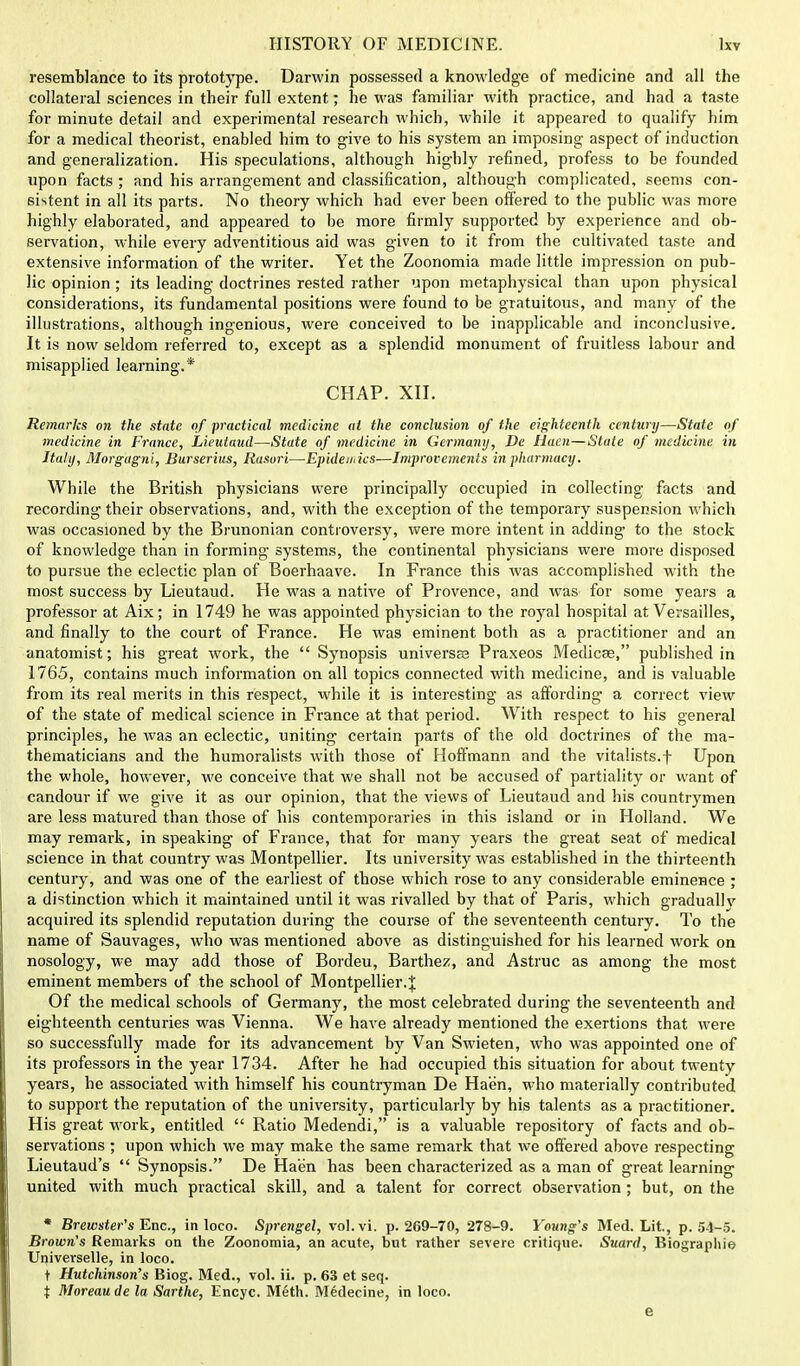 resemblance to its prototype. Darwin possessed a knowledge of medicine and all the collateral sciences in their full extent; he was familiar with practice, and had a taste for minute detail and experimental research which, while it appeared to qualify him for a medical theorist, enabled him to give to his system an imposing aspect of induction and generalization. His speculations, although highly refined, profess to be founded upon facts; and his arrangement and classification, although complicated, seems con- sistent in all its parts. No theory which had ever been offered to the public was more highly elaborated, and appeared to be more firmly supported by experience and ob- servation, while every adventitious aid was given to it from the cultivated taste and extensive information of the writer. Yet the Zoonomia made little impression on pub- lic opinion ; its leading doctrines rested rather upon metaphysical than upon physical considerations, its fundamental positions were found to be gratuitous, and many of the illustrations, although ingenious, were conceived to be inapplicable and inconclusive. It is now seldom referred to, except as a splendid monument of fruitless labour and misapplied learning.* CHAP. XII. Remarks on the state of practical medicine at the conclusion of the eighteenth century—State of medicine in France, Lieutaud—State of medicine in Germany, De Haen—State of medicine in Italy, Morgagni, Burserius, Rasuri—Epidemics—Improvements in pharmacy. While the British physicians were principally occupied in collecting facts and recording their observations, and, with the exception of the temporary suspension which was occasioned by the Brunonian controversy, were more intent in adding to the stock of knowledge than in forming systems, the continental physicians were more disposed to pursue the eclectic plan of Boerhaave. In France this was accomplished with the most success by Lieutaud. He was a native of Provence, and was for some years a professor at Aix; in 1749 he was appointed physician to the royal hospital at Versailles, and finally to the court of France. He was eminent both as a practitioner and an anatomist; his great work, the Synopsis universes Praxeos Medicas, published in 1765, contains much information on all topics connected with medicine, and is valuable from its real merits in this respect, while it is interesting as affording a correct view of the state of medical science in France at that period. With respect to his general principles, he was an eclectic, uniting certain parts of the old doctrines of the ma- thematicians and the humoralists with those of Hoffmann and the vitalists.f Upon the whole, however, we conceive that we shall not be accused of partiality or want of candour if we give it as our opinion, that the views of Lieutaud and his countrymen are less matured than those of his contemporaries in this island or in Holland. We may remark, in speaking of France, that for many years the great seat of medical science in that country was Montpellier. Its university was established in the thirteenth century, and was one of the earliest of those which rose to any considerable eminence ; a distinction which it maintained until it was rivalled by that of Paris, which gradually acquired its splendid reputation during the course of the seventeenth century. To the name of Sauvages, who was mentioned above as distinguished for his learned work on nosology, we may add those of Bordeu, Barthez, and Astruc as among the most eminent members of the school of Montpellier.J Of the medical schools of Germany, the most celebrated during the seventeenth and eighteenth centuries was Vienna. We have already mentioned the exertions that were so successfully made for its advancement by Van Swieten, who was appointed one of its professors in the year 1734. After he had occupied this situation for about twenty years, he associated with himself his countryman De Haen, who materially contributed to support the reputation of the university, particularly by his talents as a practitioner. His great work, entitled Ratio Medendi, is a valuable repository of facts and ob- servations ; upon which we may make the same remark that we offered above respecting Lieutaud's Synopsis. De Haen has been characterized as a man of great learning united with much practical skill, and a talent for correct observation; but, on the * Brewster's Enc, in loco. Sprengel, vol.vi. p. 269-70, 278-9. Young's Med. Lit., p. 54-5. Brown's Remarks on the Zoonomia, an acute, but rather severe critique. Suard, Biographic- Universelle, in loco. t Hutchinson's Biog. Med., vol. ii. p. 63 et seq. i Moreau de la. Sarthe, Encyc. Meth. Medecine, in loco. e