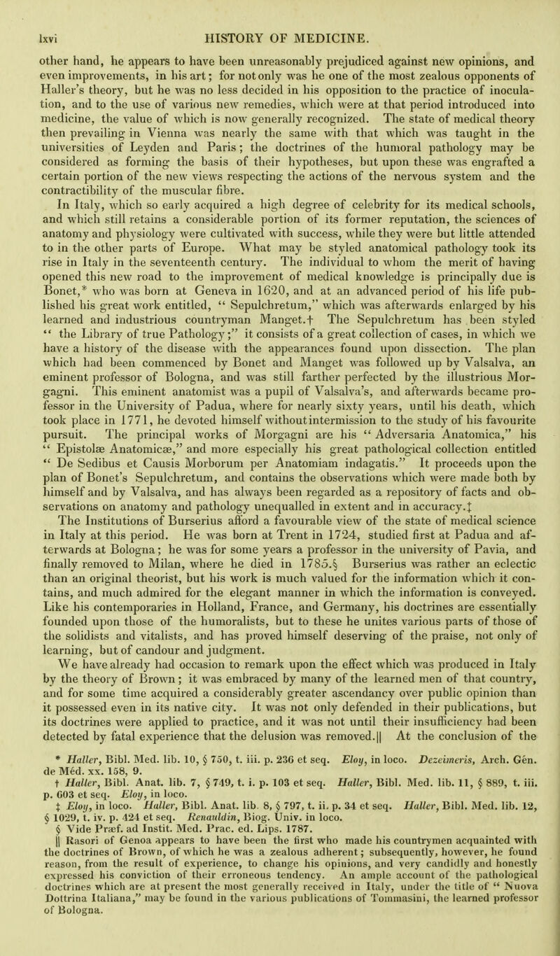 other hand, he appears to have heen unreasonably prejudiced against new opinions, and even improvements, in his art; for not only was he one of the most zealous opponents of Haller's theory, but he was no less decided in his opposition to the practice of inocula- tion, and to the use of various new remedies, which were at that period introduced into medicine, the value of which is now generally recognized. The state of medical theory then prevailing in Vienna was nearly the same with that which was taught in the universities of Leyden and Paris; the doctrines of the humoral pathology may be considered as forming the basis of their hypotheses, but upon these was engrafted a certain portion of the new views respecting the actions of the nervous system and the contractibility of the muscular fibre. In Italy, which so early acquired a high degree of celebrity for its medical schools, and which still retains a considerable portion of its former reputation, the sciences of anatomy and physiology were cultivated with success, while they were but little attended to in the other parts of Europe. What may be styled anatomical pathology took its rise in Italy in the seventeenth century. The individual to whom the merit of having opened this new road to the improvement of medical knowledge is principally due is Bonet,* who was born at Geneva in 1620, and at an advanced period of his life pub- lished his great work entitled, Sepulchretum, which was afterwards enlarged by his learned and industrious countryman Manget.f The Sepulchretum has been styled the Library of true Pathology; it consists of a great collection of cases, in which we have a history of the disease with the appearances found upon dissection. The plan xvhich had been commenced by Bonet and Manget was followed up by Valsalva, an eminent professor of Bologna, and was still farther perfected by the illustrious Mor- gagni. This eminent anatomist was a pupil of Valsalva's, and afterwards became pro- fessor in the University of Padua, where for nearly sixty years, until his death, which took place in 1771, he devoted himself without intermission to the study of his favourite pursuit. The principal works of Morgagni are his Adversaria Anatomica, his Epistolse Anatomicae, and more especially his great pathological collection entitled De Sedibus et Causis Morborum per Anatomiam indagatis. It proceeds upon the plan of Bonet's Sepulchretum, and contains the observations which were made both by himself and by Valsalva, and has always been regarded as a repository of facts and ob- servations on anatomy and pathology unequalled in extent and in accuracy.£ The Institutions of Burserius afford a favourable view of the state of medical science in Italy at this period. He was born at Trent in 1724, studied first at Padua and af- terwards at Bologna; he was for some years a professor in the university of Pavia, and finally removed to Milan, where he died in 1785.§ Burserius was rather an eclectic than an original theorist, but his work is much valued for the information which it con- tains, and much admired for the elegant manner in which the information is conveyed. Like his contemporaries in Holland, France, and Germany, his doctrines are essentially founded upon those of the humoralists, but to these he unites various parts of those of the solidists and vitalists, and has proved himself deserving of the praise, not only of learning, but of candour and judgment. We have already had occasion to remark upon the effect which was produced in Italy by the theory of Brown; it was embraced by many of the learned men of that country, and for some time acquired a considerably greater ascendancy over public opinion than it possessed even in its native city. It was not only defended in their publications, but its doctrines were applied to practice, and it was not until their insufficiency had been detected by fatal experience that the delusion was removed.|| At the conclusion of the * Haller, Bibl. Med. lib. 10, § 750, t. iii. p. 230 et seq. Eloy, in loco. Dezeimeris, Arch. Gen. de Med. xx. 158, 9. t Haller, Bibl. Anat. lib. 7, §749, t. i. p. 103 et seq. Haller, Bibl. Med. lib. 11, § 889, t. iii. p. 003 et seq. Eloy, in loco. t Eloy, in loco. Haller, Bibl. Anat. lib. 8, § 797, t. ii. p. 34 et seq. Haller, Bibl. Med. lib. 12, § 1029, t. iv. p. 424 et seq. Renauldin, Biog. Univ. in loco. § Vide Prsef. ad Instit. Med. Prac. ed. Lips. 1787. j| Rasori of Genoa appears to have been the first who made his countrymen acquainted with the doctrines of Brown, of which he was a zealous adherent; subsequently, however, he found reason, from the result of experience, to change his opinions, and very candidly and honestly expressed his conviction of their erroneous tendency. An ample account of the pathological doctrines which are at present the most generally received in Italy, under the title of Nuova Dottrina Italiana, may be found in the various publications of Tommasini, the learned professor of Bologna.