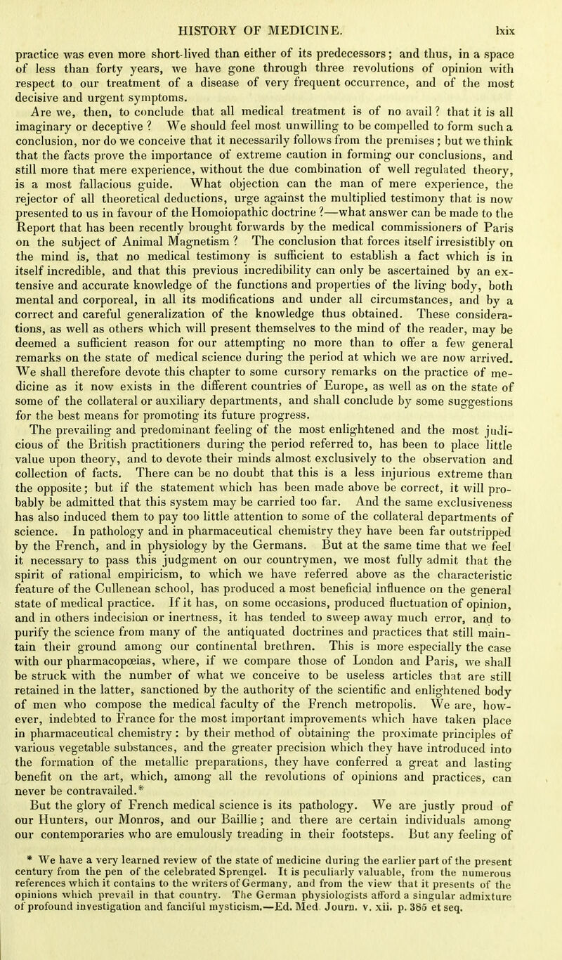 practice was even more short-lived than either of its predecessors; and thus, in a space of less than forty years, we have gone through three revolutions of opinion with respect to our treatment of a disease of very frequent occurrence, and of the most decisive and urgent symptoms. Are we, then, to conclude that all medical treatment is of no avail? that it is all imaginary or deceptive ? We should feel most unwilling to be compelled to form such a conclusion, nor do we conceive that it necessarily follows from the premises; but we think that the facts prove the importance of extreme caution in forming- our conclusions, and still more that mere experience, without the due combination of well regulated theory, is a most fallacious guide. What objection can the man of mere experience, the rejector of all theoretical deductions, urge against the multiplied testimony that is now presented to us in favour of the Homoiopathic doctrine ?—what answer can be made to the Report that has been recently brought forwards by the medical commissioners of Paris on the subject of Animal Magnetism ? The conclusion that forces itself irresistibly on the mind is, that no medical testimony is sufficient to establish a fact which is in itself incredible, and that this previous incredibility can only be ascertained by an ex- tensive and accurate knowledge of the functions and properties of the living body, both mental and corporeal, in all its modifications and under all circumstances, and by a correct and careful generalization of the knowledge thus obtained. These considera- tions, as well as others which will present themselves to the mind of the reader, may be deemed a sufficient reason for our attempting no more than to offer a few general remarks on the state of medical science during the period at which we are now arrived. We shall therefore devote this chapter to some cursory remarks on the practice of me- dicine as it now exists in the different countries of Europe, as well as on the state of some of the collateral or auxiliary departments, and shall conclude by some suggestions for the best means for promoting its future progress. The prevailing and predominant feeling of the most enlightened and the most judi- cious of the British practitioners during the period referred to, has been to place little value upon theory, and to devote their minds almost exclusively to the observation and collection of facts. There can be no doubt that this is a less injurious extreme than the opposite; but if the statement which has been made above be correct, it will pro- bably be admitted that this system may be carried too far. And the same exclusiveness has also induced them to pay too little attention to some of the collateral departments of science. In pathology and in pharmaceutical chemistry they have been far outstripped by the French, and in physiology by the Germans. But at the same time that we feel it necessary to pass this judgment on our countrymen, we most fully admit that the spirit of rational empiricism, to which we have referred above as the characteristic feature of the Cullenean school, has produced a most beneficial influence on the general state of medical practice. If it has, on some occasions, produced fluctuation of opinion, and in others indecision or inertness, it has tended to sweep away much error, and to purify the science from many of the antiquated doctrines and practices that still main- tain their ground among our continental brethren. This is more especially the case with our pharmacopoeias, where, if we compare those of London and Paris, we shall be struck with the number of what we conceive to be useless articles that are still retained in the latter, sanctioned by the authority of the scientific and enlightened body of men who compose the medical faculty of the French metropolis. We are, how- ever, indebted to France for the most important improvements which have taken place in pharmaceutical chemistry: by their method of obtaining the proximate principles of various vegetable substances, and the greater precision which they have introduced into the formation of the metallic preparations, they have conferred a great and lasting- benefit on the art, which, among all the revolutions of opinions and practices, can never be contravailed.*' But the glory of French medical science is its pathology. We are justly proud of our Hunters, our Monros, and our Baillie; and there are certain individuals among our contemporaries who are emulously treading in their footsteps. But any feeling of * We have a very learned review of the state of medicine during the earlier part of the present century from the pen of the celebrated Sprengel. It is peculiarly valuable, from the numerous references which it contains to the writers of Germany, and from the view that it presents of the opinions which prevail in that country. The German physiologists afford a singular admixture of profound investigation aud fanciful mysticism.—Ed. Med. Jouru. v. xii. p. 385 etseq.