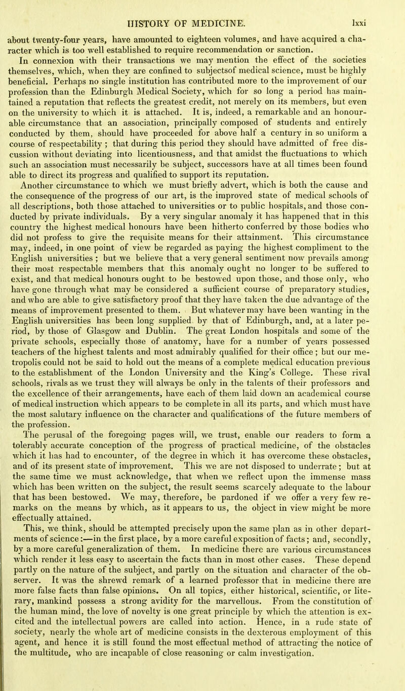 about twenty-four years, have amounted to eighteen volumes, and have acquired a cha- racter which is too well established to require recommendation or sanction. In connexion with their transactions we may mention the effect of the societies themselves, which, when they are confined to subjectsof medical science, must be highly beneficial. Perhaps no single institution has contributed more to the improvement of our profession than the Edinburgh Medical Society, which for so long a period has main- tained a reputation that reflects the greatest credit, not merely on its members, but even on the university to which it is attached. It is, indeed, a remarkable and an honour- able circumstance that an association, principally composed of students and entirely conducted by them, should have proceeded for above half a century in so uniform a course of respectability ; that during this period they should have admitted of free dis- cussion without deviating into licentiousness, and that amidst the fluctuations to which such an association must necessarily be subject, successors have at all times been found able to direct its progress and qualified to support its reputation. Another circumstance to which we must briefly advert, which is both the cause and the consequence of the progress of our art, is the improved state of medical schools of all descriptions, both those attached to universities or to public hospitals, and those con- ducted by private individuals. By a very singular anomaly it has happened that in this country the highest medical honours have been hitherto conferred by those bodies who did not profess to give the requisite means for their attainment. This circumstance may, indeed, in one point of view be regarded as paying the highest compliment to the English universities ; but we believe that a very general sentiment now prevails among their most respectable members that this anomaly ought no longer to be suffered to exist, and that medical honours ought to be bestowed upon those, and those only, who have gone through what may be considered a sufficient course of preparatory studies, and who are able to give satisfactory proof that they have taken the due advantage of the means of improvement presented to them. But whatever may have been wanting in the English universities has been long supplied by that of Edinburgh, and, at a later pe- riod, by those of Glasgow and Dublin. The great London hospitals and some of the private schools, especially those of anatomy, have for a number of years possessed teachers of the highest talents and most admirably qualified for their office; but our me- tropolis could not be said to hold out the means of a complete medical education previous to the establishment of the London University and the King's College. These rival schools, rivals as we trust they will always be only in the talents of their professors and the excellence of their arrangements, have each of them laid down an academical course of medical instruction which appears to be complete in all its parts, and which must have the most salutary influence on the character and qualifications of the future members of the profession. The perusal of the foregoing pages will, we trust, enable our readers to form a tolerably accurate conception of the progress of practical medicine, of the obstacles which it has had to encounter, of the degree in which it has overcome these obstacles, and of its present state of improvement. This we are not disposed to underrate; but at the same time we must acknowledge, that when we reflect upon the immense mass which has been written on the subject, the result seems scarcely adequate to the labour that has been bestowed. We may, therefore, be pardoned if we offer a very few re- marks on the means by which, as it appears to us, the object in view might be more effectually attained. This, we think, should be attempted precisely upon the same plan as in other depart- ments of science:—in the first place, by a more careful exposition of facts; and, secondly, by a more careful generalization of them. In medicine there are various circumstances which render it less easy to ascertain the facts than in most other cases. These depend partly on the nature of the subject, and partly on the situation and character of the ob- server. It was the shrewd remark of a learned professor that in medicine there are more false facts than false opinions. On all topics, either historical, scientific, or lite- rary, mankind possess a strong avidity for the marvellous. From the constitution of the human mind, the love of novelty is one great principle by which the attention is ex- cited and the intellectual powers are called into action. Hence, in a rude state of society, nearly the whole art of medicine consists in the dexterous employment of this agent, and hence it is still found the most effectual method of attracting the notice of the multitude, who are incapable of close reasoning or calm investigation.