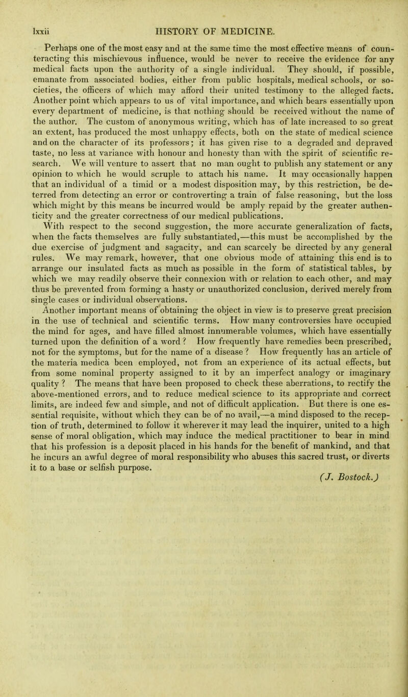 Perhaps one of the most easy and at the same time the most effective means of coun- teracting this mischievous influence, would be never to receive the evidence for any medical facts upon the authority of a single individual. They should, if possible, emanate from associated bodies, either from public hospitals, medical schools, or so- cieties, the officers of which may afford their united testimony to the alleged facts. Another point which appears to us of vital importance, and which bears essentially upon every department of medicine, is that nothing should be received without the name of the author. The custom of anonymous writing, which has of late increased to so great an extent, has produced the most unhappy effects, both on the state of medical science and on the character of its professors; it has given rise to a degraded and depraved taste, no less at variance with honour and honesty than with the spirit of scientific re- search. We will venture to assert that no man ought to publish any statement or any opinion to which he would scruple to attach his name. It may occasionally happen that an individual of a timid or a modest disposition may, by this restriction, be de- terred from detecting an error or controverting a train of false reasoning, but the loss which might by this means be incurred would be amply repaid by the greater authen- ticity and the greater correctness of our medical publications. With respect to the second suggestion, the more accurate generalization of facts, when the facts themselves are fully substantiated,—this must be accomplished by the due exercise of judgment and sagacity, and can scarcely be directed by any general rules. We may remark, however, that one obvious mode of attaining this end is to arrange our insulated facts as much as possible in the form of statistical tables, by which we may readily observe their connexion with or relation to each other, and may thus be prevented from forming a hasty or unauthorized conclusion, derived merely from single cases or individual observations. Another important means of obtaining the object in view is to preserve great precision in the use of technical and scientific terms. How many controversies have occupied the mind for ages, and have filled almost innumerable volumes, which have essentially turned upon the definition of a word ? How frequently have remedies been prescribed, not for the symptoms, but for the name of a disease ? How frequently has an article of the materia medica been employed, not from an experience of its actual effects, but from some nominal property assigned to it by an imperfect analogy or imaginary quality ? The means that have been proposed to check these aberrations, to rectify the above-mentioned errors, and to reduce medical science to its appropriate and correct limits, are indeed few and simple, and not of difficult application. But there is one es- sential requisite, without which they can be of no avail,—a mind disposed to the recep- tion of truth, determined to follow it wherever it may lead the inquirer, united to a high sense of moral obligation, which may induce the medical practitioner to bear in mind that his profession is a deposit placed in his hands for the benefit of mankind, and that he incurs an awful degree of moral responsibility who abuses this sacred trust, or diverts it to a base or selfish purpose. (J. Bostock.)