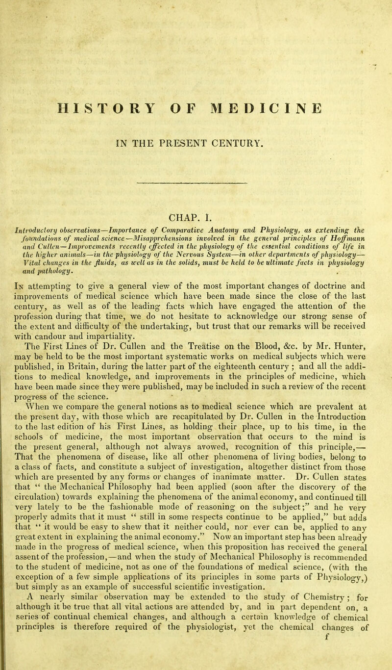 IN THE PRESENT CENTURY. CHAP. I. Introductory observations—Importance of Comparative Anatomy and Physiology, as extending the foundations of medical science—Misapprehensions involved in the general principles of Hoffmann and Cullen—Improvements recently effected in the physiology of the essential conditions of life in the higher animals—in the physiology of the Nervous System—in other departments of physiology— Vital changes in the fluids, as well as in the solids, must be held to be ultimate facts in physiology and pathology. In attempting to give a general view of the most important changes of doctrine and improvements of medical science which have been made since the close of the last century, as well as of the leading facts which have engaged the attention of the profession during that time, we do not hesitate to acknowledge our strong sense of the extent and difficulty of the undertaking, but trust that our remarks will be received with candour and impartiality. The First Lines of Dr. Cullen and the Treatise on the Blood, &c. by Mr. Hunter, may be held to be the most important systematic works on medical subjects which were published, in Britain, during the latter part of the eighteenth century ; and all the addi- tions to medical knowledge, and improvements in the principles of medicine, which have been made since they were published, may be included in such a review of the recent progress of the science. When we compare the general notions as to medical science which are prevalent at the present day, with those which are recapitulated by Dr. Cullen in the Introduction to the last edition of his First Lines, as holding their place, up to his time, in the schools of medicine, the most important observation that occurs to the mind is the present general, although not always avowed, recognition of this principle,— That the phenomena of disease, like all other phenomena of living bodies, belong to a class of facts, and constitute a subject of investigation, altogether distinct from those which are presented by any forms or changes of inanimate matter. Dr. Cullen states that the Mechanical Philosophy had been applied (soon after the discovery of the circulation) towards explaining the phenomena of the animal economy, and continued till very lately to be the fashionable mode of reasoning on the subject; and he very properly admits that it must still in some respects continue to be applied, but adds that it would be easy to shew that it neither could, nor ever can be, applied to any great extent in explaining the animal economy. Now an important step has been already made in the progress of medical science, when this proposition has received the general assentof the profession, — and when the study of Mechanical Philosophy is recommended to the student of medicine, not as one of the foundations of medical science, (with the exception of a few simple applications of its principles in some parts of Physiology,) but simply as an example of successful scientific investigation. A nearly similar observation may be extended to the study of Chemistry; for although it be true that all vital actions are attended by, and in part dependent on, a series of continual chemical changes, and although a certain knowledge of chemical principles is therefore required of the physiologist, yet the chemical changes of