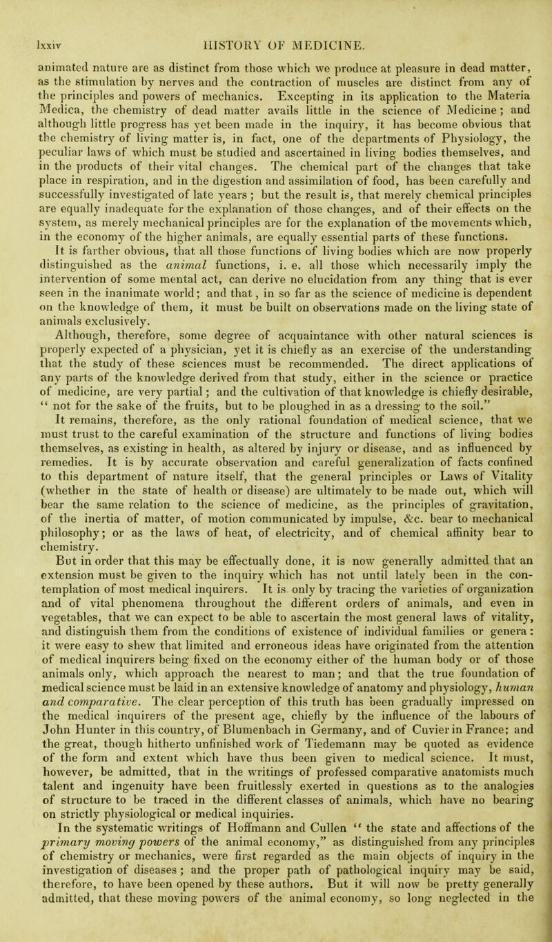animated nature are as distinct from those which we produce at pleasure in dead matter, as the stimulation by nerves and the contraction of muscles are distinct from any of the principles and powers of mechanics. Excepting in its application to the Materia Medica, the chemistry of dead matter avails little in the science of Medicine; and although little progress has yet been made in the inquiry, it has become obvious that the chemistry of living matter is, in fact, one of the departments of Physiology, the peculiar laws of which must be studied and ascertained in living bodies themselves, and in the products of their vital changes. The chemical part of the changes that take place in respiration, and in the digestion and assimilation of food, has been carefully and successfully investigated of late years ; but the result is, that merely chemical principles are equally inadequate for the explanation of those changes, and of their effects on the system, as merely mechanical principles are for the explanation of the movements which, in the economy of the higher animals, are equally essential parts of these functions. It is farther obvious, that all those functions of living bodies which are now properly distinguished as the animal functions, i. e. all those which necessarily imply the intervention of some mental act, can derive no elucidation from any thing that is ever seen in the inanimate world; and that, in so far as the science of medicine is dependent on the knowledge of them, it must be built on observations made on the living state of animals exclusively. Although, therefore, some degree of acquaintance with other natural sciences is properly expected of a physician, yet it is chiefly as an exercise of the understanding that the study of these sciences must be recommended. The direct applications of any parts of the knowledge derived from that study, either in the science or practice of medicine, are very partial; and the cultivation of that knowledge is chiefly desirable, not for the sake of the fruits, but to be ploughed in as a dressing to the soil. It remains, therefore, as the only rational foundation of medical science, that we must trust to the careful examination of the structure and functions of living bodies themselves, as existing in health, as altered by injury or disease, and as influenced by remedies. It is by accurate observation and careful generalization of facts confined to this department of nature itself, that the general principles or Laws of Vitality (whether in the state of health or disease) are ultimately to be made out, which will bear the same relation to the science of medicine, as the principles of gravitation, of the inertia of matter, of motion communicated by impulse, &c. bear to mechanical philosophy; or as the laws of heat, of electricity, and of chemical affinity bear to chemistry. But in order that this may be effectually done, it is now generally admitted that an extension must be given to the incpuiry which has not until lately been in the con- templation of most medical inquirers. It is only by tracing the varieties of organization and of vital phenomena throughout the different orders of animals, and even in vegetables, that we can expect to be able to ascertain the most general laws of vitality, and distinguish them from the conditions of existence of individual families or genera: it were easy to shew that limited and erroneous ideas have originated from the attention of medical inquirers being fixed on the economy either of the human body or of those animals only, which approach the nearest to man; and that the true foundation of medical science must be laid in an extensive knowledge of anatomy and physiology, human and comparative. The clear perception of this truth has been gradually impressed on the medical inquirers of the present age, chiefly by the influence of the labours of John Hunter in this country, of Blumenbach in Germany, and of Cuvierin France; and the great, though hitherto unfinished work of Tiedemann may be quoted as evidence of the form and extent which have thus been given to medical science. It must, however, be admitted, that in the writings of professed comparative anatomists much talent and ingenuity have been fruitlessly exerted in questions as to the analogies of structure to be traced in the different classes of animals, which have no bearing on strictly physiological or medical inquiries. In the systematic writings of Hoffmann and Cullen the state and affections of the primary moving powers of the animal economy, as distinguished from any principles of chemistry or mechanics, were first regarded as the main objects of inquiry in the investigation of diseases ; and the proper path of pathological inquiry may be said, therefore, to have been opened by these authors. But it will now be pretty generally admitted, that these moving powers of the animal economy, so long neglected in the