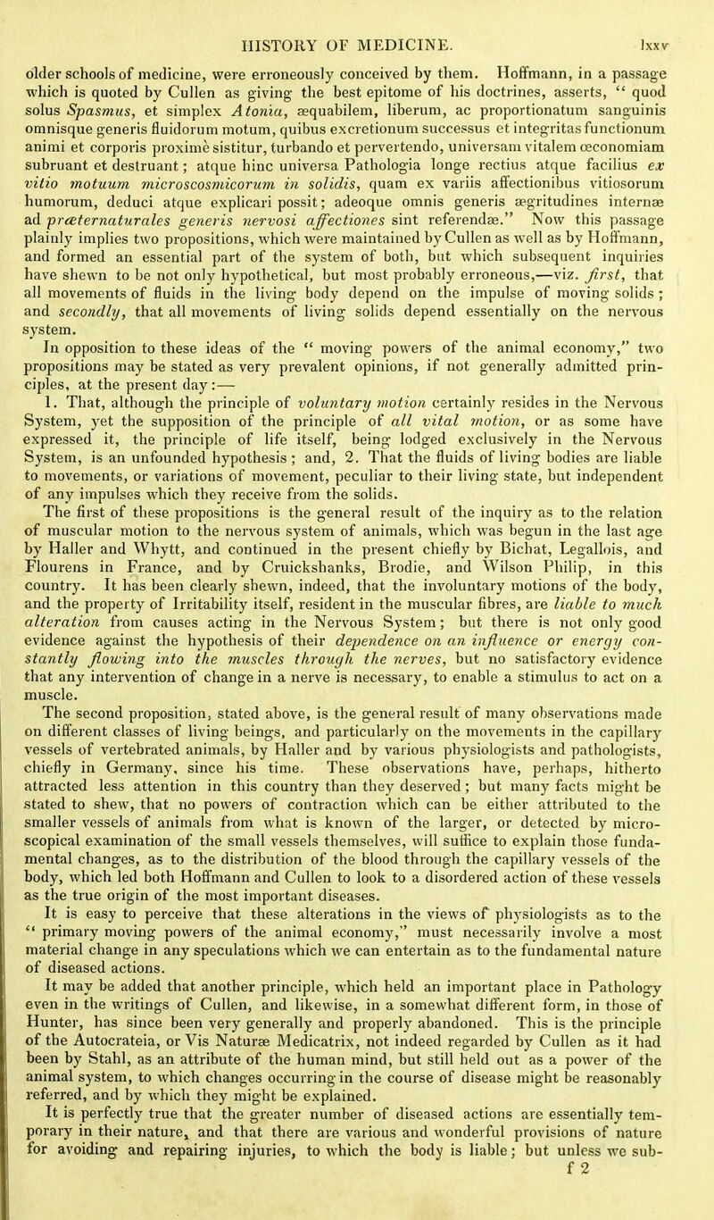 older schools of medicine, were erroneously conceived by them. Hoffmann, in a passage which is quoted by Cullen as giving the best epitome of his doctrines, asserts, quod solus Spasmus, et simplex Aton'ia, aequabilem, liberum, ac proportionatum sanguinis omnisque generis fluidorum motum, quibus excretionum successus et integritasfunctionum animi et corporis proxime sistitur, turbando et pervertendo, universamvitalemceconomiam subruant et destruant; atque hinc universa Pathologia longe rectius atque facilius ex vitio motuum microscosmicorum in solidis, quam ex variis affectionibus vitiosorum humorum, deduci atque explicari possit; adeoque omnis generis aegritudines internae ad -prceternaturales generis nervosi affectiones sint referendae. Now this passage plainly implies two propositions, which were maintained by Cullen as well as by Hoffmann, and formed an essential part of the system of both, but which subsequent inquiries have shewn to be not only hypothetical, but most probably erroneous,—viz. first, that all movements of fluids in the living body depend on the impulse of moving solids; and secondly, that all movements of living solids depend essentially on the nervous system. In opposition to these ideas of the moving powers of the animal economy, two propositions may be stated as very prevalent opinions, if not generally admitted prin- ciples, at the present day:— 1. That, although the principle of voluntary motion certainly resides in the Nervous System, yet the supposition of the principle of all vital motion, or as some have expressed it, the principle of life itself, being lodged exclusively in the Nervous System, is an unfounded hypothesis ; and, 2. That the fluids of living bodies are liable to movements, or variations of movement, peculiar to their living state, but independent of any impulses which they receive from the solids. The first of these propositions is the general result of the inquiry as to the relation of muscular motion to the nervous system of animals, which was begun in the last age by Haller and Whytt, and continued in the present chiefly by Bichat, Legallois, and Flourens in France, and by Cruickshanks, Brodie, and Wilson Philip, in this country. It has been clearly shewn, indeed, that the involuntary motions of the body, and the property of Irritability itself, resident in the muscular fibres, are liable to much alteration from causes acting in the Nervous System; but there is not only good evidence against the hypothesis of their dependence on an influence or energy con- stantly flowing into the muscles through the nerves, but no satisfactory evidence that any intervention of change in a nerve is necessary, to enable a stimulus to act on a muscle. The second proposition, stated above, is the general result of many observations made on different classes of living beings, and particularly on the movements in the capillary vessels of vertebrated animals, by Haller and by various physiologists and pathologists, chiefly in Germany, since his time. These observations have, perhaps, hitherto attracted less attention in this country than they deserved; but many facts might be stated to shew, that no powers of contraction which can be either attributed to the smaller vessels of animals from what is known of the larger, or detected by micro- scopical examination of the small vessels themselves, will suffice to explain those funda- mental changes, as to the distribution of the blood through the capillary vessels of the body, which led both Hoffmann and Cullen to look to a disordered action of these vessels as the true origin of the most important diseases. It is easy to perceive that these alterations in the views of physiologists as to the primary moving powers of the animal economy, must necessarily involve a most material change in any speculations which we can entertain as to the fundamental nature of diseased actions. It may be added that another principle, which held an important place in Pathology even in the writings of Cullen, and likewise, in a somewhat different form, in those of Hunter, has since been very generally and properly abandoned. This is the principle of the Autocrateia, or Vis Naturae Medicatrix, not indeed regarded by Cullen as it had been by Stahl, as an attribute of the human mind, but still held out as a power of the animal system, to which changes occurring in the course of disease might be reasonably referred, and by which they might be explained. It is perfectly true that the greater number of diseased actions are essentially tem- porary in their nature, and that there are various and wonderful provisions of nature for avoiding and repairing injuries, to which the body is liable; but unless we sub- f2