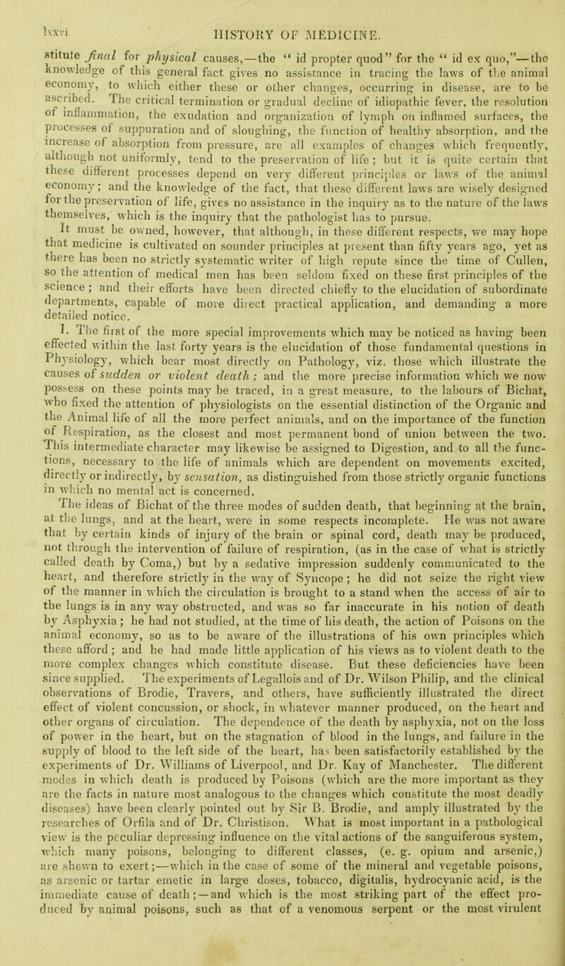 stitute final for physical causes,—the id propter quod for the id ex quo,—the knowledge of this general fact gives no assistance in tracing the laws of the animal economy, to which either these or other changes, occurring- in disease, are to he ascribed. The critical termination or gradual decline of idiopathic fever, the resolution of inflammation, the exudation and organization of lymph on inflamed surfaces, the processes of suppuration and of sloughing, the function of healthy absorption, and the increase of absorption from pressure, are all examples of changes which frequently, although not uniformly, tend to the preservation of life; but it is quite certain that these different processes depend on very different principles or laws of the animal economy; and the knowledge of the fact, that these different laws are wisely designed for the preservation of life, gives no assistance in the inquiry as to the nature of the laws themselves, which is the inquiry that the pathologist has to pursue. It must be owned, however, that although, in these different respects, we may hope that medicine is cultivated on sounder principles at present than fifty years ago, yet as there has been no strictly systematic writer of high repute since the time of Cullen, so the attention of medical men has been seldom fixed on these first principles of the science; and their efforts have been directed chiefly to the elucidation of subordinate departments, capable of more direct practical application, and demanding a more detailed notice. I. The first of the more special improvements which may he noticed as having been effected within the last forty years is the elucidation of those fundamental questions in Physiology, which bear most directly on Pathology, viz. those which illustrate the causes of sudden or violent death; and the more precise information which we now possess on these points may be traced, iri a great measure, to the labours of Bichat, who fixed the attention of physiologists on the essential distinction of the Organic and the Animal life of all the more perfect animals, and on the importance of the function of Respiration, as the closest and most permanent bond of union between the two. This intermediate character may likewise be assigned to Digestion, and to all the func- tions, necessary to the life of animals which are dependent on movements excited, directly or indirectly, by sensation, as distinguished from those strictly organic functions in which no mental act is concerned. The ideas of Bichat of the three modes of sudden death, that beginning at the brain, at the lungs, and at the heart, were in some respects incomplete. He was not aware that by certain kinds of injury of the brain or spinal cord, death may be produced, not through the intervention of failure of respiration, (as in the case of what is strictly called death by Coma,) but by a sedative impression suddenly communicated to the heart, and therefore strictly in the way of Syncope; he did not seize the right view of the manner in which the circulation is brought to a stand when the access of air to the lungs is in any way obstructed, and was so far inaccurate in his notion of death by Asphyxia; he had not studied, at the time of his death, the action of Poisons on the animal economy, so as to be aware of the illustrations of his own principles which these afford; and he had made little application of his views as to violent death to the more complex changes which constitute disease. But these deficiencies have been since supplied. The experiments of Legallois and of Dr. Wilson Philip, and the clinical observations of Brodie, Travers, and others, have sufficiently illustrated the direct effect of violent concussion, or shock, in whatever manner produced, on the heart and other organs of circulation. The dependence of the death by asphyxia, not on the loss of power in the heart, but on the stagnation of blood in the lungs, and failure in the supply of blood to the left side of the heart, has been satisfactorily established by the experiments of Dr. Williams of Liverpool, and Dr. Kay of Manchester. The different modes in which death is produced by Poisons (which are the more important as they are the facts in nature most analogous to the changes which constitute the most deadly diseases) have been clearly pointed out by Sir B. Brodie, and amply illustrated by the researches of Orfila and of Dr. Christison. What is most important in a pathological view is the peculiar depressing influence on the vital actions of the sanguiferous system, which many poisons, belonging to different classes, (e. g. opium and arsenic,) are shewn to exert;—which in the case of some of the mineral and vegetable poisons, as arsenic or tartar emetic in large doses, tobacco, digitalis, hydrocyanic acid, is the immediate cause of death; —and which is the most striking part of the effect pro- duced by animal poisons, such as that of a venomous serpent or the most virulent