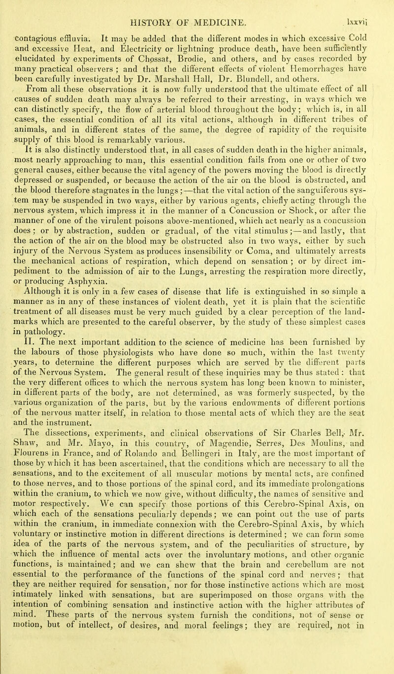 contagious effluvia. It may be added that the different modes in which excessive Cold and excessive Heat, and Electricity or lightning- produce death, have been sufficiently elucidated by experiments of Chossat, Brodie, and others, and by cases recorded by many practical observers ; and that the different effects of violent Hemorrhages have been carefully investigated by Dr. Marshall Hall, Dr. Bhmdell, and others. From all these observations it is now fully understood that the ultimate effect of all causes of sudden death may always be referred to their arresting, in ways which we can distinctly specify, the flow of arterial blood throughout the body; which is, in all cases, the essential condition of all its vital actions, although in different tribes of animals, and in different states of the same, the degree of rapidity of the requisite supply of this blood is remarkably various. It is also distinctly understood that, in all cases of sudden death in the higher animals, most nearly approaching to man, this essential condition fails from one or other of two general causes, either because the vital agency of the powers moving the blood is directly depressed or suspended, or because the action of the air on the blood is obstructed, and the blood therefore stagnates in the lungs;—that the vital action of the sanguiferous sys- tem may be suspended in two ways, either by various agents, chiefly acting through the nervous system, which impress it in the manner of a Concussion or Shock, or after the manner of one of the virulent poisons above-mentioned, which act nearly as a concussion does; or by abstraction, sudden or gradual, of the vital stimulus;—and lastly, that the action of the air on the blood may be obstructed also in two ways, either by such injury of the Nervous System as produces insensibility or Coma, and ultimately arrests the mechanical actions of respiration, which depend on sensation ; or by direct im- pediment to the admission of air to the Lungs, arresting the respiration more directly, or producing Asphyxia. Although it is only in a few cases of disease that life is extinguished in so simple a manner as in any of these instances of violent death, yet it is plain that the scientific treatment of all diseases must be very much guided by a clear perception of the land- marks which are presented to the careful observer, by the study of these simplest cases in pathology. II. The next important addition to the science of medicine has been furnished by the labours of those physiologists who have done so much, within the last twenty years, to determine the different purposes wdiich are served by the different parts of the Nervous System. The general result of these inquiries may be thus stated : that the very different offices to which the nervous system has long been known to minister, in different parts of the body, are not determined, as was formerly suspected, by the various organization of the parts, but by the various endowments of different portions of the nervous matter itself, in relation to those mental acts of which they are the seat and the instrument. The dissections, experiments, and clinical observations of Sir Charles Bell,- Mr. Shaw, and Mr. Mayo, in this country, of Magendie, Series, Des Moulins, and Flourens in France, and of Rolando and Bellingeri in Italy, are the most important of those by which it has been ascertained, that the conditions which are necessary to all the sensations, and to the excitement of all muscular motions by mental acts, are confined to those nerves, and to those portions of the spinal cord, and its immediate prolongations within the cranium, to which we now give, without difficulty, the names of sensitive and motor respectively. We can specify those portions of this Cerebro-Spinal Axis, on which each of the sensations peculiarly depends; we can point out the use of parts within the cranium, in immediate connexion with the Cerebro-Spinal Axis, by which voluntary or instinctive motion in different directions is determined; we can form some idea of the parts of the nervous system, and of the peculiarities of structure, by which the influence of mental acts over the involuntary motions, and other organic functions, is maintained; and we can shew that the brain and cerebellum are not essential to the performance of the functions of the spinal cord and nerves; that they are neither required for sensation, nor for those instinctive actions which are most intimately linked with sensations, but are superimposed on those organs with the intention of combining sensation and instinctive action with the higher attributes of mind. These parts of the nervous system furnish the conditions, not of sense or motion, but of intellect, of desires, and moral feelings; they are required, not in