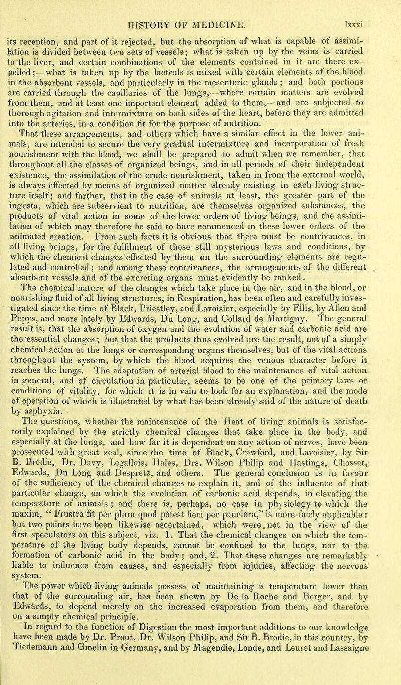 its reception, and part of it rejected, but the absorption of what is capable of assimi- lation is divided between two sets of vessels; what is taken up by the veins is carried to the liver, and certain combinations of the elements contained in it are there ex- pelled ;—what is taken up by the lacteals is mixed with certain elements of the blood in the absorbent vessels, and particularly in the mesenteric glands ; and both portions are carried through tbe capillaries of the lungs,—where certain matters are evolved from them, and at least one important element added to them,— and are subjected to thorough agitation and intermixture on both sides of the heart, before they are admitted into the arteries, in a condition fit for the purpose of nutrition. That these arrangements, and others which have a similar effect in the lower ani- mals, are intended to secure the very gradual intermixture and incorporation of fresh nourishment with the blood, we shall be prepared to admit when we remember, that throughout all the classes of organized beings, and in all periods of their independent existence, the assimilation of the crude nourishment, taken in from the external world, is always effected by means of organized matter already existing in each living struc- ture itself; and farther, that in the case of animals at least, the greater part of the ingesta, which are subservient to nutrition, are themselves organized substances, the products of vital action in some of the lower orders of living beings, and the assimi- lation of which may therefore be said to have commenced in these lower orders of the animated creation. From such facts it is obvious that there must be contrivances, in all living beings, for the fulfilment of those still mysterious laws and conditions, by which the chemical changes effected by them on the surrounding elements are regu- lated and controlled; and among these contrivances, the arrangements of the different absorbent vessels and of the excreting organs must evidently be ranked. The chemical nature of the changes which take place in the air, and in the blood, or nourishing fluid of all living structures, in Respiration, has been often and carefully inves- tigated since the time of Black, Priestley, and Lavoisier, especially by Ellis, by Al'en and Pepys, and more lately by Edwards, Du Long, and Collard de Martigny. The general result is, that the absorption of oxygen and the evolution of water and carbonic acid are the ■essential changes; but that the products thus evolved are the result, not of a simply chemical action at the lungs or corresponding organs themselves, but of the vital actions throughout the system, by which the blood acquires the venous character before it reaches the lungs. The adaptation of arterial blood to the maintenance of vital action in general, and of circulation in particular, seems to be one of the primary laws or conditions of vitality, for which it is in vain to look for an explanation, and the mode of operation of which is illustrated by what has been already said of the nature of death by asphyxia. The questions, whether the maintenance of the Heat of living animals is satisfac- torily explained by the strictly chemical changes that take place in the body, and especially at the lungs, and how far it is dependent on any action of nerves, have been prosecuted with great zeal, since the time of Black, Crawford, and Lavoisier, by Sir B. Brodie, Dr. Davy, Legallois, Hales, Drs. Wilson Philip and Hastings, Chossat, Edwards, Du Long and Despretz, and others. The general conclusion is in favour of the sufficiency of the chemical changes to explain it, and of the influence of that particular change, on which the evolution of carbonic acid depends, in elevating the temperature of animals ; and there is, perhaps, no case in physiology to which the maxim,  Frustra fit per plura quod potest fieri per pauciora, is more fairly applicable : but two points have been likewise ascertained, which were.not in the view of the first speculators on this subject, viz. 1. That the chemical changes on which the tem- perature of the living body depends, cannot be confined to the lungs, nor to the formation of carbonic acid in the body; and, 2. That these changes are remarkably liable to influence from causes, and especially from injuries, affecting the nervous system. The power which living animals possess of maintaining a temperature lower than that of the surrounding air, has been shewn by De la Roche and Berger, and by Edwards, to depend merely on the increased evaporation from them, and therefore on a simply chemical principle. In regard to the function of Digestion the most important additions to our knowledge have been made by Dr. Prout, Dr. Wilson Philip, and Sir B. Brodie, in this country, by Tiedemann and Gmelin in Germany, and by Magendie, Londe, and Leuret and Lassaigne