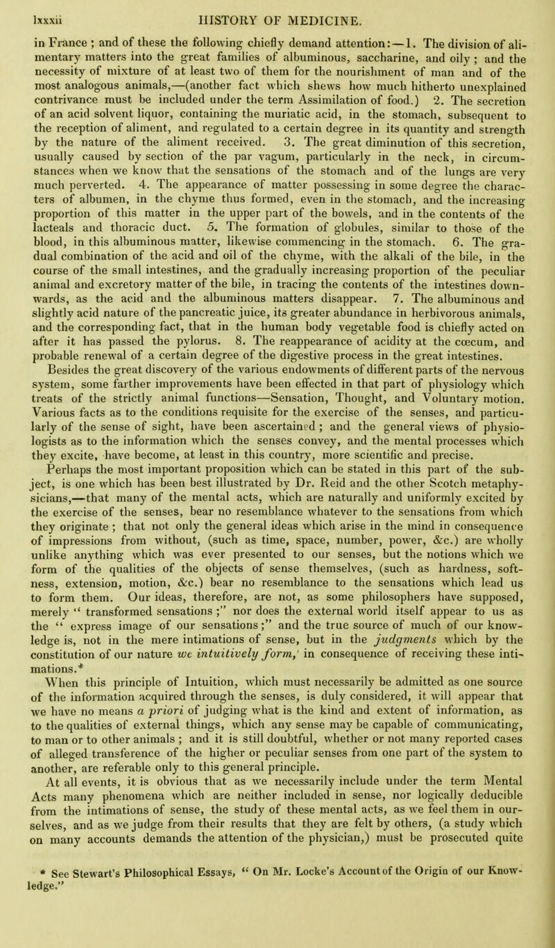 in France ; and of these the following chiefly demand attention: — 1. The division of ali- mentary matters into the great families of albuminous, saccharine, and oily ; and the necessity of mixture of at least two of them for the nourishment of man and of the most analogous animals,—(another fact which shews how much hitherto unexplained contrivance must be included under the term Assimilation of food.) 2. The secretion of an acid solvent liquor, containing the muriatic acid, in the stomach, subsequent to the reception of aliment, and regulated to a certain degree in its quantity and strength by the nature of the aliment received. 3. The great diminution of this secretion, usually caused by section of the par vagum, particularly in the neck, in circum- stances when we know that the sensations of the stomach and of the lungs are very much perverted. 4. The appearance of matter possessing in some degree the charac- ters of albumen, in the chyme thus formed, even in the stomach, and the increasing- proportion of this matter in the upper part of the bowels, and in the contents of the lacteals and thoracic duct. 5. The formation of globules, similar to those of the blood, in this albuminous matter, likewise commencing in the stomach. 6. The gra- dual combination of the acid and oil of the chyme, with the alkali of the bile, in the course of the small intestines, and the gradually increasing proportion of the peculiar animal and excretory matter of the bile, in tracing the contents of the intestines down- wards, as the acid and the albuminous matters disappear. 7. The albuminous and slightly acid nature of the pancreatic juice, its greater abundance in herbivorous animals, and the corresponding fact, that in the human body vegetable food is chiefly acted on after it has passed the pylorus. 8. The reappearance of acidity at the coecum, and probable renewal of a certain degree of the digestive process in the great intestines. Besides the great discovery of the various endowments of different parts of the nervous system, some farther improvements have been effected in that part of physiology which treats of the strictly animal functions—Sensation, Thought, and Voluntary motion. Various facts as to the conditions requisite for the exercise of the senses, and particu- larly of the sense of sight, have been ascertained; and the general views of physio- logists as to the information which the senses convey, and the mental processes which they excite, have become, at least in this country, more scientific and precise. Perhaps the most important proposition which can be stated in this part of the sub- ject, is one which has been best illustrated by Dr. Reid and the other Scotch metaphy- sicians,—that many of the mental acts, which are naturally and uniformly excited by the exercise of the senses, bear no resemblance whatever to the sensations from which they originate ; that not only the general ideas which arise in the mind in consequence of impressions from without, (such as time, space, number, power, &c.) are wholly unlike anything which was ever presented to our senses, but the notions which M'e form of the qualities of the objects of sense themselves, (such as hardness, soft- ness, extension, motion, &c.) bear no resemblance to the sensations which lead us to form them. Our ideas, therefore, are not, as some philosophers have supposed, merely  transformed sensations ; nor does the external world itself appear to us as the  express image of our sensations; and the true source of much of our know- ledge is, not in the mere intimations of sense, but in the judgments which by the constitution of our nature we intuitively form, in consequence of receiving these inti- mations.* When this principle of Intuition, which must necessarily be admitted as one source of the information acquired through the senses, is duly considered, it will appear that we have no means a priori of judging what is the kind and extent of information, as to the qualities of external things, which any sense may be capable of communicating, to man or to other animals ; and it is still doubtful, whether or not many reported cases of alleged transference of the higher or peculiar senses from one part of the system to another, are referable only to this general principle. At all events, it is obvious that as we necessarily include under the term Mental Acts many phenomena which are neither included in sense, nor logically deducible from the intimations of sense, the study of these mental acts, as we feel them in our- selves, and as we judge from their results that they are felt by others, (a study which on many accounts demands the attention of the physician,) must be prosecuted quite * See Stewart's Philosophical Essays,  On Mr. Locke's Account of the Origin of our Know- ledge.