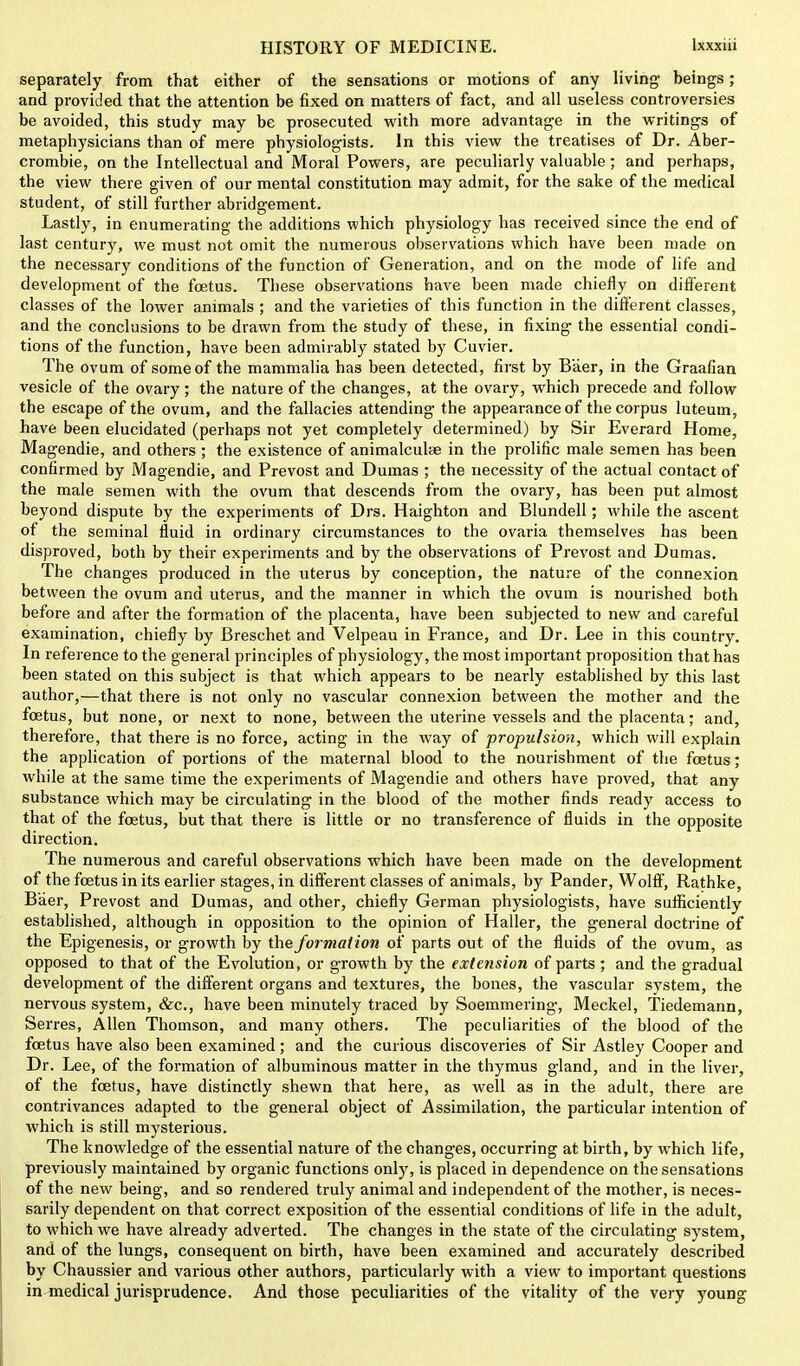 separately from that either of the sensations or motions of any living heings; and provided that the attention be fixed on matters of fact, and all useless controversies be avoided, this study may be prosecuted with more advantage in the writings of metaphysicians than of mere physiologists. In this view the treatises of Dr. Aber- crombie, on the Intellectual and Moral Powers, are peculiarly valuable; and perhaps, the view there given of our mental constitution may admit, for the sake of the medical student, of still further abridgement. Lastly, in enumerating the additions which physiology has received since the end of last century, we must not omit the numerous observations which have been made on the necessary conditions of the function of Generation, and on the mode of life and development of the foetus. These observations have been made chiefly on different classes of the lower animals ; and the varieties of this function in the different classes, and the conclusions to be drawn from the study of these, in fixing the essential condi- tions of the function, have been admirably stated by Cuvier. The ovum of some of the mammalia has been detected, first by Baer, in the Graafian vesicle of the ovary; the nature of the changes, at the ovary, which precede and follow the escape of the ovum, and the fallacies attending the appearance of the corpus luteum, have been elucidated (perhaps not yet completely determined) by Sir Everard Home, Magendie, and others ; the existence of animalculae in the prolific male semen has been confirmed by Magendie, and Prevost and Dumas ; the necessity of the actual contact of the male semen with the ovum that descends from the ovary, has been put almost beyond dispute by the experiments of Drs. Haighton and Blundell; while the ascent of the seminal fluid in ordinary circumstances to the ovaria themselves has been disproved, both by their experiments and by the observations of Prevost and Dumas. The changes produced in the uterus by conception, the nature of the connexion between the ovum and uterus, and the manner in which the ovum is nourished both before and after the formation of the placenta, have been subjected to new and careful examination, chiefly by Breschet and Velpeau in France, and Dr. Lee in this country. In reference to the general principles of physiology, the most important proposition that has been stated on this subject is that which appears to be nearly established by this last author,—that there is not only no vascular connexion between the mother and the foetus, but none, or next to none, between the uterine vessels and the placenta; and, therefore, that there is no force, acting in the way of propulsion, which will explain the application of portions of the maternal blood to the nourishment of the foetus; while at the same time the experiments of Magendie and others have proved, that any substance which may be circulating in the blood of the mother finds ready access to that of the foetus, but that there is little or no transference of fluids in the opposite direction. The numerous and careful observations which have been made on the development of the foetus in its earlier stages, in different classes of animals, by Pander, Wolff, Rathke, Baer, Prevost and Dumas, and other, chiefly German physiologists, have sufficiently established, although in opposition to the opinion of Haller, the general doctrine of the Epigenesis, or growth by the formation of parts out of the fluids of the ovum, as opposed to that of the Evolution, or growth by the extension of parts ; and the gradual development of the different organs and textures, the bones, the vascular system, the nervous system, &c, have been minutely traced by Soemmering-, Meckel, Tiedemann, Serres, Allen Thomson, and many others. The peculiarities of the blood of the fcetus have also been examined; and the curious discoveries of Sir Astley Cooper and Dr. Lee, of the formation of albuminous matter in the thymus gland, and in the liver, of the foetus, have distinctly shewn that here, as well as in the adult, there are contrivances adapted to the general object of Assimilation, the particular intention of which is still mysterious. The knowledge of the essential nature of the changes, occurring at birth, by which life, previously maintained by organic functions only, is placed in dependence on the sensations of the new being, and so rendered truly animal and independent of the mother, is neces- sarily dependent on that correct exposition of the essential conditions of life in the adult, to which we have already adverted. The changes in the state of the circulating system, and of the lungs, consequent on birth, have been examined and accurately described by Chaussier and various other authors, particularly with a view to important questions in medical jurisprudence. And those peculiarities of the vitality of the very young