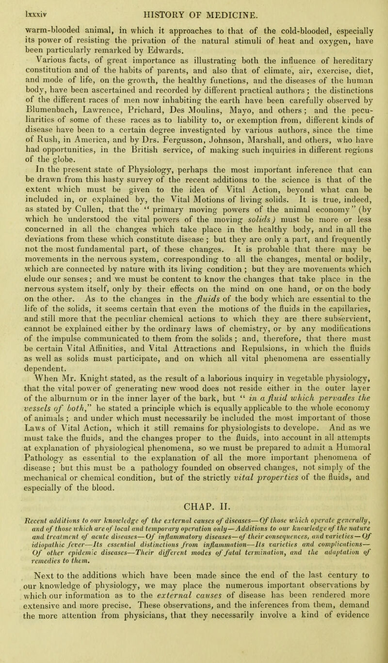 warm-blooded animal, in which it approaches to that of the cold-blooded, especially its power of resisting the privation of the natural stimuli of heat and oxygen, have been particularly remarked by Edwards. Various facts, of great importance as illustrating both the influence of hereditary constitution and of the habits of parents, and also that of climate, air, exercise, diet, and mode of life, on the growth, the healthy functions, and the diseases of the human body, have been ascertained and recorded by different practical authors ; the distinctions of the different races of men now inhabiting the earth have been carefully observed by Blumenbach, Lawrence, Prichard, Des Moulins, Mayo, and others ; and the pecu- liarities of some of these races as to liability to, or exemption from, different kinds of disease have been to a certain degree investigated by various authors, since the time of Rush, in America, and by Drs. Fergusson, Johnson, Marshall, and others, who have had opportunities, in the British service, of making such inquiries in different regions of the globe. In the present state of Physiology, perhaps the most important inference that can be drawn from this hasty survey of the recent additions to the science is that of the extent which must be given to the idea of Vital Action, beyond what can be included in, or explained by, the Vital Motions of living solids. It is true, indeed, as stated by Cullen, that the primary moving powers of the animal economy (by which he understood the vital powers of the moving solids) must be more or less concerned in all the changes which take place in the healthy body, and in all the deviations from these which constitute disease ; but they are only a part, and frequently not the most fundamental part, of these changes. It is probable that there may be movements in the nervous system, corresponding to all the changes, mental or bodily, which are connected by nature with its living condition ; but they are movements which elude our senses; and we must be content to know the changes that take place in the nervous system itself, only by their effects on the mind on one hand, or on the body on the other. As to the changes in the fluids of the body which are essential to the life of the solids, it seems certain that even the motions of the fluids in the capillaries, and still more that the peculiar chemical actions to which they are there subservient, cannot be explained either by the ordinary laws of chemistry, or by any modifications of the impulse communicated to them from the solids ; and, therefore, that there must be certain Vital Affinities, and Vital Attractions and Repulsions, in which the fluids as well as solids must participate, and on which all vital phenomena are essentially dependent. When Mr. Knight stated, as the result of a laborious inquiry in vegetable physiology, that the vital power of generating new wood does not reside either in the outer layer of the alburnum or in the inner layer of the bark, but in a fluid which pervades the vessels of both, he stated a principle which is equally applicable to the whole economy of animals ; and under which must necessarily be included the most important of those Laws of Vital Action, which it still remains for physiologists to develope. And as we must take the fluids, and the changes proper to the fluids, into account in all attempts at explanation of physiological phenomena, so we must be prepared to admit a Humoral Pathology as essential to the explanation of all the more important phenomena of disease ; but this must be a pathology founded on observed changes, not simply of the mechanical or chemical condition, but of the strictly vital properties of the fluids, and especially of the blood. CHAP. II. Recent additions to oar knowledge of the external causes of diseases—Of those which operate generally, and of those which areof local and temporary operation only—Additions to our knowledge of the nature and treatment of acute diseases—Of inflammatory diseases—of their consequences, and varieties —Of idiopathic fever—Its essential distinctions from inflammation—Its varieties and complications— Of other epidemic diseases—Their different modes of fatal termination, and the adaptation of remedies to them. Next to the additions which have been made since the end of the last century to our knowledge of physiology, we may place the numerous important observations by which our information as to the external causes of disease has been rendered more extensive and more precise. These observations, and the inferences from them, demand the more attention from physicians, that they necessarily involve a kind of evidence