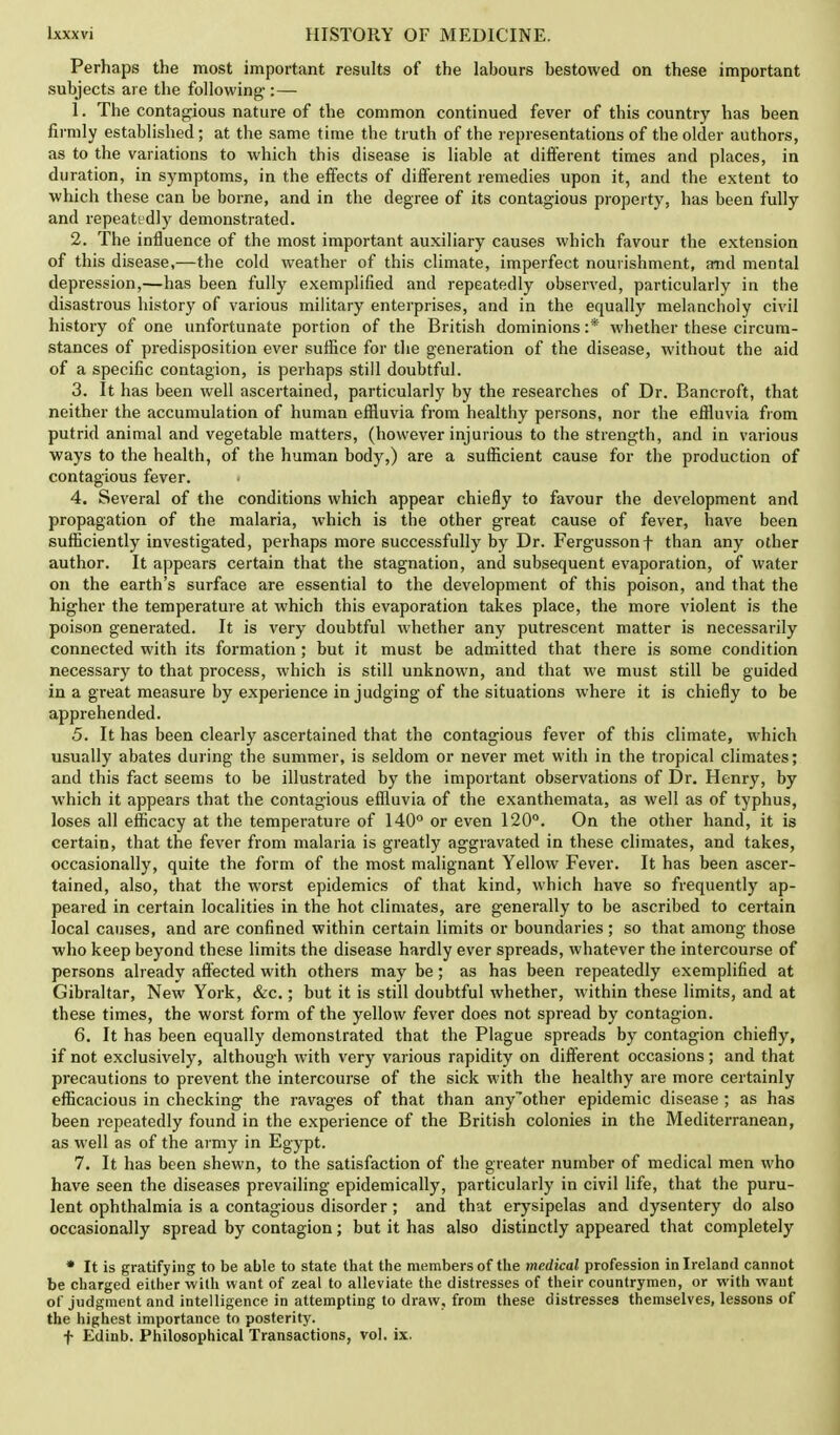 Perhaps the most important results of the labours bestowed on these important subjects are the following-:— 1. The contagious nature of the common continued fever of this country has been firmly established; at the same time the truth of the representations of the older authors, as to the variations to which this disease is liable at different times and places, in duration, in symptoms, in the effects of different remedies upon it, and the extent to which these can be borne, and in the degree of its contagious property, has been fully and repeatedly demonstrated. 2. The influence of the most important auxiliary causes which favour the extension of this disease,—the cold weather of this climate, imperfect nourishment, and mental depression,—has been fully exemplified and repeatedly observed, particularly in the disastrous history of various military enterprises, and in the equally melancholy civil history of one unfortunate portion of the British dominions :* whether these circum- stances of predisposition ever suffice for the generation of the disease, without the aid of a specific contagion, is perhaps still doubtful. 3. It has been well ascertained, particularly by the researches of Dr. Bancroft, that neither the accumulation of human effluvia from healthy persons, nor the effluvia from putrid animal and vegetable matters, (however injurious to the strength, and in various ways to the health, of the human body,) are a sufficient cause for the production of contagious fever. 4. Several of the conditions which appear chiefly to favour the development and propagation of the malaria, which is the other great cause of fever, have been sufficiently investigated, perhaps more successfully by Dr. Fergussonf than any other author. It appears certain that the stagnation, and subsequent evaporation, of water on the earth's surface are essential to the development of this poison, and that the higher the temperature at which this evaporation takes place, the more violent is the poison generated. It is very doubtful whether any putrescent matter is necessarily connected with its formation; but it must be admitted that there is some condition necessary to that process, which is still unknown, and that we must still be guided in a great measure by experience in judging of the situations where it is chiefly to be apprehended. 5. It has been clearly ascertained that the contagious fever of this climate, which usually abates during the summer, is seldom or never met with in the tropical climates; and this fact seems to be illustrated by the important observations of Dr. Henry, by which it appears that the contagious effluvia of the exanthemata, as well as of typhus, loses all efficacy at the temperature of 140° or even 120°. On the other hand, it is certain, that the fever from malaria is greatly aggravated in these climates, and takes, occasionally, quite the form of the most malignant Yellow Fever. It has been ascer- tained, also, that the worst epidemics of that kind, which have so frequently ap- peared in certain localities in the hot climates, are generally to be ascribed to certain local causes, and are confined within certain limits or boundaries; so that among those who keep beyond these limits the disease hardly ever spreads, whatever the intercourse of persons already affected with others may be; as has been repeatedly exemplified at Gibraltar, New York, &c.; but it is still doubtful whether, within these limits, and at these times, the worst form of the yellow fever does not spread by contagion. 6. It has been equally demonstrated that the Plague spreads by contagion chiefly, if not exclusively, although with very various rapidity on different occasions; and that precautions to prevent the intercourse of the sick with the healthy are more certainly efficacious in checking the ravages of that than anyother epidemic disease ; as has been repeatedly found in the experience of the British colonies in the Mediterranean, as well as of the army in Egypt. 7. It has been shewn, to the satisfaction of the greater number of medical men who have seen the diseases prevailing epidemically, particularly in civil life, that the puru- lent ophthalmia is a contagious disorder ; and that erysipelas and dysentery do also occasionally spread by contagion; but it has also distinctly appeared that completely * It is gratifying to be able to state that the members of the medical profession in Ireland cannot be charged either with want of zeal to alleviate the distresses of their countrymen, or with want of judgment and intelligence in attempting to draw, from these distresses themselves, lessons of the highest importance to posterity. t Edinb. Philosophical Transactions, vol. ix.