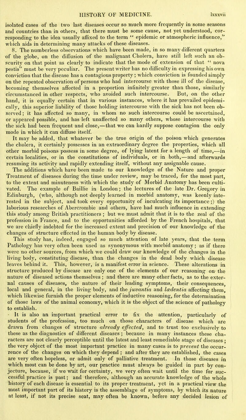 isolated cases of the two last diseases occur so much more frequently in some seasons and countries than in others, that there must be some cause, not yet understood, cor- responding to the idea usually affixed to the term  epidemic or atmospheric influence, which aids in determining many attacks of these diseases. 8. The numberless observations which have been made, in so many different quarters of the globe, on the diffusion of the malignant Cholera, have still left such an ob- scurity on that point as clearly to indicate that the mode of extension of that  nova pestis must be very peculiar. The present writer has no difficulty in expressing his own conviction that the disease has a contagious property ; which conviction is founded simply on the repeated observation of persons who had intercourse with those ill of the disease, becoming themselves affected in a proportion infinitely greater than those, similarly circumstanced in other respects, who avoided such intercourse. But, on the other hand, it is equally certain that in various instances, where it has prevailed epidemi- cally, this superior liability of those holding intercourse with the sick has not been ob- served ; it has affected so many, in whom no such intercourse could be ascertained, or appeared possible, and has left unaffected so many others, whose intercourse with the sick had been frequent and close,—that we can hardly suppose contagion the only mode in which it can diffuse itself. It may be added, that whatever be the true origin of the poison which generates the cholera, it certainly possesses in an extraordinary degree the properties, which all other morbid poisons possess in some degree, of lying latent for a length of time,—in certain localities, or in the constitutions of individuals, or in both,—and afterwards resuming its activity and rapidly extending itself, without any assignable cause. The additions which have been made to our knowledge of the Nature and proper Treatment of diseases during the time under review, may be traced, for the most part, to the extent and minuteness with which the study of Morbid Anatomy has been culti- vated. The example of Baillie in London; the lectures of the late Dr. Gregory in Edinburgh, (who, although not deeply learned in morbid anatomy, was keenly inte- rested in the subject, and took every opportunity of inculcating its importance;) the laborious researches of Abercrombie and others, have had much influence in extending this study among British practitioners ; but we must admit that it is to the zeal of the profession in France, and to the opportunities afforded by the French hospitals, that we are chiefly indebted for the increased extent and precision of our knowledge of the changes of structure effected in the human body by disease. This study has, indeed, engaged so much attention of late years, that the term Pathology has very often been used as synonymous with morbid anatomy; as if there were no other sources, from which we could draw our knowledge of the changes in the living body, constituting disease, than the changes in the dead body which disease leaves behind it. This, however, is a manifest error in science. These alterations in structure produced by disease are only one of the elements of our reasoning on- the nature of diseased actions themselves ; and there are many other facts, as to the exter- nal causes of diseases, the nature of their leading symptoms, their consequences, local and general, in the living body, and the juvantia and Icedentia affecting them, which likewise furnish the proper elements of inductive reasoning, for the determination of those laws of the animal economy, which it is the object of the science of pathology to establish. ■ It is also an important practical error to fix the attention, particularly of students of the profession, too much on those characters of disease which are drawn from changes of structure already effected, and to trust too exclusively to these as the diagnostics of different diseases; because in many instances these cha- racters are not clearly perceptible until the latest and least remediable stage of diseases ; the very object of the most important practice in many cases is to prevent the occur- rence of the changes on which they depend ; and after they are established, the cases are very often hopeless, or admit only of palliative treatment. In those diseases in which most can be done by art, our practice must always be guided in part by con- jecture, because, if we wait for certainty, we very often wait until the time for suc- cessful practice is past; and therefore, although an accurate knowledge of the whole history of each disease is essential to its proper treatment, yet in a practical view the most important part of its history is the assemblage of symptoms, by which its nature at least, if not its precise seat, may often be known, before any decided lesion of
