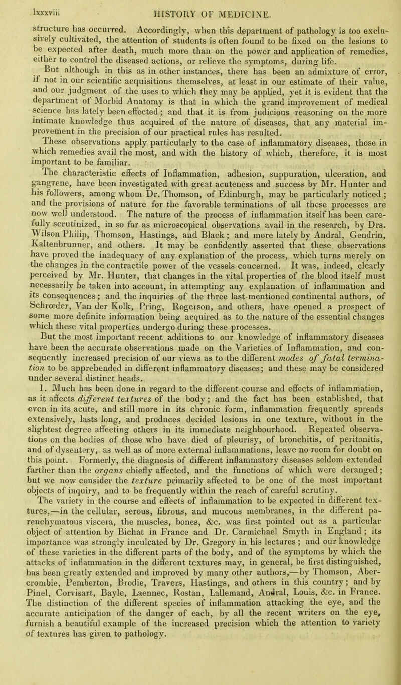 structure has occurred. Accordingly, when this department of pathology is too exclu- sively cultivated, the attention of students is often found to be fixed on the lesions to be expected after death, much more than on the power and application of remedies, either to control the diseased actions, or relieve the symptoms, during life. But although in this as in other instances, there has been an admixture of error, if not in our scientific acquisitions themselves, at least in our estimate of their value, and our judgment of the uses to which they may be applied, yet it is evident that the department of Morbid Anatomy is that in which the grand improvement of medical science has lately been effected; and that it is from judicious reasoning on the more intimate knowledge thus acquired of the nature of diseases, that any material im- provement in the precision of our practical rules has resulted. These observations apply particularly to the case of inflammatory diseases, those in which remedies avail the most, and with the history of which, therefore, it is most important to be familiar. The characteristic effects of Inflammation, adhesion, suppuration, ulceration, and gangrene, have been investigated with great acuteness and success by Mr. Hunter and his followers, among whom Dr. Thomson, of Edinburgh, may be particularly noticed ; and the provisions of nature for the favorable terminations of all these processes are now well understood. The nature of the process of inflammation itself has been care- fully scrutinized, in so far as microscopical observations avail in the research, by Drs. Wilson Philip, Thomson, Hastings, and Black ; and more lately by Andral, Gendrin, Kaltenbrunner, and others. It may be confidently asserted that these observations have proved the inadequacy of any explanation of the process, which turns merely on the changes in the contractile power of the vessels concerned. It was, indeed, clearly perceived by Mr. Hunter, that changes in the vital properties of the blood itself must necessarily be taken into account, in attempting any explanation of inflammation and its consequences; and the inquiries of the three last-mentioned continental authors, of Schrceder, Van der Kolk, Pring, Rogeison, and others, have opened a prospect of some more definite information being acquired as to the nature of the essential changes which these vital properties undergo during these processes. But the most important recent additions to our knowledge of inflammatory diseases have been the accurate observations made on the Varieties of Inflammation, and con- sequently increased precision of our views as to the different modes of fatal termina- tion to be apprehended in different inflammatory diseases; and these may be considered under several distinct heads. 1. Much has been done in regard to the different course and effects of inflammation, as it affects different textures of the body; and the fact has been established, that even in its acute, and still more in its chronic form, inflammation frequently spreads extensively, lasts long, and produces decided lesions in one texture, without in the slightest degree affecting others in its immediate neighbourhood. Repeated observa- tions on the bodies of those who have died of pleurisy, of bronchitis, of peritonitis, and of dysentery, as well as of more external inflammations, leave no room for doubt on this point. Formerly, the diagnosis of different inflammatory diseases seldom extended farther than the organs chiefly affected, and the functions of which were deranged; but we now consider the texture primarily affected to be one of the most important objects of inquiry, and to be frequently within the reach of careful scrutiny. The variety in the course and effects of inflammation to be expected in different tex- tures,—in the cellular, serous, fibrous, and mucous membranes, in the different pa- renchymatous viscera, the muscles, bones, &c. was first pointed out as a particular object of attention by Bichat in France and Dr. Carmichael Smyth in England ; its importance was strongly inculcated by Dr. Gregory in his lectures ; and our knowledge of these varieties in the different parts of the body, and of the symptoms by which the attacks of inflammation in the different textures may, in general, be first distinguished, has been greatly extended and improved by many other authors,— by Thomson, Aber- crombie, Pemberton, Brodie, Travers, Hastings, and others in this country; and by Pinel, Corvisart, Bayle, Laennec, Rostan, Lallemand, Andral, Louis, &c. in France. The distinction of the different species of inflammation attacking the eye, and the accurate anticipation of the danger of each, by all the recent writers on the eye, furnish a beautiful example of the increased precision which the attention to variety of textures has given to pathology.