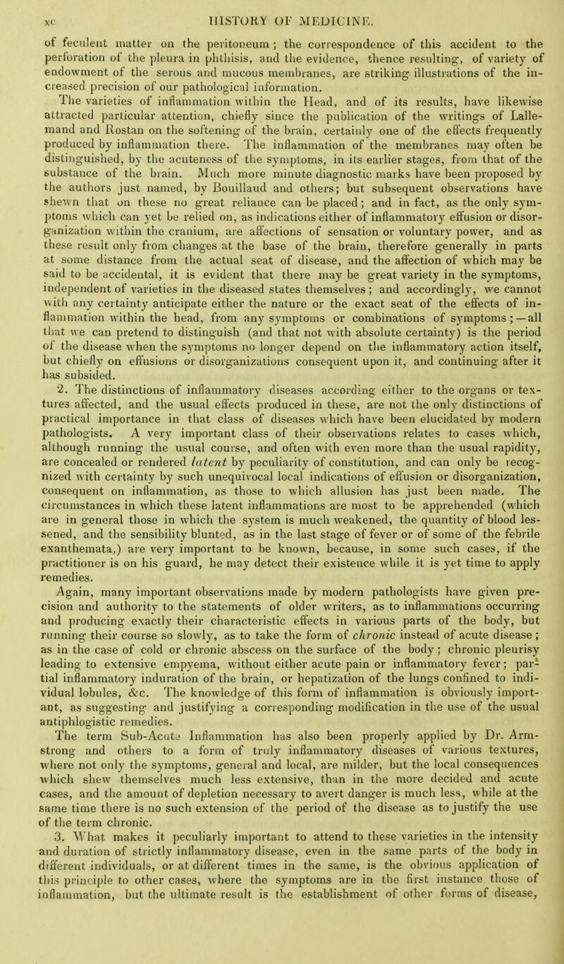 of feculent matter on the peritoneum ; the correspondence of this accident to the perforation of the pleura in phthisis, and the evidence, thence resulting, 0f variety of endowment of the serous and mucous membranes, are striking illustrations of the in- creased precision of our pathological information. The varieties of inflammation within the Head, and of its results, have likewise attracted particular attention, chiefly since the publication of the writings of Lalle- mand and Rostan on the softening of the brain, certainly one of the effects frequently produced by inflammation there. The inflammation of the membranes may often be distinguished, by the acuteness of the symptoms, in its earlier stages, from that of the substance of the brain. Much more minute diagnostic marks have been proposed by the authors just named, by Bouillaud and others; but subsequent observations have shewn that on these no great reliance can be placed; and in fact, as the only sym- ptoms which can yet be relied on, as indications either of inflammatory effusion or disor- ganization within the cranium, are affections of sensation or voluntary power, and as these result only from changes at the base of the brain, therefore generally in parts at some distance from the actual seat of disease, and the affection of which may be said to be accidental, it is evident that there may be great variety in the symptoms, independent of varieties in the diseased states themselves; and accordingly, we cannot with any certainty anticipate either the nature or the exact seat of the effects of in- flammation within the head, from any symptoms or combinations of symptoms ;—all that we can pretend to distinguish (and that not with absolute certainty) is the period of the disease when the symptoms no longer depend on the inflammatory action itself, but chiefly on effusions or disorganizations consequent upon it, and continuing after it has subsided. 2. The distinctions of inflammatory diseases according either to the organs or tex- tures affected, and the usual effects produced in these, are not the only distinctions of practical importance in that class of diseases which have been elucidated by modern pathologists. A very important class of their observations relates to cases which, although running the usual course, and often with even more than the usual rapidity, are concealed or rendered latent by peculiarity of constitution, and can only be recog- nized with certainty by such unequivocal local indications of effusion or disorganization, consequent on inflammation, as those to which allusion has just been made. The circumstances in which these latent inflammations are most to be apprehended (which are in general those in which the system is much weakened, the quantity of blood les- sened, and the sensibility blunted, as in the last stage of fever or of some of the febrile exanthemata,) are very important to be known, because, in some such cases, if the practitioner is on his guard, he may detect their existence while it is yet time to apply remedies. Again, many important observations made by modern pathologists have given pre- cision and authority to the statements of older writers, as to inflammations occurring and producing exactly their characteristic effects in various parts of the body, but running their course so slowly, as to take the form of chronic instead of acute disease ; as in the case of cold or chronic abscess on the surface of the body; chronic pleurisy leading to extensive empyema, without either acute pain or inflammatory fever; pai- tial inflammatory induration of the brain, or hepatization of the lungs confined to indi- vidual lobules, &c. The knowledge of this form of inflammation is obviously import- ant, as suggesting and justifying a corresponding modification in the use of the usual antiphlogistic remedies. The term Sub-Acuty Inflammation has also been properly applied by Dr. Arm- strong and others to a form of truly inflammatory diseases of various textures, where not only the symptoms, general and local, are milder, but the local consequences which shew themselves much less extensive, than in the more decided and acute cases, and the amount of depletion necessary to avert danger is much less, while at the same time there is no such extension of the period of the disease as to justify the use of the term chronic. 3. What makes it peculiarly important to attend to these varieties in the intensity and duration of strictly inflammatory disease, even in the same parts of the body in different individuals, or at different times in the same, is the obvious application of this principle to other cases, where the symptoms are in the first instance those of inflammation, but the ultimate result is the establishment of other forms of disease,