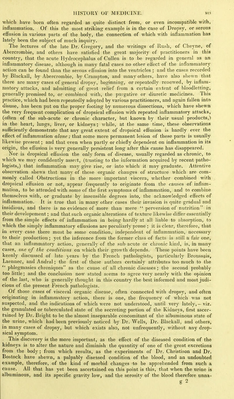 which have been often regarded as quite distinct from, or even incompatible with, inflammation. Of this the most striking example is in the case of Dropsy, or serous effusion in various parts of the body, the connection of which with inflammation has lately been the subject of much inquiry. The lectures of the late Dr. Gregory, and the writings of Rush, of Cheyne, of Abercrombie, and others have satisfied the great majority of practitioners in this country, that the acute Hydrocephalus of Cullen is to be regarded in general as an inflammatory disease, although in many fatal cases no other effect of the inflammatory action can be found than the serous effusion into the ventricles ; and the cases recorded by Blackall, by Abercrombie, by Crampton, and many others, have also shewn that there are many cases of general dropsy, beginning, or repeatedly renewed, by inflam- matory attacks, and admitting of great relief from a certain extent of bloodletting, generally premised to, or combined with, the purgative or diuretic medicines. This practice, which had been repeatedly adopted by various practitioners, and again fallen into disuse, has been put on the proper footing hy numerous dissections, which have shewn the very frequent complication of dropsical effusion with repeated inflammatory attacks, (often of the sub-acute or chronic character, but known by their usual products,) in the heart, lungs, liver, or kidneys; while, at the same time, these observations sufficiently demonstrate that any great extent of dropsical effusion is hardly ever the effect of inflammation alone; that some more permanent lesion of these parts is usually likewise present; and that even when partly or chiefly dependent on inflammation in its origin, the effusion is very generally persistent long after this cause has disappeared. Nor is dropsical effusion the only form of disease, usually regarded as chronic, to which we may confidently assert, (trusting to the information acquired by recent patho- logists,) that inflammation may give rise, or into which it may graduate. Attentive observation shews that many of those organic changes of structure which are com- monly called Obstructions in the more important viscera, whether combined with dropsical effusion or not, appear frequently to originate from the causes of inflam- mation, to be attended with some of the first symptoms of inflammation, and to combine themselves with, or graduate by insensible degrees into, the acknowledged effects of inflammation. It is true that in many other cases their invasion is quite gradual and insidious, and there is no evidence of more than mere perversion of nutrition in their developement; and that such organic alterations of texture likewise differ essentially from the simple effects of inflammation in being hardly at all liable to absorption, to which the simply inflammatory effusions are peculiarly prone ; it is clear, therefore, that in every case there must be some condition, independent of inflammation, necessary to their production ; yet the inference from the former class of facts is still a fair one, that an inflammatory action, generally of the sub acute or chronic kind, is, in many cases, one of the conditions on which their growth depends. These points have been keenly discussed of late years by the French pathologists, particularly Broussgis, Laennec, and Andral; the first of these authors certainly attributes too much to the phlegmasies chroniques as the cause of all chronic diseases; the second probably too little; and the conclusion now stated seems to agree very nearly with the opinion of the last, who is generally thought in this country the best informed and most judi- cious of the present French pathologists. Of those cases of visceral organic disease, often connected with dropsy, and often originating in inflammatory action, there is one, the frequency of which was not suspected, and the indications of which were not understood, until very lately, - viz. the granulated or tuberculated state of the secreting portion of the Kidneys, first ascer- tained by Dr. Bright to be the almost inseparable concomitant of the albuminous state of the urine, which had been previously noticed by Dr. Wells, Dr. Blackall, and others, in many cases of dropsy, but which exists also, not unfrequently, without any drop- sical symptom. This discovery is the more important, as the effect of the diseased condition of the kidneys is to alter the nature and diminish the quantity of one of the great excretions from the body; from which results, as the experiments of Dr. Christison and Dr. Bostock have shewn, a palpably diseased condition of the blood, and an undoubted example, therefore, of the kind of morbid changes to be apprehended from such a cause. All that has yet been ascertained on this point is this, that when the urine is albuminous, and its specific gravity low, and the serositv of the blood therefore unna- g2
