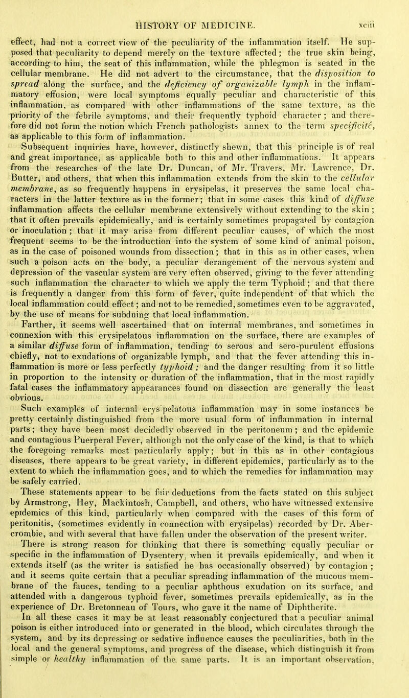 effect, had not a correct view of the peculiarity of the inflammation itself. He sup- posed that peculiarity to depend merely on the texture affected; the true skin being-, according- to him, the seat of this inflammation, while the phlegmon is seated in the cellular membrane. He did not advert to the circumstance, that the disposition to spread along the surface, and the deficiency of organizabfe lymph in the inflam- matory effusion, were local symptoms equally peculiar and characteristic of this inflammation, as compared with other inflammations of the same texture, as the priority of the febrile symptoms, and their frequently typhoid character ; and there- fore did not form the notion which French patholog-ists annex to the term specificitc, as applicable to this form of inflammation. Subsequent inquiries have, however, distinctly shewn, that this principle is of real and great importance, as applicable both to this and other inflammations. It appears from the researches of the late Dr. Duncan, of Mr. Travels, Mr. Lawrence, Dr. Butter, and others, that when this inflammation extends from the skin to the cellular membrane, as so frequently happens in erysipelas, it preserves the same local cha- racters in the latter texture as in the former; that in some cases this kind of diffuse inflammation affects the cellular membrane extensively without extending- to the skin ; that it often prevails epidemically, and is certainly sometimes propagated by contagion or inoculation ; that it may arise from different peculiar causes, of which the most frequent seems to be the introduction into the system of some kind of animal poison, as in the case of poisoned wounds from dissection; that in this as in other cases, when such a poison acts on the body, a peculiar derangement of the nervous system and depression of the vascular system are very often observed, giving- to the fever attending such inflammation the character to which we apply the term Typhoid; and that there is frequently a danger from this form of fever, quite independent of th'at which the local inflammation could effect; and not to be remedied, sometimes even to be aggravated, by the use of means for subduing that local inflammation. Farther, it seems well ascertained that on internal membranes, and sometimes in connexion with this erysipelatous inflammation on the surface, there are examples of a similar diffuse form of inflammation, tending to serous and sero-purulent effusions chiefly, not to exudations of organizable lymph, and that the fever attending this in- flammation is more or less perfectly typhoid; and the danger resulting from it so little in proportion to the intensity or duration of the inflammation, that in the most rapidly fatal cases the inflammatory appearances found on dissection are generally the least obvious. Such examples of internal erysipelatous inflammation may in some instances be pretty certainly distinguished from the more usual form of inflammation in internal parts; they have been most decidedly observed in the peritoneum ; and the epidemic and contagious Puerperal Fever, although not the only case of the kind, is that to which the foregoing remarks most particularly apply; but in this as in other contagious diseases, there appeals to be great variety, in different epidemics, particularly as to the extent to which the inflammation goes, and to which the remedies for inflammation may be safely carried. These statements appear to be fair deductions from the facts stated on this subject by Armstrong, Hey, Mackintosh, Campbell, and others, who have witnessed extensive epidemics of this kind, particularly when compared with the cases of this form of peritonitis, (sometimes evidently in connection with erysipelas) recorded by Dr. Aber- crombie, and with several that have fallen under the observation of the present writer. There is strong reason for thinking that there is something equally peculiar or specific in the inflammation of Dysentery, when it prevails epidemically, and when it extends itself (as the writer is satisfied he has occasionally observed) by contagion ; and it seems quite certain that a peculiar spreading inflammation of the mucous mem- brane of the fauces, tending to a peculiar aphthous exudation on its surface, and attended with a dangerous typhoid fever, sometimes prevails epidemically, as in the experience of Dr. Bretonneau of Tours, who gave it the name of Diphtherite. In all these cases it may be at least reasonably conjectured that a peculiar animal poison is either introduced into or generated in the blood, which circulates through the system, and by its depressing or sedative influence causes the peculiarities, both in the local and the general symptoms, and progress of the disease, which distinguish it from simple or healthy inflammation of the same parts. It is an important observation.