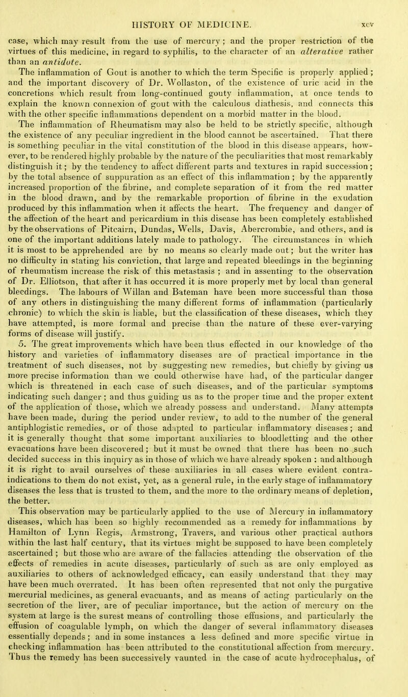 case, which may result from the use of mercury ; and the proper restriction of the virtues of this medicine, in regard to syphilis, to the character of an alterative rather than an antidote. The inflammation of Gout is another to which the term Specific is properly applied ; and the important discovery of Dr. Wollaston, of the existence of uric acid in the concretions which result from long-continued gouty inflammation, at once tends to explain the known connexion of gout with the calculous diathesis, and connects this with the other specific inflammations dependent on a morbid matter in the blood. The inflammation of Rheumatism may also be held to be strictly specific, although the existence of any peculiar ingredient in the blood cannot be ascertained. That there is something peculiar in the vital constitution of the blood in this disease appears, how- ever, to be rendered highly probable by the nature of the peculiarities that most remarkably distinguish it; by the tendency to affect different parts and textures in rapid succession; by the total absence of suppuration as an effect of this inflammation ; by the apparently increased proportion of the fibrine, and complete separation of it from the red matter in the blood drawn, and by the remarkable proportion of fibrine in the exudation produced by this inflammation when it affects the heart. The frequency and danger of the affection of the heart and pericardium in this disease has been completely established by the observations of Pitcairn, Dundas, Wells, Davis, Abercrombie, and others, and is one of the important additions lately made to pathology. The circumstances in which it is most to be apprehended are by no means so clearly made out; but the writer has no difficulty in stating his conviction, that large and repeated bleedings in the beginning of rheumatism increase the risk of this metastasis ; and in assenting to the observation of Dr. Elliotson, that after it has occurred it is more properly met by local than general bleedings. The labours of Willan and Bateman have been more successful than those of any others in distinguishing the many different forms of inflammation (particularly chronic) to which the skin is liable, but the classification of these diseases, which they have attempted, is more formal and precise than the nature of these ever-varying forms of disease will justify. 5. The great improvements which have been thus effected in our knowledge of the history and varieties of inflammatory diseases are of practical importance in the treatment of such diseases, not by suggesting new remedies, but chiefly by giving us more precise information than we could otherwise have had, of the particular danger which is threatened in each case of such diseases, and of the particular symptoms indicating such danger; and thus guiding us as to the proper time and the proper extent of the application of those, which we already possess and understand. Many attempts have been made, during the period under review, to add to the number of the general antiphlogistic remedies, or of those adapted to particular inflammatory diseases; and it is generally thought that some important auxiliaries to bloodletting and the other evacuations have been discovered; but it must be owned that there has been no .such decided success in this inquiry as in those of which we have already spoken : and although it is right to avail ourselves of these auxiliaries in all cases where evident contra- indications to them do not exist, yet, as a general rule, in the early stage of inflammatory diseases the less that is trusted to them, and the more to the ordinary means of depletion, the better. This observation may be particularly applied to the use of Mercury in inflammatory diseases, which has been so highly recommended as a remedy for inflammations by Hamilton of Lynn Regis, Armstrong, Travers, and various other practical authors within the last half century, that its virtues might be supposed to have been completely ascertained; but those who are aware of the fallacies attending the observation of the effects of remedies in acute diseases, particularly of such as are only employed as auxiliaries to others of acknowledged efficacy, can easily understand that they may have been much overrated. It has been often represented that not only the purgative mercurial medicines, as general evacuants, and as means of acting particularly on the secretion of the liver, are of peculiar importance, but the action of mercury on the system at large is the surest means of controlling those effusions, and particularly the effusion of coagulable lymph, on which the danger of several inflammatory diseases essentially depends; and in some instances a less defined and more specific virtue in checking inflammation has been attributed to the constitutional affection from mercury. Thus the remedy has been successively vaunted in the case of acute hydrocephalus, of