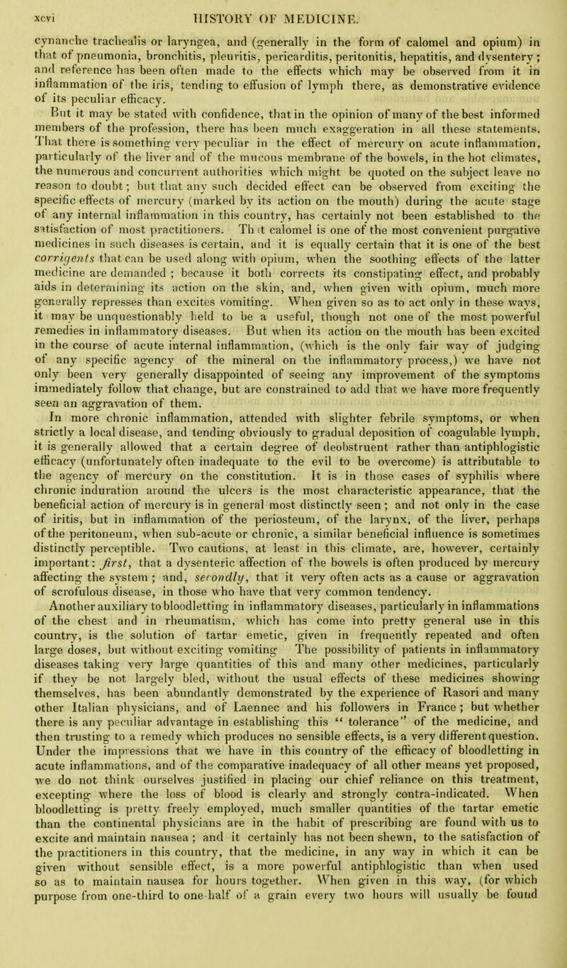 cynanche trachea'is or laryngea, and (generally in the form of calomel and opium) in that of pneumonia, bronchitis, pleuritis, pericarditis, peritonitis, hepatitis, and dvsentery ; and reference has been often made to the effects which may be observed from it in inflammation of the iris, tending to effusion of lymph there, as demonstrative evidence of its peculiar efficacy. But it may be stated with confidence, that in the opinion of many of the best informed members of the profession, there has been much exaggeration in all these statements. That there is something very peculiar in the effect of mercury on acute inflammation, particularly of the liver and of the mucous membrane of the bowels, in the hot climates, the numerous and concurrent authorities which might be quoted on the subject leave no reason to doubt; but that any such decided effect can be observed from exciting the specific effects of mercury (marked by its action on the mouth) during the acute stage of any internal inflammation in this country, has certainly not been established to the satisfaction of most practitioners. Th it calomel is one of the most convenient purgative medicines in such diseases is certain, and it is equally certain that it is one of the best corrigents that can be used along with opium, when the soothing effects of the latter medicine are demanded ; because it both corrects its constipating effect, and probably aids in determining its action on the skin, and, when given with opium, much more generally represses than excites vomiting'. When given so as to act only in these ways, it may be unquestionably held to be a useful, though not one of the most powerful remedies in inflammatory diseases. But when its action on the mouth has been excited in the course of acute internal inflammation, (which is the only fair way of judging of any specific agency of the mineral on the inflammatory process,) we have not only been very generally disappointed of seeing any improvement of the symptoms immediately follow that change, but are constrained to add that we have more frequently seen an aggravation of them. In more chronic inflammation, attended with slighter febrile symptoms, or when strictly a local disease, and tending- obviously to gradual deposition of coagulable lymph, it is generally allowed that a certain degree of deobstruent rather than antiphlogistic efficacy (unfortunately often inadequate to the evil to be overcome) is attributable to the agency of mercury on the constitution. It is in those cases of syphilis where chromic induration around the ulcers is the most characteristic appearance, that the beneficial action of mercury is in general most distinctly seen ; and not only in the case of iritis, but in inflammation of the periosteum, of the larynx, of the liver, perhaps of the peritoneum, when sub-acute or chronic, a similar beneficial influence is sometimes distinctly perceptible. Two cautions, at least in this climate, are, however, certainly important: first, that a dysenteric affection of the bowels is often produced by mercury affecting the system ; and, secondly, that it very often acts as a cause or aggravation of scrofulous disease, in those who have that very common tendency. Another auxiliary to bloodletting in inflammatory diseases, particularly in inflammations of the chest and in rheumatism, which has come into pretty general use in this country, is the solution of tartar emetic, given in frequently repeated and often large doses, but without exciting vomiting The possibility of patients in inflammatory diseases taking very large quantities of this and many other medicines, particularly if they be not largely bled, without the usual effects of these medicines showing themselves, has been abundantly demonstrated by the experience of Rasori and many other Italian physicians, and of Laennec and his followers in France ; but whether there is any peculiar advantage in establishing this  tolerance of the medicine, and then trusting to a remedy which produces no sensible effects, is a very different question. Under the impressions that we have in this country of the efficacy of bloodletting in acute inflammations, and of the comparative inadequacy of all other means yet proposed, we do not think ourselves justified in placing our chief reliance on this treatment, excepting where the loss of blood is clearly and strongly contra-indicated. When bloodletting is pretty freely employed, much smaller quantities of the tartar emetic than the continental physicians are in the habit of prescribing are found with us to excite and maintain nausea ; and it certainly has not been shewn, to the satisfaction of the practitioners in this country, that the medicine, in any way in which it can be given without sensible effect, is a more powerful antiphlogistic than when used so as to maintain nausea for hours together. When given in this way, (for which purpose from one-third to one half of a grain every two hours will usually be found