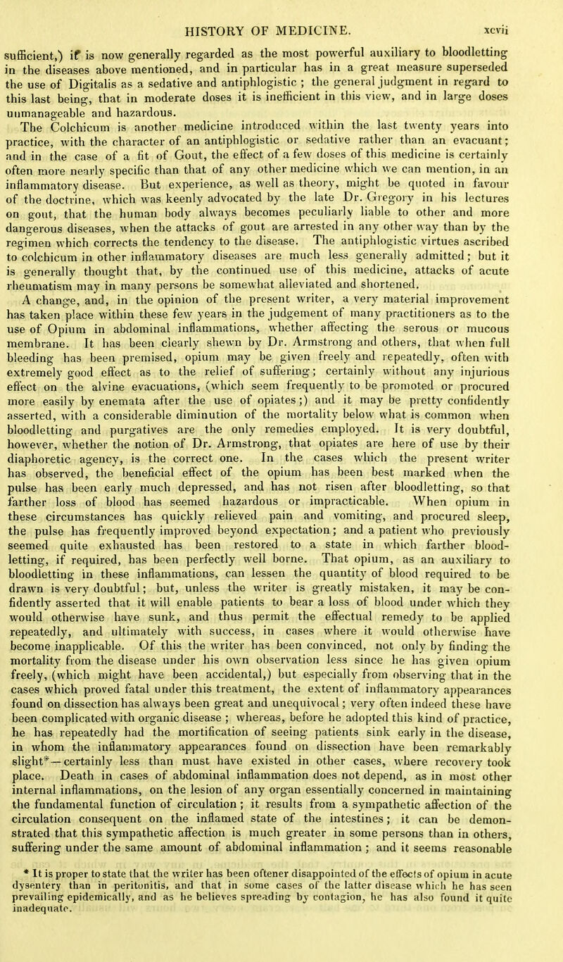 sufficient,) if is now generally regarded as the most powerful auxiliary to bloodletting in the diseases above mentioned, and in particular has in a great measure superseded the use of Digitalis as a sedative and antiphlogistic ; the general judgment in regard to this last being, that in moderate doses it is inefficient in this view, and in large doses unmanageable and hazardous. The Colchicum is another medicine introduced within the last twenty years into practice, with the character of an antiphlogistic or sedative rather than an evacuant; and in the case of a fit of Gout, the effect of a few doses of this medicine is certainly often more nearly specific than that of any other medicine which we can mention, in an inflammatory disease. But experience, as well as theory, might be quoted in favour of the doctrine, which was keenly advocated by the late Dr. Gregory in his lectures on gout, that the human body always becomes peculiarly liable to other and more dangerous diseases, when the attacks of gout are arrested in any other way than by the regimen which corrects the tendency to the disease. The antiphlogistic virtues ascribed to colchicum in other inflammatory diseases are much less generally admitted; but it is generally thought that, by the continued use of this medicine, attacks of acute rheumatism may in many persons be somewhat alleviated and shortened. A change, and, in the opinion of the present writer, a very material improvement has taken place within these few years in the judgement of many practitioners as to the use of Opium in abdominal inflammations, whether aftecting the serous or mucous membrane. It has been clearly shewn by Dr. Armstrong and others, that when full bleeding has been premised, opium may be given freely and repeatedly, often with extremely good effect as to the relief of suffering; certainly without any injurious effect on the alvine evacuations, (which seem frequently to be promoted or procured more easily by enemata after the use of opiates;) and it maybe pretty confidently asserted, with a considerable diminution of the mortality below what is common when bloodletting and purgatives are the only remedies employed. It is very doubtful, however, whether the notion of Dr. Armstrong, that opiates are here of use by their diaphoretic agency, is the correct one. In the cases which the present writer has observed, the beneficial effect of the opium has been best marked when the pulse has been early much depressed, and has not risen after bloodletting, so that farther loss of blood has seemed hazardous or impracticable. When opium in these circumstances has quickly relieved pain and vomiting, and procured sleep, the pulse has frequently improved beyond expectation; and a patient who previously seemed quite exhausted has been restored to a state in which farther blood- letting, if required, has been perfectly well borne. That opium, as an auxiliary to bloodletting in these inflammations, can lessen the quantity of blood required to be drawn is very doubtful; but, unless the writer is greatly mistaken, it may be con- fidently asserted that it will enable patients to bear a loss of blood under which they would otherwise have sunk, and thus permit the effectual remedy to be applied repeatedly, and ultimately with success, in cases where it would otherwise have become inapplicable. Of this the writer has been convinced, not only by finding the mortality from the disease under his own observation less since he has given opium freely, (which might have been accidental,) but especially from observing that in the cases which proved fatal under this treatment, the extent of inflammatory appearances found on dissection has always been great and unequivocal; very often indeed these have been complicated with organic disease ; whereas, before he adopted this kind of practice, he has repeatedly had the mortification of seeing patients sink early in the disease, in whom the inflammatory appearances found on dissection have been remarkably slight* —certainly less than must have existed in other cases, where recovery took place. Death in cases of abdominal inflammation does not depend, as in most other internal inflammations, on the lesion of any organ essentially concerned in maintaining the fundamental function of circulation; it results from a sympathetic affection of the circulation consequent on the inflamed state of the intestines; it can be demon- strated that this sympathetic affection is much greater in some persons than in others, suffering under the same amount of abdominal inflammation ; and it seems reasonable * It is proper to state that the writer has been oftener disappointed of the effects of opium in acute dysentery than in peritonitis, and that in some cases of the latter disease which he has seen prevailing epidemically, and as he believes spreading by contagion, he has also found it quite inadequate.
