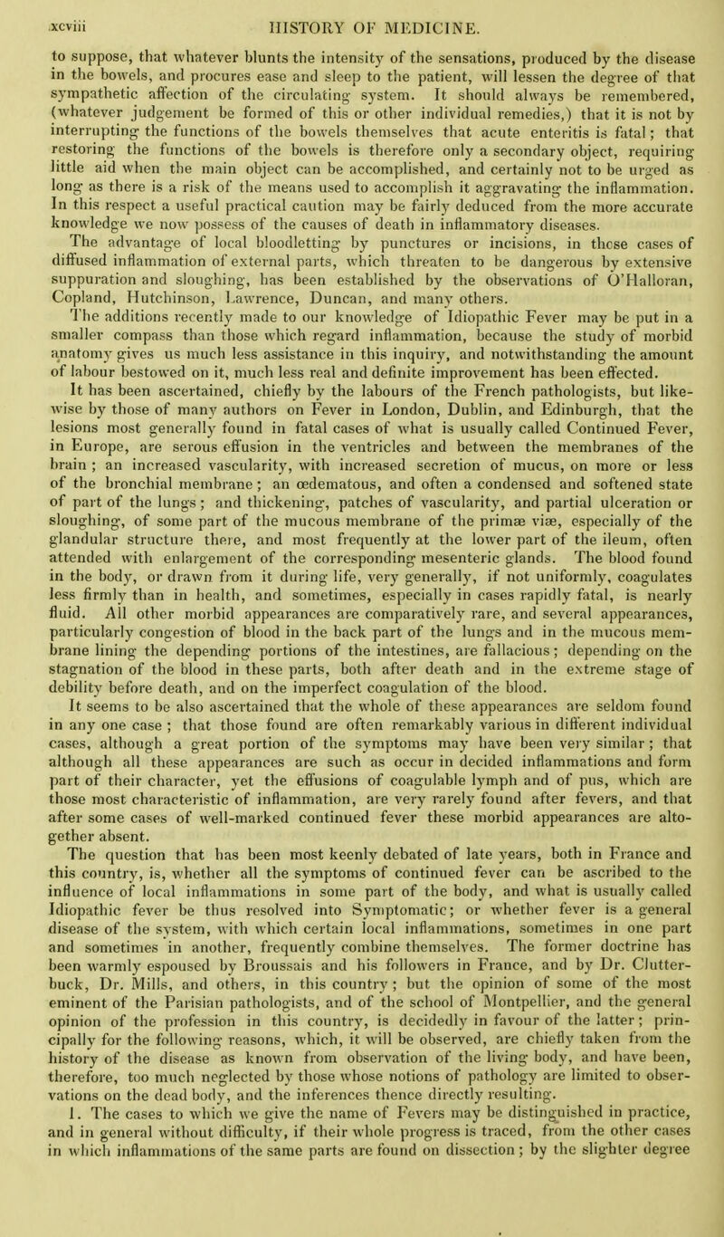 to suppose, that whatever blunts the intensity of the sensations, produced by the disease in the bowels, and procures ease and sleep to the patient, will lessen the degree of that sympathetic affection of the circulating- system. It should always be remembered, (whatever judgement be formed of this or other individual remedies,) that it is not by interrupting- the functions of the bowels themselves that acute enteritis is fatal; that restoring' the functions of the bowels is therefore only a secondary object, requiring little aid when the main object can be accomplished, and certainly not to be urged as long- as there is a risk of the means used to accomplish it aggravating- the inflammation. In this respect a useful practical caution may be fairly deduced from the more accurate knowledge we now possess of the causes of death in inflammatory diseases. The advantage of local bloodletting- by punctures or incisions, in these cases of diffused inflammation of external parts, which threaten to be dangerous by extensive suppuration and sloughing, has been established by the observations of O'Halloran, Copland, Hutchinson, Lawrence, Duncan, and many others. The additions recently made to our knowledge of Idiopathic Fever may be put in a smaller compass than those which regard inflammation, because the study of morbid anatomy gives us much less assistance in this inquiry, and notwithstanding the amount of labour bestowed on it, much less real and definite improvement has been effected. It has been ascertained, chiefly by the labours of the French pathologists, but like- wise by those of many authors on Fever in London, Dublin, and Edinburgh, that the lesions most generally found in fatal cases of what is usually called Continued Fever, in Europe, are serous effusion in the ventricles and between the membranes of the brain ; an increased vascularity, with increased secretion of mucus, on more or less of the bronchial membrane; an ©edematous, and often a condensed and softened state of part of the lungs ; and thickening;, patches of vascularity, and partial ulceration or sloughing, of some part of the mucous membrane of the primae vise, especially of the glandular structure there, and most frequently at the lower part of the ileum, often attended with enlargement of the corresponding mesenteric glands. The blood found in the body, or drawn from it during life, very generally, if not uniformly, coagulates less firmly than in health, and sometimes, especially in cases rapidly fatal, is nearly fluid. All other morbid appearances are comparatively rare, and several appearances, particularly congestion of blood in the back part of the lungs and in the mucous mem- brane lining- the depending portions of the intestines, are fallacious; depending on the stagnation of the blood in these parts, both after death and in the extreme stage of debility before death, and on the imperfect coagulation of the blood. It seems to be also ascertained that the whole of these appearances are seldom found in any one case ; that those found are often remarkably various in different individual cases, although a great portion of the symptoms may have been very similar; that although all these appearances are such as occur in decided inflammations and form part of their character, yet the effusions of coagulable lymph and of pus, which are those most characteristic of inflammation, are very rarely found after fevers, and that after some cases of well-marked continued fever these morbid appearances are alto- gether absent. The question that has been most keenly debated of late years, both in France and this country, is, whether all the symptoms of continued fever can be ascribed to the influence of local inflammations in some part of the body, and what is usually called Idiopathic fever be thus resolved into Symptomatic; or whether fever is a general disease of the system, with which certain iocal inflammations, sometimes in one part and sometimes in another, frequently combine themselves. The former doctrine has been warmly espoused by Broussais and his followers in France, and by Dr. Clutter- buck, Dr. Mills, and others, in this country ; but the opinion of some of the most eminent of the Parisian pathologists, and of the school of Montpellier, and the general opinion of the profession in this country, is decidedly in favour of the latter; prin- cipally for the following reasons, which, it will be observed, are chiefly taken from the history of the disease as known from observation of the living body, and have been, therefore, too much neglected by those whose notions of pathology are limited to obser- vations on the dead body, and the inferences thence directly resulting. 1. The cases to which we give the name of Fevers may be distinguished in practice, and in general without difficulty, if their whole progress is traced, from the other cases in which inflammations of the same parts are found on dissection ; by the slighter degree
