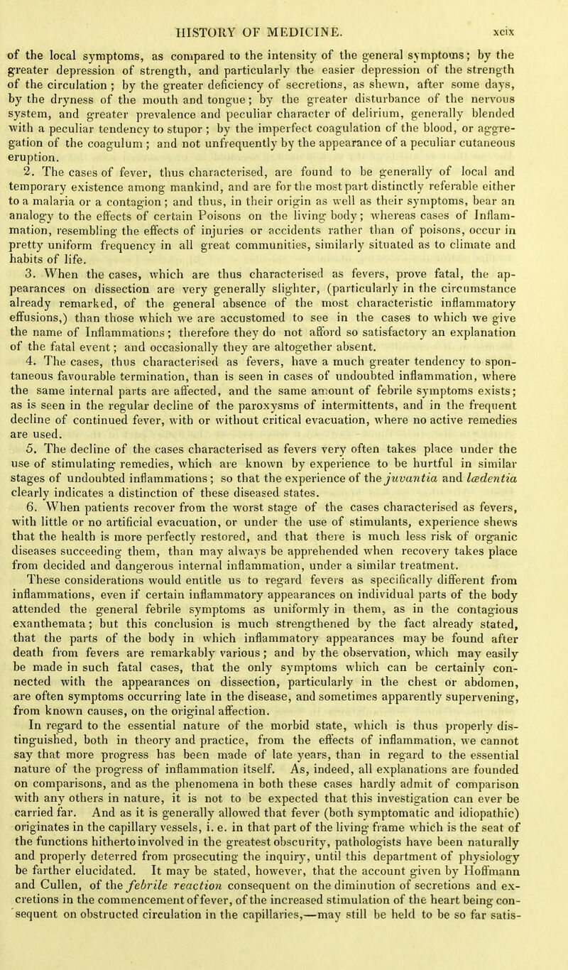 of the local symptoms, as compared to the intensity of the general symptoms; by the greater depression of strength, and particularly the easier depression of the strength of the circulation ; by the greater deficiency of secretions, as shewn, after some days, by the dryness of the mouth and tongue; by the greater disturbance of the nervous system, and greater prevalence and peculiar character of delirium, generally blended with a peculiar tendency to stupor ; by the imperfect coagulation of the blood, or aggre- gation of the coagulum ; and not unfrequently by the appearance of a peculiar cutaneous eruption. 2. The cases of fever, thus characterised, are found to be generally of local and temporary existence among mankind, and are for the most part distinctly referable either to a malaria or a contagion; and thus, in their origin as well as their symptoms, bear an analogy to the effects of certain Poisons on the living body; whereas cases of Inflam- mation, resembling the effects of injuries or accidents rather than of poisons, occur in pretty uniform frequency in all great communities, similarly situated as to climate and habits of life. 3. When the cases, which are thus characterised as fevers, prove fatal, the ap- pearances on dissection are very generally slighter, (particularly in the circumstance already remarked, of the general absence of the most characteristic inflammatory effusions,) than those which we are accustomed to see in the cases to which we give the name of Inflammations; therefore they do not afford so satisfactory an explanation of the fatal event; and occasionally they are altogether absent. 4. The cases, thus characterised as fevers, have a much greater tendency to spon- taneous favourable termination, than is seen in cases of undoubted inflammation, where the same internal parts are affected, and the same amount of febrile symptoms exists; as is seen in the regular decline of the paroxysms of intermittents, and in the frequent decline of continued fever, with or without critical evacuation, where no active remedies are used. 5. The decline of the cases characterised as fevers very often takes place under the use of stimulating remedies, which are known by experience to be hurtful in similar stages of undoubted inflammations; so that the experience of the juvantia and Icedentia clearly indicates a distinction of these diseased states. 6. When patients recover from the worst stage of the cases characterised as fevers, with little or no artificial evacuation, or under the use of stimulants, experience shews that the health is more perfectly restored, and that there is much less risk of organic diseases succeeding them, than may always be apprehended when recovery takes place from decided and dangerous internal inflammation, under a similar treatment. These considerations would entitle us to regard fevers as specifically different from inflammations, even if certain inflammatory appearances on individual parts of the body attended the general febrile symptoms as uniformly in them, as in the contagious exanthemata; but this conclusion is much strengthened by the fact already stated, that the parts of the body in which inflammatory appearances may be found after death from fevers are remarkably various; and by the observation, which may easily be made in such fatal cases, that the only symptoms which can be certainly con- nected with the appearances on dissection, particularly in the chest or abdomen, are often symptoms occurring late in the disease, and sometimes apparently supervening, from known causes, on the original affection. In regard to the essential nature of the morbid state, which is thus properly dis- tinguished, both in theory and practice, from the effects of inflammation, we cannot say that more progress has been made of late years, than in regard to the essential nature of the progress of inflammation itself. As, indeed, all explanations are founded on comparisons, and as the phenomena in both these cases hardly admit of comparison with any others in nature, it is not to be expected that this investigation can ever be carried far. And as it is generally allowed that fever (both symptomatic and idiopathic) originates in the capillary vessels, i. e. in that part of the living frame which is the seat of the functions hitherto involved in the greatest obscurity, pathologists have been naturally and properly deterred from prosecuting the inquiry, until this department of physiology be farther elucidated. It may be stated, however, that the account given by Hoffmann and Cullen, of the febrile reaction consequent on the diminution of secretions and ex- cretions in the commencement of fever, of the increased stimulation of the heart being con- sequent on obstructed circulation in the capillaries,—may still be held to be so far satis-