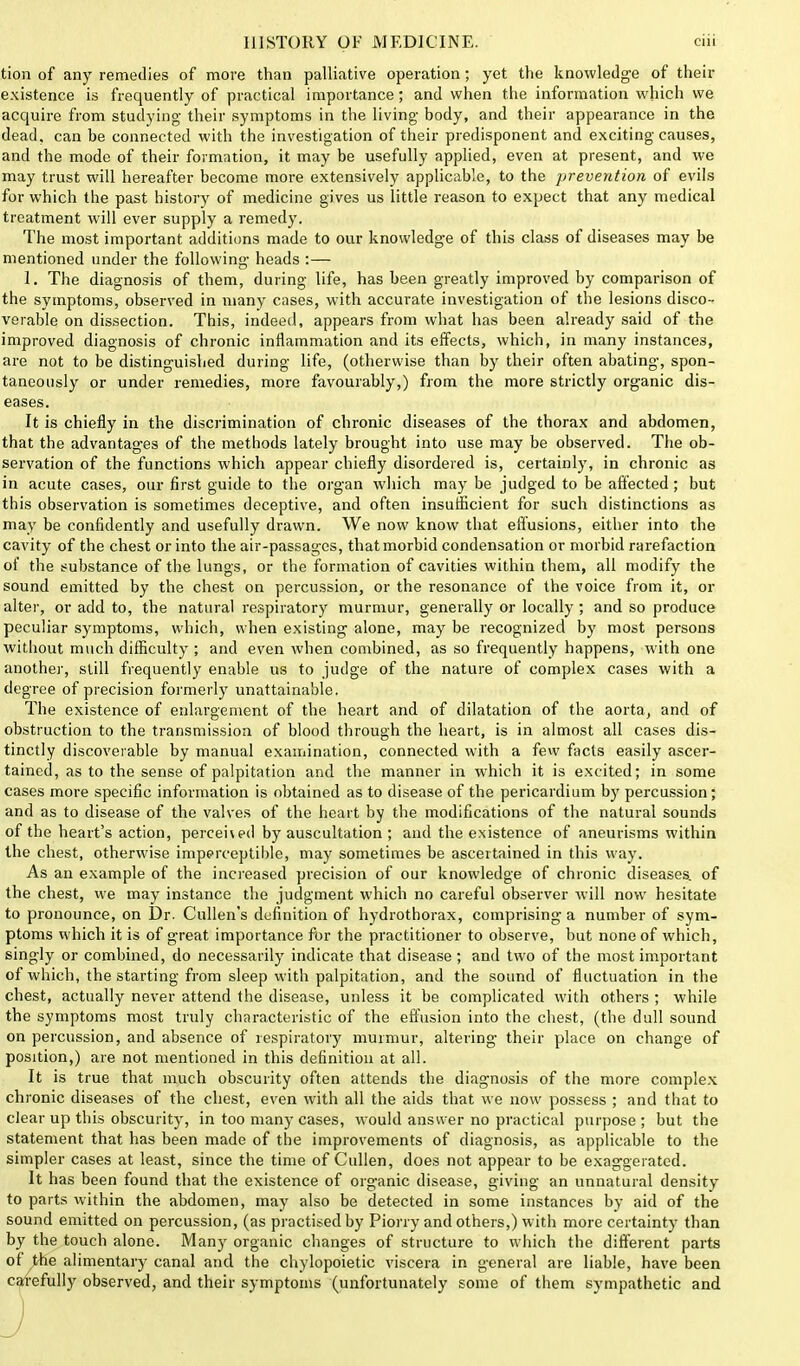 tion of any remedies of more than palliative operation; yet the knowledge of then- existence is frequently of practical importance; and when the information which we acquire from studying their symptoms in the living body, and their appearance in the dead, can be connected with the investigation of their predisponent and exciting causes, and the mode of their formation, it may be usefully applied, even at present, and we may trust will hereafter become more extensively applicable, to the prevention of evils for which the past history of medicine gives us little reason to expect that any medical treatment will ever supply a remedy. The most important additions made to our knowledge of this class of diseases may be mentioned under the following heads :— 1. The diagnosis of them, during life, has heen greatly improved by comparison of the symptoms, observed in many cases, with accurate investigation of the lesions disco- verable on dissection. This, indeed, appears from what has been already said of the improved diagnosis of chronic inflammation and its elfects, which, in many instances, are not to be distinguished during life, (otherwise than by their often abating, spon- taneously or under remedies, more favourably,) from the more strictly organic dis- eases. It is chiefly in the discrimination of chronic diseases of the thorax and abdomen, that the advantages of the methods lately brought into use may be observed. The ob- servation of the functions which appear chiefly disordered is, certainly, in chronic as in acute cases, our first guide to the organ which may be judged to be affected; but this observation is sometimes deceptive, and often insufficient for such distinctions as may be confidently and usefully drawn. We now know that effusions, either into the cavity of the chest or into the air-passages, that morbid condensation or morbid rarefaction of the substance of the lungs, or the formation of cavities within them, all modify the sound emitted by the chest on percussion, or the resonance of the voice from it, or alter, or add to, the natural respiratory murmur, generally or locally ; and so produce peculiar symptoms, which, when existing alone, may be recognized by most persons without much difficulty ; and even when combined, as so frequently happens, with one another, still frequently enable us to judge of the nature of complex cases with a degree of precision formerly unattainable. The existence of enlargement of the heart and of dilatation of the aorta, and of obstruction to the transmission of blood through the heart, is in almost all cases dis- tinctly discoverable by manual examination, connected with a few facts easily ascer- tained, as to the sense of palpitation and the manner in which it is excited; in some cases more specific information is obtained as to disease of the pericardium by percussion; and as to disease of the valves of the heart by the modifications of the natural sounds of the heart's action, percehed by auscultation ; and the existence of aneurisms within the chest, otherwise imperceptible, may sometimes be ascertained in this way. As an example of the increased precision of our knowledge of chronic diseases, of the chest, we may instance the judgment which no careful observer will now hesitate to pronounce, on Dr. Cullen's definition of hydrothorax, comprising a number of sym- ptoms which it is of great importance for the practitioner to observe, but none of which, singly or combined, do necessarily indicate that disease ; and two of the most important of which, the starting from sleep with palpitation, and the sound of fluctuation in the chest, actually never attend the disease, unless it be complicated with others; while the symptoms most truly characteristic of the effusion into the chest, (the dull sound on percussion, and absence of respiratory murmur, altering their place on change of position,) are not mentioned in this definition at all. It is true that much obscurity often attends the diagnosis of the more complex chronic diseases of the chest, even with all the aids that we now possess ; and that to clear up this obscurity, in too many cases, would answer no practical purpose ; but the statement that has been made of the improvements of diagnosis, as applicable to the simpler cases at least, since the time of Cullen, does not appear to be exaggerated. It has been found that the existence of organic disease, giving an unnatural density to parts within the abdomen, may also be detected in some instances by aid of the sound emitted on percussion, (as practised by Piorry and others,) with more certainty than by the touch alone. Many organic changes of structure to which the different parts of the alimentary canal and the chylopoietic viscera in general are liable, have been carefully observed, and their symptoms (unfortunately some of them sympathetic and