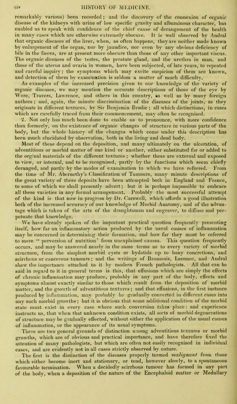 remarkably various) been recorded ; and tbe discovery of tbe connexion of organic disease of tbe kidneys with urine of low specific gravity and albuminous character, has enabled us to speak with confidence of the chief cause of derangement of the health in many cases which are otherwise extremely obscure. It is well observed by Andral that organic diseases of the liver, when, as often happens, they are neither made known by enlargement of the organ, nor by jaundice, nor even by any obvious deficiency of bile in the faeces, are at present more obscure than those of any other important viscus. The organic diseases of the testes, the prostate gland, and the urethra in man, and those of the uterus and ovaria in women, have been subjected, of late years, to repeated and careful inquiry; the symptoms which may excite suspicion of them are known, and detection of them by examination is seldom a matter of much difficulty. As examples of the increased precision given to our knowledge of the variety of organic diseases, we may mention the accurate descriptions of those of the eye by Ware, Travers, Lawrence, and others in this country, as well as by many foreign authors; and, again, the minute discrimination of the diseases of the joints, as they originate in different textures, by Sir Benjamin Brodie ; all which distinctions, in cases which are carefully traced from their commencement, may often be recognised. 2. Not only has much been done to enable us to pronounce, with more confidence than formerly, on the existence of organic changes of structure in various parts of the body, but the whole history of the changes which come under this description has been much elucidated by observation, both in the living and dead body. Most of these depend on the deposition, and many ultimately on the ulceration, of adventitious or morbid matter of one kind or another, either substituted for or added to the orginal materials of the different textures ; whether these are external and exposed to view, or internal, and to be recognised, partly by the functions which seem chiefly deranged, and partly by the modes of examination to which we have referred. From the time of Mr. Abernethy's Classification of Tumours, many minute descriptions of the great variety of these deposits have been attempted both in England and France, to some of which we shall presently advert; but it is perhaps impossible to embrace all these varieties in any formal arrangement. Probably the most successful attempt of the kind is that now in progress by Dr. Carswell, which affords a good illustration both of the increased accuracy of our knowledge of Morbid Anatomy, and of the advan- tage which is taken of the arts of the draughtsman and engraver, to diffuse and per- petuate that knowledge. We have already spoken of the important practical question frequently presenting itself, how far an inflammatory action produced by the usual causes of inflammation may be concerned in determining their formation, and how far they must be referred to mere  perversion of nutrition''from unexplained causes. This question frequently occurs, and may be answered nearly in the same terms as to every variety of morbid structure, from the simplest morbid cysts or hydatids up to bony concretions, and scirrhous or cancerous tumours; and the writings of Broussais, Laennec, and Andral shew the importance attached to it by modern French pathologists. All that can be said in regard to it in general terms is this, that effusions which are simply the effects of chronic inflammation may produce, probably in any part of the body, effects and symptoms almost exactly similar to those which result from the deposition of morbid matter, and the growth of adventitious textures; and that effusions, in the first instance produced by inflammation, may probably be gradually converted in different cases into any such morbid growths; but it is obvious that some additional condition of the morbid state must exist in every case where such conversion takes place: and experience instructs us, that when that unknown condition exists, all sorts of morbid degenerations of structure may be gradually effected, without either the application of the usual causes of inflammation, or the appearance of its usual symptoms. There are two general grounds of distinction among adventitious textures or morbid growths, which are of obvious and practical importance, and have therefore fixed the attention of many pathologists, but which are often not easily recognised in individual cases, and are evidently not in all cases strictly observed by nature. The first is the distinction of the diseases properly termed malignant from those which either become inert and stationary, or tend, however slowly, to a spontaneous favourable termination. When a decidedly scirrhous tumour has formed in any part of the body, when a deposition of the nature of the Encephaloid matter or Medullary