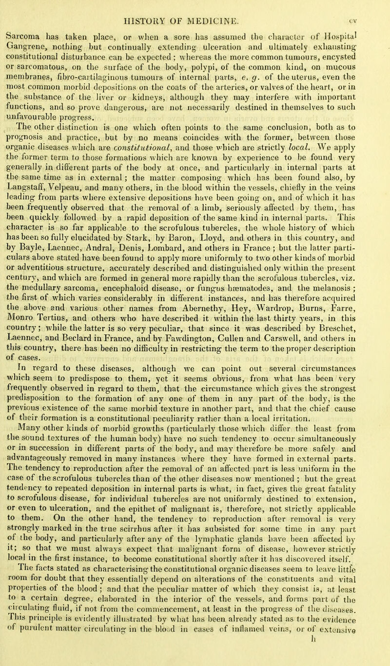 Sarcoma has taken place, or when a sore has assumed the character of Hospital Gangrene, nothing but continually extending ulceration and ultimately exhausting- constitutional disturbance can be expected; whereas the more common tumours, encysted or sarcomatous, on the surface of the body, polypi, of the common kind, on mucous membranes, nbro-cai tilaginous tumours of internal parts, e.g. of the uterus, even the most common morbid depositions on the coats of the arteries, or valves of the heart, or in the substance of the liver or kidneys, although they may interfere with important functions, and so prove dangerous, are not necessarily destined in themselves to such unfavourable progress. The other distinction is one which often points to the same conclusion, both as to prognosis and practice, but by no means coincides with the former, between those organic diseases which are constitutional, and those which are strictly local. We apply the former term to those formations which are known by experience to be found very generally in different parts of the body at once, and particularly in internal parts at the same time as in external; the matter composing which has been found also, by Langstaff, Velpeau, and many others, in the blood within the vessels, chiefly in the veins leading from parts where extensive depositions have been going on, and of which it has been frequently observed that the removal of a limb, seriously affected by them, has been quickly followed by a rapid deposition of the same kind in internal parts. This character is so far applicable to the scrofulous tubercles, the whole history of which has been so fully elucidated by Stark, by Baron, Lloyd, and others in this country, and by Bayle, Laennec, Andral, Denis, Lombard, and others in France ; but the latter parti- culars above stated have been found to apply more uniformly to two other kinds of morbid or adventitious structure, accurately described and distinguished only within the present century, and which are formed in general more rapidly than the scrofulous tubercles, viz. the medullary sarcoma, encephaloid disease, or fungus hfematodes, and the melanosis ; the first of which varies considerably in different instances, and has therefore acquired the above and various other names from Abernethy, Hey, Wardrop, Burns, Farre, Monro Tertius, and others who have described it within the last thirty years, in this country; while the latter is so very peculiar, that since it was described by Breschet, Laennec, and Beclard in France, and by Fawdington, Cullen and Carswell, and others in this country, there has been no difficulty in restricting the term to the proper description of cases. In regard to these diseases, although we can point out several circumstances which seem to predispose to them, yet it seems obvious, from what has been very frequently observed in regard to them, that the circumstance which gives the strongest predisposition to the formation of any one of them in any part of the body, is the previous existence of the same morbid texture in another part, and that the chief cause of their formation is a constitutional peculiarity rather than a local irritation. Many other kinds of morbid growths (particularly those which differ the least from the sound textures of the human body) have no such tendency to occur simultaneously or in succession in different parts of the body, and may therefore be more safely and advantageously removed in many instances where they have formed in external parts. The tendency to reproduction after the removal of an affected part is less uniform in the case of the scrofulous tubercles than of the other diseases now mentioned ; but the great tendency to repeated deposition in internal parts is what, in fact, gives the great fatality to scrofulous disease, for individual tubercles are not uniformly destined to extension, or even to ulceration, and the epithet of malignant is, therefore, not strictly applicable to them. On the other hand, the tendency to reproduction after removal is very strongly marked in the true scirrhus after it has subsisted for some time in any part of the body, and particularly after any of the lymphatic glands have been affected by it; so that we must always expect that malignant form of disease, however strictly local in the first instance, to become constitutional shortly after it has discovered itself. The facts stated as characterising the constitutional organic diseases seem to leave little room for doubt that they essentially depend on alterations of the constituents and vital properties of the blood ; and that the peculiar matter of which they consist is, at least to a certain degree, elaborated in the interior of the vessels, and forms part of the circulating fluid, if not from the commencement, at least in the progress of the diseases. This principle is evidently illustrated by what has been already stated as to the evidence of purulent matter circulating in the bload in cases of inflamed veins, or of extensive h