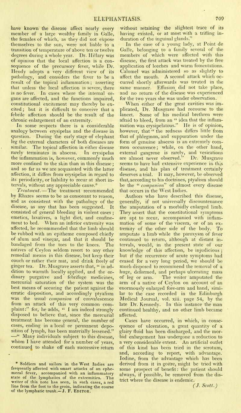 have known the disease affect nearly every member of a large wealthy family in Galle, the females of which, as they did not expose themselves to the sun, were not liable to a transition of temperature of above ten or twelve degrees during a whole year. Dr. Hillary was of opinion that the local affection is a con- sequence of the precursory fever, while Dr. Hendy adopts a very different view of its pathology, and considers the fever to be a result of the topical inflammation; asserting that unless the local affection is severe, there is no fever. In cases where the internal or- gans are affected, and the functions impaired, constitutional excitement may thereby be ex- cited; but it is difficult to conceive that a febrile affection should be the result of the chronic enlargement of an extremity. In some respects there is a considerable analogy between erysipelas and the disease in question. During the early stage of elephant leg the external characters of both diseases are similar. The topical affection in either disease rarely terminates in abscess. In erysipelas the inflammation is, however, commonly much more confined to the skin than in this disease; and so far as we are acquainted with the latter affection, it differs from erysipelas in regard to its periodicity, or liability to recur at short in- tervals, without any appreciable cause.* Treatment.—'The treatment recommended by Rhazes seems to be as consonant to reason, and as consistent with the pathology of the disease, as any that has been suggested. It consisted of general bleeding in violent cases ; emetics, laxatives, a light diet, and confine- ment to bed. When an inferior extremity was affected, he recommended that the limb should be rubbed with an epitheme composed chiefly of alum and vinegar, and that it should be bandaged from the toes to the knees. The natives of Ceylon seldom resort to any other remedial means in this disease, but keep their couch or rather their mat, and drink freely of ginger tea. Dr. Musgrave asserts that, in ad- dition to warmth locally applied, and the or- dinary purgative and febrifuge medicines, mercurial saturation of the system was the best means of securing the patient against the erratic disposition, and accordingly ptyalism was the usual companion of convalescence from an attack of this very common com- plaint: for, he adds, I am indeed strongly disposed to believe that, since the mercurial treatment has become general, the number of cases, ending in a local or permanent depo- sition of lymph, has been materially lessened. — Many individuals subject to this disease, whom I have attended for a number of years, continued to shake off each successive return * Soldiers and sailors in the West Indies are frequently affected with smart attacks of an ephe- meral fever, accompanied with an inflammatory state of the lymphatics of the extremities. The writer of this note has seen, in such cases, a red line from the foot to the groin, indicating the course of the lymphatic trunk.—J. F. EDITOR. without retaining the slightest trace of its having existed, or at most with a trifling in- duration of the inguinal glands. In the case of a young lady, at Point de Galle, belonging to a family several of the members of which were affected with this disease, the first attack was treated by the free application of leeches and warm fomentations. Calomel was administered so as slightly to affect the mouth. A second attack which oc- curred shortly afterwards was treated in the same manner. Effusion_ did not take place, and no return of the disease was experienced for the two years she was under observation. When either of the great cavities was im- plicated, Dr. Musgrave had recourse to the lancet. Some of his medical brethren were afraid to bleed, from an idea that the inflam- mation was erysipelatous. He is of opinion, however, that the redness differs little from that of phlegmon, and suppuration under the form of genuine abscess is an extremely com- mon occurrence; while, on the other hand, external gangrene is rarely, and vesications are almost never observed. Dr. Musgrave seems to have had extensive experience in th^s disease, and his plan of treatment certainly deserves atrial. It may, however, be observed that, according to his doctrines, ptyalism should be the companion' of almost every disease that occurs in the West Indies. Authors who have described this disease, generally, if not universally discountenance the amputation of a morbidly enlarged limb. They assert that the constitutional symptoms are apt to recur, accompanied with inflam- mation of some of the viscera, or of an ex- tremity of the other side of the body. To amputate a limb while the paroxysm of fever continued to return, although at distant in- tervals, would, in the present state of our knowledge of this affection, be injudicious ; but if the recurrence of acute symptoms had ceased for a very long period, we should be much disposed to recommend the removal of a huge, deformed, and perhaps ulcerating mass of leg or arm. The writer amputated the arm of a native of Ceylon on account of an enormously enlarged fore-arm and hand, simi- lar to the case recorded in the Edinburgh Medical Journal, vol. xiii. page 54, by the late Dr. Kennedy. In this instance the man continued healthy, and no other limb became affected. Cases have occurred, in which, in conse- quence of ulceration, a great quantity of a glairy fluid has been discharged, and the mor- bid enlargement has undergone a reduction to a very considerable extent. An artificial outlet of this kind has been tried in the scrotum, and, according to report, with advantage. Iodine, from the advantage which has been derived from it in goitre, might be tried with some prospect of benefit: the patient should always, if possible, be removed from the dis- trict where the disease is endemic. (J. Scott.)