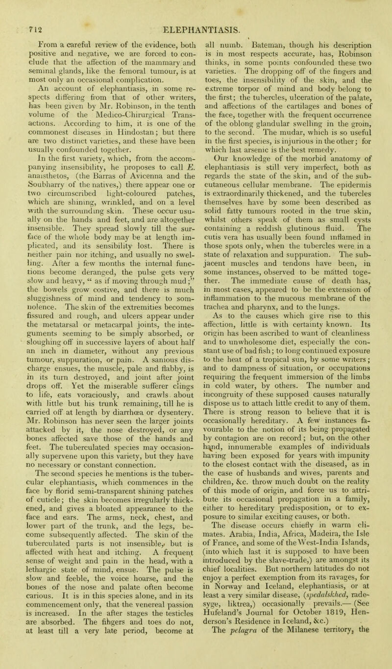 From a careful review of the evidence, both positive and negative, we are forced to con- clude that the affection of the mammary and seminal glands, like the femoral tumour, is at most only an occasional complication. An account of elephantiasis, in some re- spects differing from that of other writers, has been given by Mr. Robinson, in the tenth volume of the Medico-Chirurgical Trans- actions. According to him, it is one of the commonest diseases in Hindostan; but there are two distinct varieties, and these have been usually confounded together. In the first variety, which, from the accom- panying insensibility, he proposes to call E. anaisthetos, (the Barras of Avicenna and the Soubharry of the natives,) there appeal- one or two circumscribed light-coloured patches, which are shining, wrinkled, and on a level with the surrounding skin. These occur usu- ally on the hands and feet, and are altogether insensible. They spread slowly till the sur- face of the whole body may be at length im- plicated, and its sensibility lost. There is neither pain nor itching, and usually no swel- ling. After a few months the internal func- tions become deranged, the pulse gets very slow and heavy,  as if moving through mud; the bowels grow costive, and there is much sluggishness of mind and tendency to som- nolence. The skin of the extremities becomes fissured and rough, and ulcers appear under the metatarsal or metacarpal joints, the inte- guments seeming to be simply absorbed, or sloughing oft' in successive layers of about half an inch in diameter, without any previous tumour, suppuration, or pain. A sanious dis- charge ensues, the muscle, pale and flabby, is in its turn destroyed, and joint after joint drops off. Yet the miserable sufferer clings to life, eats voraciously, and crawls about with little but his trunk remaining, till he is carried off at length by diarrhoea or dysentery. Mr. Robinson has never seen the larger joints attacked by it, th£ nose destroyed, or any bones affected save those of the hands and feet. The tuberculated species may occasion- ally supervene upon this variety, but they have no necessary or constant connection. The second species he mentions is the tuber- cular elephantiasis, which commences in the face by florid semi-transparent shining patches of cuticle; the skin becomes irregularly thick- ened, and gives a bloated appearance to the face and ears. The arms, neck, chest, and lower part of the trunk, and the legs, be- come subsequently affected. The skin of the tuberculated parts is not insensible,, but is affected with heat and itching. A frequent sense of weight and pain in the head, with a lethargic state of mind, ensue. The pulse is slow and feeble, the voice hoarse, and the bones of the nose and palate often become carious. It is in this species alone, and in its commencement only, that the venereal passion is increased. In the after stages the testicles are absorbed. The fihgers and toes do not, at least till a very late period, become at all numb. Batenian, though his description is in most respects accurate, has, Robinson thinks, in some points confounded these two varieties. The dropping off of the fingers and toes, the insensibility of the skin, and the extreme torpor of mind and body belong to the first; the tubercles, ulceration of the palate, and affections of the cartilages and bones of the face, together with the frequent occurrence of the oblong glandular swelling in the groin, to the second. The mudar, which is so useful in the first species, is injurious in the other; for which last arsenic is the best remedy. Our knowledge of the morbid anatomy of elephantiasis is still very imperfect, both as regards the state of the skin, and of the sub- cutaneous cellular membrane. The epidermis is extraordinarily thickened, and the tubercles themselves have by some been described as solid fatty tumours rooted in the true skin, whilst others speak of them as small cysts containing a reddish glutinous fluid. The cutis vera has usually been found inflamed in those spots only, when the tubercles were in a state of relaxation and suppuration. The sub- jacent muscles and tendons have been, in some instances, observed to be matted toge- ther. The immediate cause of death has, in most cases, appeared to be the extension of inflammation to the mucous membrane of the trachea and pharynx, and to the lungs. As to the causes which give rise to this affection, little is with certainty known. Its origin has been ascribed to want of cleanliness and to unwholesome diet, especially the con- stant use of bad fish; to long continued exposure to the heat of a tropical sun, by some writers; and to dampness of situation, or occupations requiring the frequent immersion of the limbs in cold water, by others. The number and incongruity of these supposed causes naturally dispose us to attach little credit to any of them. There is strong reason to believe that it is occasionally hereditary. A few instances fa- vourable to the notion of its being propagated by contagion are on record; but, on the other hand, innumerable examples of individuals having been exposed for years with impunity to the closest contact with the diseased, as in the case of husbands and wives, parents and children, &c. throw much doubt on the reality of this mode of origin, and force us to attri- bute its occasional propagation in a family, either to hereditary predisposition, or to ex- posure to similar exciting causes, or both. The disease occurs chiefly in warm cli- mates. Arabia, India, Africa, Madeira, the Isle of France, and some of the West-India Islands, (into which last it is supposed to have been introduced by the slave-trade,) are amongst its chief localities. But northern latitudes do not enjoy a perfect exemption from its ravages, for in Norway and Iceland, elephantiasis, or at least a very similar disease, (sj)cJ<i/skhcd, rade- syge, liktrea,) occasionally prevails.— (See Hufeland's Journal for October 1819, Hen- derson's Residence in Iceland, &c.) The pelagra of the Milanese territory, the