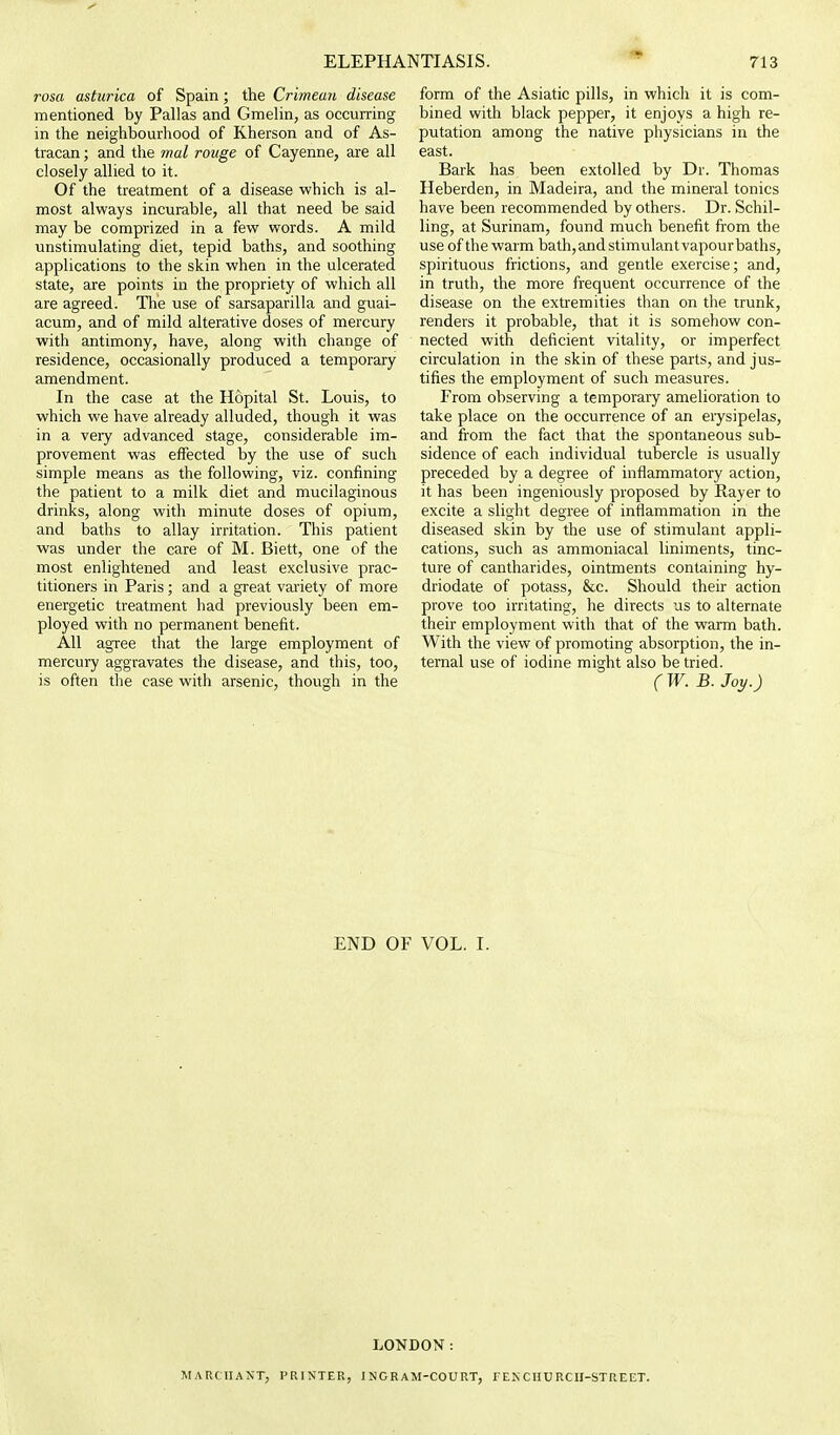 rosa asturica of Spain; the Crimean disease mentioned by Pallas and Gmelin, as occurring in the neighbourhood of Kherson and of As- tracan; and the mal rouge of Cayenne, are all closely allied to it. Of the treatment of a disease which is al- most always incurable, all that need be said may be comprized in a few words. A mild unstimulating diet, tepid baths, and soothing applications to the skin when in the ulcerated state, are points in the propriety of which all are agreed. The use of sarsaparilla and guai- acum, and of mild alterative doses of mercury with antimony, have, along with change of residence, occasionally produced a temporary amendment. In the case at the Hopital St. Louis, to which we have already alluded, though it was in a very advanced stage, considerable im- provement was effected by the use of such simple means as the following, viz. confining the patient to a milk diet and mucilaginous drinks, along with minute doses of opium, and baths to allay irritation. This patient was under the care of M. Biett, one of the most enlightened and least exclusive prac- titioners in Paris; and a great variety of more energetic treatment had previously been em- ployed with no permanent benefit. All agree that the large employment of mercury aggravates the disease, and this, too, is often the case with arsenic, though in the form of the Asiatic pills, in which it is com- bined with black pepper, it enjoys a high re- putation among the native physicians in the east. Bark has been extolled by Dr. Thomas Heberden, in Madeira, and the mineral tonics have been recommended by others. Dr. Schil- ling, at Surinam, found much benefit from the use of the warm bath, and stimulant vapourbaths, spirituous frictions, and gentle exercise; and, in truth, the more frequent occurrence of the disease on the extremities than on the trunk, renders it probable, that it is somehow con- nected with deficient vitality, or imperfect circulation in the skin of these parts, and jus- tifies the employment of such measures. From observing a temporary amelioration to take place on the occurrence of an erysipelas, and from the fact that the spontaneous sub- sidence of each individual tubercle is usually preceded by a degree of inflammatory action, it has been ingeniously proposed by Rayer to excite a slight degree of inflammation in the diseased skin by the use of stimulant appli- cations, such as ammoniacal liniments, tinc- ture of cantharides, ointments containing hy- driodate of potass, &c. Should their action prove too irritating, he directs us to alternate their employment with that of the warm bath. With the view of promoting absorption, the in- ternal use of iodine might also be tried. (W. B.Joy.) END OF VOL. I. LONDON: MARCHANT, PRINTER, 1 NCR AM-COU RT, FEN CHURCH-STREET.