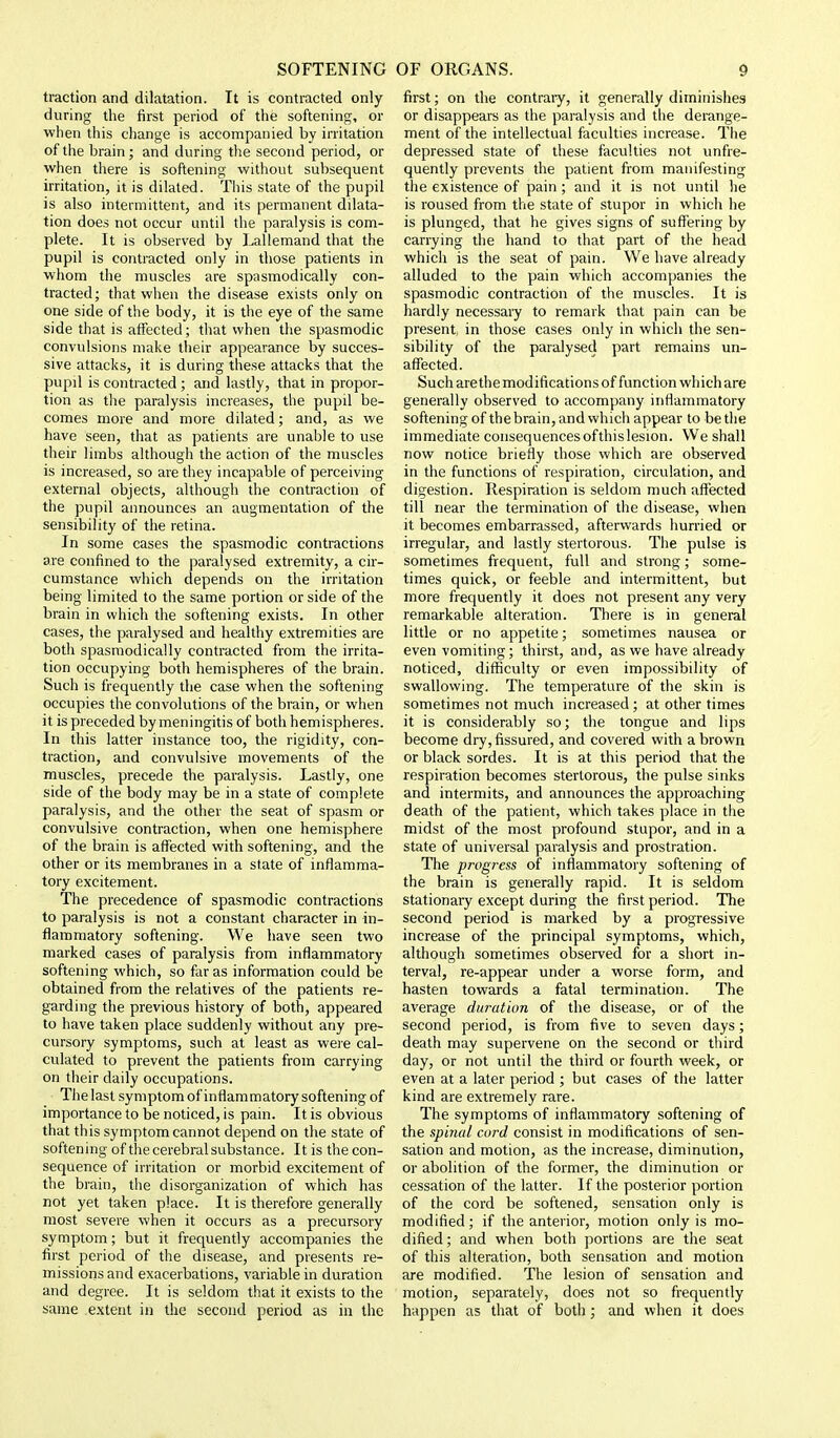 traction and dilatation. It is contracted only during the first period of the softening, or when this change is accompanied by irritation of the brain; and during tlie second period, or when there is softening without subsequent irritation, it is dilated. This state of the pupil is also intermittent, and its permanent dilata- tion does not occur until the paralysis is com- plete. It is observed by Lallemand that the pupil is contracted only in those patients in whom the muscles are spasmodically con- tracted; that when the disease exists only on one side of the body, it is the eye of the same side that is affected; that when the spasmodic convulsions make their appearance by succes- sive attacks, it is during these attacks that the pupil is contracted ; and lastly, that in propor- tion as the paralysis increases, the pupil be- comes more and more dilated; and, as we have seen, that as patients are unable to use their limbs although the action of the muscles is increased, so are they incapable of perceiving external objects, although the contraction of the pupil announces an augmentation of the sensibility of the retina. In some cases the spasmodic contractions are confined to the ]>aralysed extremity, a cir- cumstance which depends on the irritation being limited to the same portion or side of the brain in which the softening exists. In other cases, the paralysed and healthy extremities are both spasmodically contracted from the irrita- tion occupying both hemispheres of the brain. Such is frequently the case when the softening occupies the convolutions of the brain, or when it is preceded by meningitis of bodi hemispheres. In this latter instance too, the rigidity, con- traction, and convulsive movements of the muscles, precede the paralysis. Lastly, one side of the body may be in a state of complete paralysis, and the other the seat of spasm or convulsive contraction, when one hemisphere of the brain is affected with softening, and the other or its membranes in a state of inflamma- tory excitement. The precedence of spasmodic contractions to paralysis is not a constant character in in- flammatory softening. We have seen two marked cases of paralysis from inflammatory softening which, so far as information could be obtained from the relatives of the patients re- garding the previous history of both, appeared to have taken place suddenly without any pre- cursory symptoms, such at least as were cal- culated to prevent the patients from carrying on their daily occupations. The last symptom of inflammatory softening of importance to be noticed, is pain. It is obvious that this symptom cannot depend on the state of softening of the cerebral substance. It is the con- sequence of irritation or morbid excitement of the brain, the disorganization of which has not yet taken place. It is therefore generally most severe when it occurs as a precursory symptom; but it frequently accompanies the first period of the disease, and presents re- missions and exacerbations, variable in duration and degree. It is seldom that it exists to the same extent in the second period as in the first; on the contraiy, it generally diminishes or disappears as the paralysis and the derange- ment of the intellectual faculties increase. The depressed state of these faculties not unfre- quently prevents the patient from manifesting the existence of pain ; and it is not until he is roused from the state of stupor in which he is plunged, that he gives signs of suffering by carrying the hand to that part of the head which is the seat of pain. We have already alluded to the pain which accompanies the spasmodic contraction of the muscles. It is hardly necessary to remark that pain can be present in those cases only in which the sen- sibility of the paralysed part remains un- affected. Such are the modifications of function which are generally observed to accompany inflammatory softening of the brain, and which appear to be the immediate consequencesofthislesion. We shall now notice briefly those which are observed in the functions of respiration, circulation, and digestion. Respiration is seldom much affected till near the termination of the disease, when it becomes embarrassed, afterwards hurried or irregular, and lastly stertorous. The pulse is sometimes frequent, full and strong; some- times quick, or feeble and intermittent, but more frequently it does not present any very remarkable alteration. There is in general little or no appetite; sometimes nausea or even vomiting; thirst, and, as we have already noticed, difficulty or even impossibility of swallowing. The temperature of the skin is sometimes not much increased; at other times it is considerably so; the tongue and lips become dry, fissured, and covered with a brown or black sordes. It is at this period that the respiration becomes stertorous, the pulse sinks and intermits, and announces the approaching death of the patient, which takes place in the midst of the most profound stupor, and in a state of universal paralysis and prostration. The progress of inflammatory softening of the brain is generally rapid. It is seldom stationary except during the first period. The second period is marked by a progressive increase of the principal symptoms, which, although sometimes observed for a short in- terval, re-appear under a worse form, and hasten towards a fatal termination. The average duration of the disease, or of the second period, is from five to seven days; death may supervene on the second or third day, or not until the third or fourth week, or even at a later period ; but cases of the latter kind are extremely rare. The symptoms of inflammatory softening of the spinal cord consist in modifications of sen- sation and motion, as the increase, diminution, or abolition of the former, the diminution or cessation of the latter. If the posterior portion of the cord be softened, sensation only is modified; if the anterior, motion only is mo- dified; and when both portions are the seat of this alteration, both sensation and motion are modified. The lesion of sensation and motion, separately, does not so frequently happen as that of both; and when it does