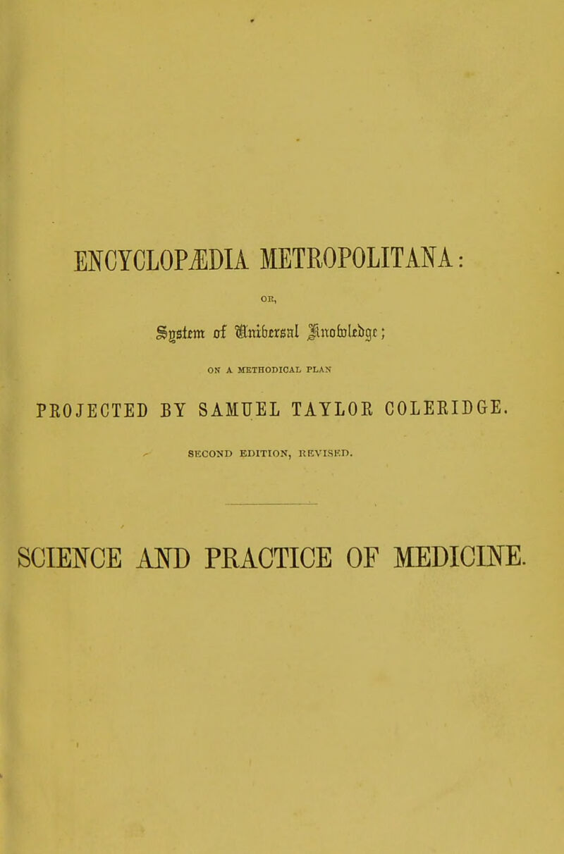 ENCYCLOPiEDIA METROPOLITANA: OK, ^gstem of toibirsal JUtofolebgc; ON A METHODICAL PLAN PKOJECTED BY SAMUEL TAYLOE COLEKIDGE. SECOND EDITION, KEVISKD. SCIETOE Am PRACTICE OF MEDICINE.
