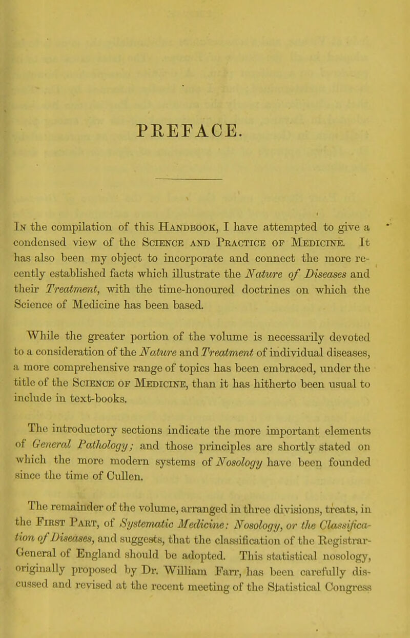 PEEFACE. In the compilation of this Handbook, I have attempted to give a condensed view of the Science and Practice of Medicine. It has also been my object to incorporate and connect the more re- cently established facts which illustrate the Natwre of Diseases and their Treatment, with the time-honoured doctrines on which the Science of Medicine has been based. While the greater portion of the volume is necessarily devoted to a consideration of the Nature and Treatment of individual diseases, a more comprehensive range of topics has been embraced, under the title of the Science of Medicine, than it has hitherto been usual to include in text-books. The introductoiy sections indicate the more important elements of General Pathology; and those principles are shortly stated on which the more modern systems of Nosology have been founded since the time of CuUen. Tlie remainder of tlie volvime, arranged in three divisions, treats, in the First Part, of Systematic Medicine: Nosology, or the Classifica- tion of Diseases, and suggests, that the classification of the Registrar- General of England should be adopted. This statistical nosology, originally proposed by Dr. William Fan-, has been carefully dis- cussed and revised at the recent meeting of the Statistical Congi-ess