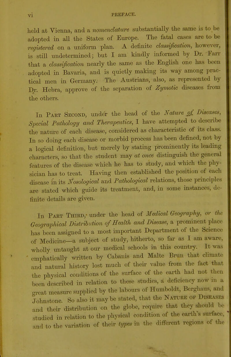 held at Vienna, and a nomenelature substantially the same is to be adopted in all the States of Europe. The fatal cases are to be registered on a unifoim plan. A definite classification, however, is stUl undetermined; but I am kindly informed by Dr. Fan- that a classification nearly the same as the EngUsh one has been adopted in Bavaria, and is quietly making its way among prac- tical men in Germany. The Austrians, also, as represented by Dr. Hebra, approve of the separation of Zymotic diseases from the others. In Part Second, under the head of the Naiure of. Diseases, Special Patliology and Therapeutics, I have attempted to describe the nature of each disease, considered as characteiistic of its clas-s. In so doing each disease or morbid process has been defined, not by a logical definition, but merely by stating prominently its leading characters, so that the student may at once distinguish the general features of the disease which he has to study, and which the phy- sician has to treat. Having then estabHshed the position of each disease in its Nosological and Patlwlogical relations, those principles are stated which guide its treatment, and, in some instances, de- finite details are given. In Part Third,- under the head of Medical Geography, or the Geographical Distrihutimi of Health and Disease, a prominent place has been assigned to a most important Department of the Science of Medicine—a subject of study, hitlierto, so fai- as I am aware, wholly untaught at our medical schools in this country. It was - emphatically written by Cabanis and Malte Bniu that cUmate and natural history lost much of theii- value from tlie fact that the physical conditions of the surface of the earth had not then been described in relation to these stucUes, a deficiency now in a ™t measure supplied by the laboui-s of Humboldt, Berghaus, and Johnstone. So also it maybe stated, that the Nature of Diseases md their distribution on the globe, require that they sliould be studied in relation to the physicsil condition of the earth s surface, and to the variation of their tyj^ in the diftei-ent regions of the