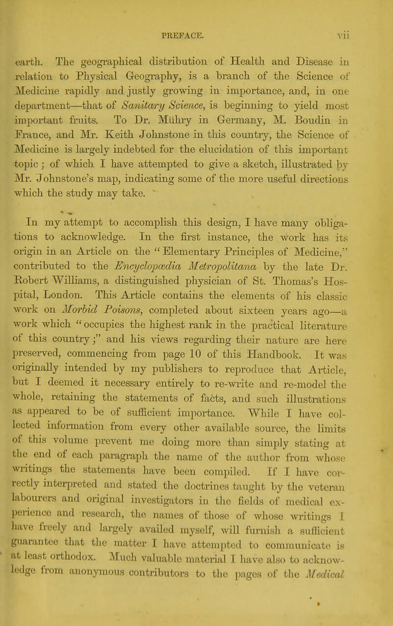 earth. The geogi-aphical distribution of Health and Disease in i-elatiou to Physical Geogi-aphy, is a branch of the Science of Medicine rapidly and justly growing in importance, and, in one depai'tment—^that of Sanitary Science, is beginning to yield most impoi-tant fi-uits. To Dr. Miihiy in Germany, M. Boudin in Fi-ance, and Mr. Keith Johnstone in this country, the Science of Medicine is largely indebted for the elucidation of this important topic; of which I have attempted to give a sketch, iUusti-ated by Mr. Johnstone's map, indicating some of the more useful directions which the study may take. ' In my attempt to accomplish this design, I have many obliga- tions to acknowledge. In the first instance, the Avork has its origin in an Article on the Elementary Principles of Medicine, contributed to the Encyclopcedia Metropolitana by the late Dr. Eobert Williams, a distinguished physician of St. Thomas's Hos- pital, London. This Article contaiiis the elements of his classic work on Mm'bid Poisons, completed about sixteen years ago—a work which occupies the highest rank in the practical litei-ature of this country; and his views regarding their nature are here preserved, commencing from page 10 of this Handbook. It wa,s originally intended by my publishers to reproduce that Article, but I deemed it necessary entii-ely to re-^vrite and re-model the whole, retaining the statements of facts, and such illustrations as appeared to be of sufficient importance. While I have col- lected information from every other available source, the limits of this volume prevent me doing more than simply stating at the end of each paragraph the name of the author from whose wiitings the statements have been compiled. If I have cor- rectly interpreted and stated the doctiines taught by the vetei-an labourers and original investigators in the fields of medical ex- perience and research, the names of those of whose writings 1 have freely and largely availed myself, will furnish a sufficient guarantee that the matter I have attempted to commuuiciite is at least orthodox. Much valuable material I have also to ackjiow- ledge from anonymous contributors to the pages of the Medical