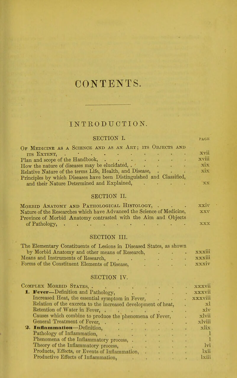 CONTENTS. INTRODUCTION. SECTION I. PAGE Of Medicine as a Science and as an Aet; its Objects and ITS Extent, xvii Plan and scope of the Handbook, xviii How the nature of diseases may be elucidated, . ' . . . . xix Relative Nature of the terms Life, Health, and Disease, . . . xix Principles by which Diseases have been Distinguished and Classified, and their Nature Determined and Explamed, .... xx SECTION II. MoEBiD Anatomy and Pathological Histology, . . . xxiv Nature of the Researches which have Advanced tlie Science of Medicine, xxv Province of Morbid Anatomy contrasted with the Aim and Objects of Pathology, xxx SECTION III. The Elementary Constituents of Lesions in Diseased States, as shown by Morbid Anatomy and other means of Research, . . . xxxiii Means and Instruments of Research, ...... xxxiii Forms of the Constituent Elements of Disease, .... xxxiv SECTION IV. Complex Morbid States, xxxvii 1. Fercp—Definition and Pathology, ..... xxxvii Increased Heat, the essential symptom in Fever, . . . xxxviii Relation of the excreta to the increased development of heat, . xl Retention of Water in Fever, ....... xlv Causes which combine to produce the phenomena of Fever, . xlvii General Treatment of Fever, ....... xlviii 3. In0aniinatlon—Definition, ...... xlix Pathology of Inflammation, ....... 1 Phenomena of the Inflammatory process, 1 Theory of the Inflammatory process, ..... Ivi Products, Effects, or Events of Inflammation, .... Ixii Productive Effects of Inflammation, Ixiii