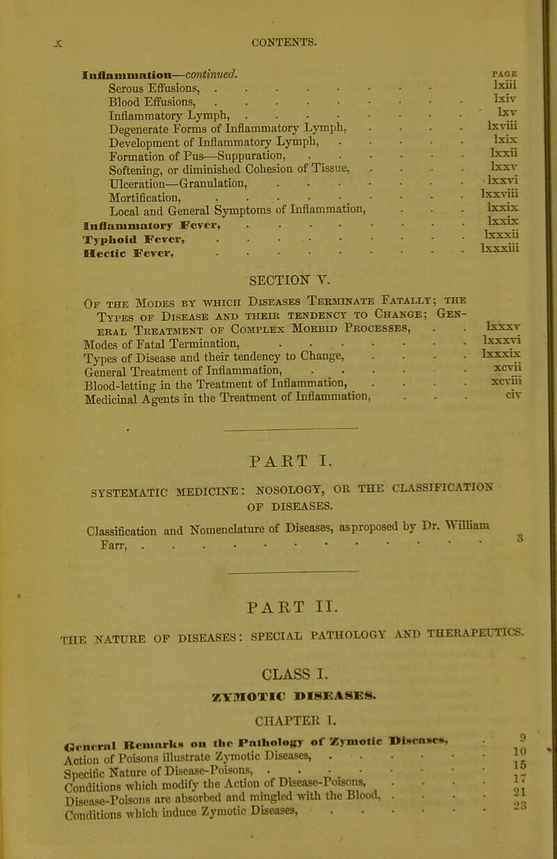 luflaunuation—continued. Serous Effusions, Blood Effusions, . . . . ■ Inflammatory Lymph, .... Degenerate Forms of Inflammatory Ljmph, Development of Inflammatory Lympb, Formation of Pus—Suppuration, Softening, or diminislied Cohesion of Tissue, Ulceration—Granulation, Mortification, Local and General Symptoms of Inflammation, Inflammatory Fever, .... Typhoid Fever, Hectic Fever, SECTION V. Of the Modes by which Diseases Terminate Fatally; the Types op Disease and thelb tendency to Change; Gen- eral Treatsient of Complex Morbid Processes, Modes of Fatal Termination, . Types of Disease and their tendency to Change, .... General Treatment of Inflammation, .... Blood-letting in the Treatment of Inflammation, . . . . Medicinal Agents in the Treatment of InflammatioD, PART I. SYSTEMATIC MEDICINE: NOSOLOGY, OR THE CLASSIFICATION OF DISEASES. Classification and Nomenclature of Diseases, as proposed by Dr. William Farr, PART II. THE NATURE OP DISEASES: SPECIAL PATHOLOGY AND THERAPEUTICS. CLASS I. ZVMOTIC DISEASES. CHAPTER I. Ocneral Kcmarkii on the PnlhoIoKy of Zymotic I>i«cn»C(.. |> Action of Poisons illustrate Zymotic Diseases, 1 Specific Nature of Disease-Poisons, Conditions •which modify the Action of Diseasc-Poisoiis, . i' Disease-Poisons are absorbed and mingled with the Blood, . • ^ i Conditions which induce Zymotic Diseases ■> PAGE Ixiii Ixiv Ixv Ixviii Ixix Ixxii Ixxv Ixx^-i Ixxviii Ixxix Ixxix Ixxxii Ixxxiii Ixxxv Ixxxvi Ixxxix xcvii xcviii civ