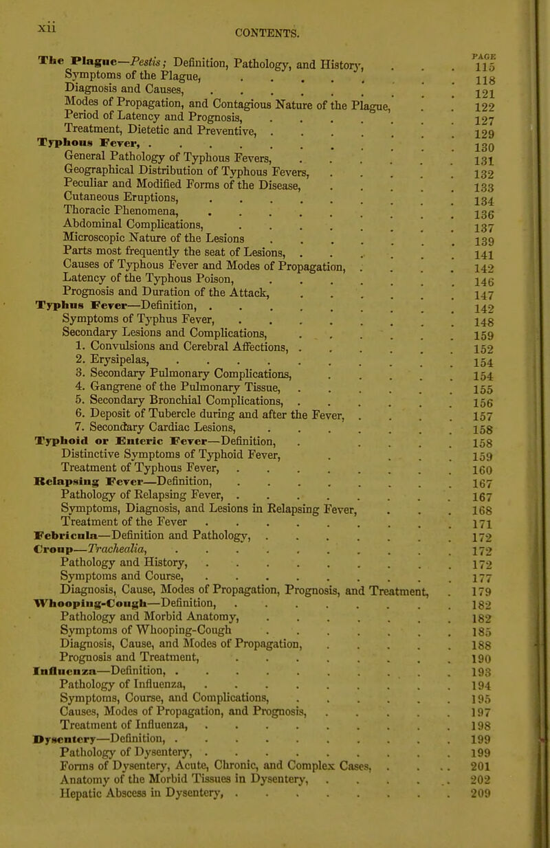 Xll The Plagnc—PesHw; Definition, Pathology, and Histon-, . 115 Symptoms of the Plague, 22g Diagnosis and Causes, '. . . 121 Modes of Propagation, and Contagious Nature of the Plague, . .* 122 Period of Latency and Prognosis, 127 Treatment, Dietetic and Preventive, . 129 Typhous FcTcr, 23q General Pathology of Typhous Fevers, . . . . . .131 Geographical Distribution of Typhous Fevers, ..... 132 Peculiar and Modified Forms of the Disease, ■ . . . . 133 Cutaneous Eruptions, ' Thoracic Phenomena, . _ 13g Abdominal Complications, . 237 Microscopic Nature of the Lesions ' .139 Parts most frequently the seat of Lesions, 141 Causes of Typhous Fever and Modes of Propagation, . . . .' 142 Latency of the Typhous Poison, 146 Prognosis and Duration of the Attack, ...... 147 Typhus Fever—Definition, ' 142 Symptoms of Typhus Fever, ' * 143 Secondary Lesions and Complications, . , .159 1. Convulsions and Cerebral Affections, 152 2. Erysipelas, ! 154 3. Secondary Pulmonary Complications, ..... 154 4. Gangrene of the Pulmonary Tissue, . . . . . .155 5. Secondary Bronchial Complications, ...... 156 6. Deposit of Tubercle during and after the Fever, . . . .157 7. Secondary Cardiac Lesions, 158 Typhoid or Enteric Fever—Definition, .... 158 Distinctive Symptoms of Typhoid Fever, . ... 159 Treatment of Typhous Fever, I60 Relapsing Vercr—Definition, . I67 Pathology of Relapsing Fever, . . . . . . . .167 Symptoms, Diagnosis, and Lesions in Relapsing Fever, . . . 168 Treatment of the Fever . . . . . . . . .171 Febricnia—Definition and Pathology, . . . .172 Croup—Trachealia, . . . . , . . . .172 Pathology and History, . . . . . . . .172 Symptoms and Course, .177 Diagnosis, Cause, Modes of Propagation, Prognosis, and Treatment, 179 Whoopiug-Congh—Definition, . . .182 Pathology and Morbid Anatomy, . . . . . . .182 Symptoms of Whooping-Cough . . . .185 Diagnosis, Cause, and Modes of Propagation, . .188 Prognosis and Treatment, . . . . . . . .190 Influenza—Definition, I93 Pathology of Influenza, 194 Symptoms, Course, and Complications, . . . .195 Causes, Modes of Propagation, and Prognosis, 197 Treatment of Influenza, . . . . . . .198 Dysentery—Definition, 199 Pathology of Dysentery, 199 Forms of Dysenterj-, Acute, Chronic, and Complex Cases, . 201 Anatomy of the Morbid Tissues in Dysentery, . . . 202 Hepatic Abscess in Dysenterj-, 209