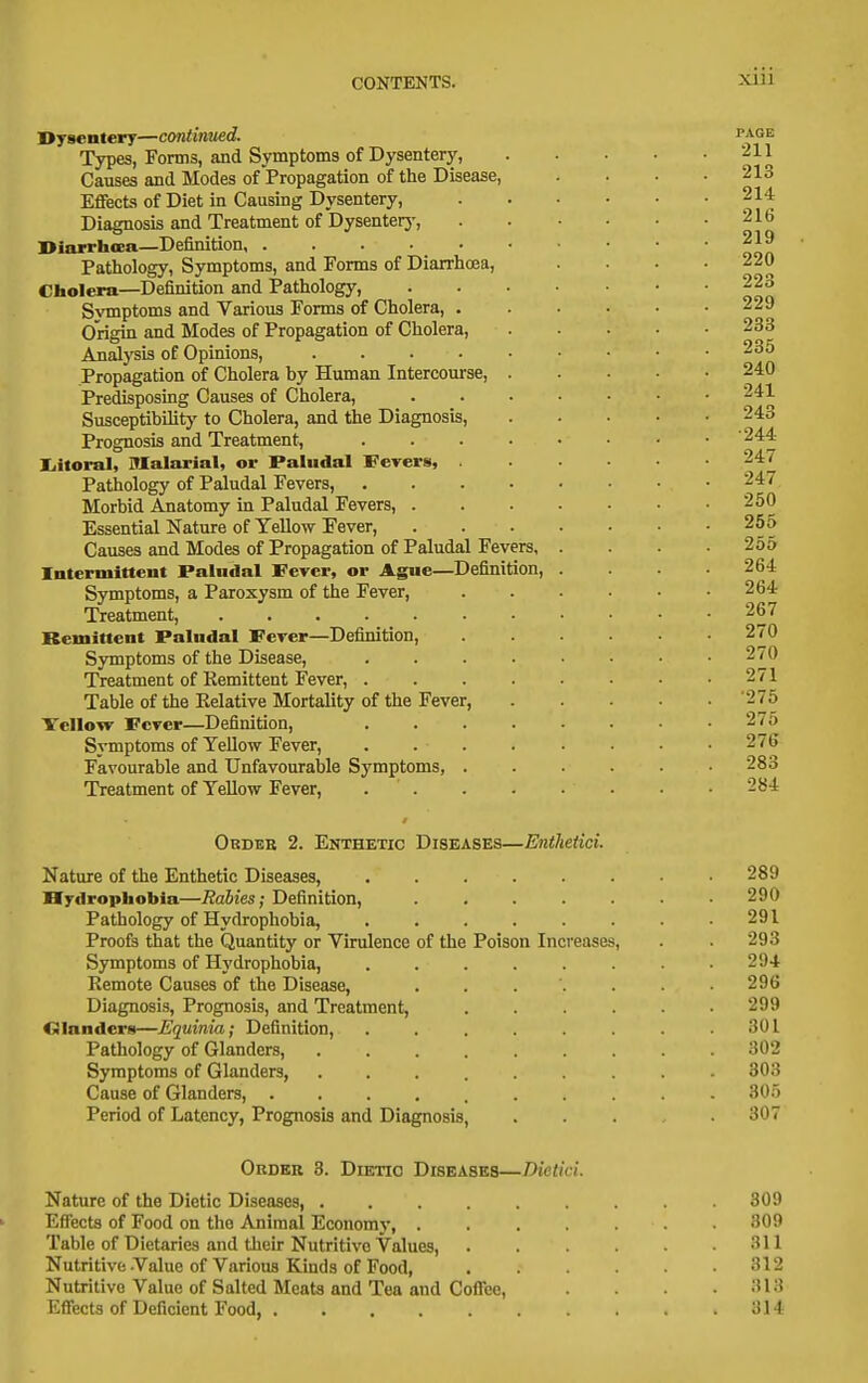Dysentery—continued. Types, Forms, and Symptoms of Dysentery, Causes and Modes of Propagation of the Disease, Effects of Diet in Causing Dysentery, Diagnosis and Treatment of Dysenterj', Diarrhcea—Definition, Pathology, Symptoms, and Forms of Diarrhoea, Cholera—Definition and Pathology, Symptoms and Various Forms of Cholera, . Origin and Modes of Propagation of Cholera, Anadysis of Opinions, ..... Propagation of Cholera by Human Intercourse, . Predisposing Causes of Cholera, Susceptibility to Cholera, and the Diagnosis, Prognosis and Treatment, .... liitoral. Malarial, or Paludal Fevers, . Pathology of Paludal Fevers, .... Morbid Anatomy in Paludal Fevers, . Essential Nature of Yellow Fever, Causes and Modes of Propagation of Paludal Fevers, Intermittent Paludal Fever, or Ague—Definition, Symptoms, a Paroxysm of the Fever, Treatment, Remittent Paludal Fever—Definition, Symptoms of the Disease, Treatment of Remittent Fever, . Table of the Relative Mortality of the Fever, Yellow Fever—Definition, Symptoms of Yellow Fever, Favourable and Unfavouraljle Symptoms, Treatment of Yellow Fever, Ordbb 2. Enthetic Diseases—Enthetici. Nature of the Enthetic Diseases, Ifyilrophobia—Rabies; Definition, Pathology of Hydrophobia, Proofs that the Quantity or Virulence of the Symptoms of Hydrophobia, Remote Causes of the Disease, Diagnosis, Prognosis, and Treatment, Cilandera—Equinia; Definition, Pathology of Glanders, Symptoms of Glanders, Cause of Glanders, .... Period of Latency, Prognosis and Diagnosis, Poison Increases, Order 3. Dietio Diseases—Dietici. Nature of the Dietio Diseases 309 Effects of Food on the Animal Economy, 30i> Table of Dietaries and their Nutritive Values, . . .311 Nutritive-Value of Various Kinds of Food, 312 Nutritive Value of Salted Meats and Tea and Coflee, . ;U3 Effects of Deficient Food, 314