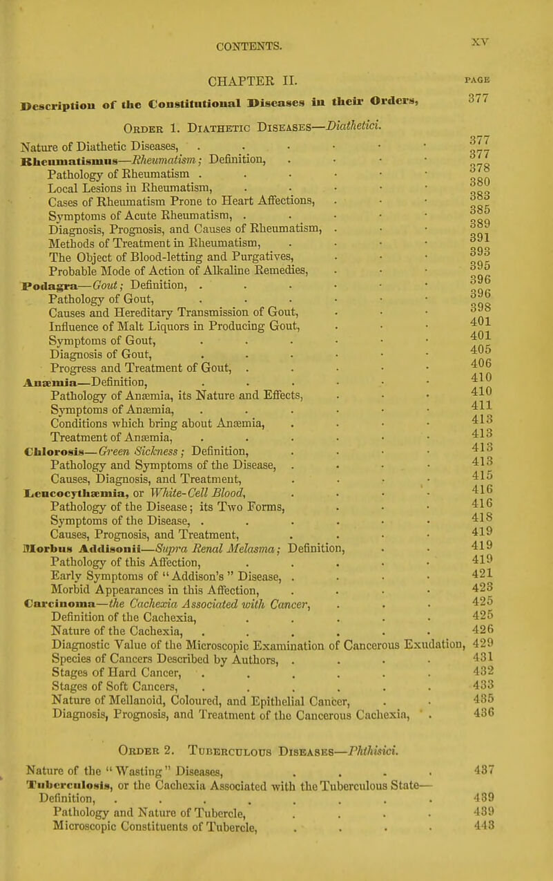 CHAPTER II. Descriptiou of the Conslilntional Diseases in their Orders, Order 1. Diathetic Diseases—Diathetici. Nature of Diathetic Diseases, Rhenmatismus—Rheumatism; Definition, Pathology of Eheumatism . Local Lesions iu Rheumatism, Cases of Rheumatism Prone to Heart Affections, S3'mptoms of Acute Rheumatism, . Diagnosis, Prognosis, and Causes of Rheumatism, Methods of Treatment in Eheumatism, The Ohject of Blood-letting and Purgatives, Probable Mode of Action of Alkaline Remedies, Podagra—Gout; Definition, . Pathology of Gout, Causes and Hereditary Transmission of Gout, Influence of Malt Liquors in Producing Gout, Symptoms of Gout, Diagnosis of Gout, Progress and Treatment of Gout, . Ausemia—Definition, Pathology of Anasmia, its Nature and Effects, Symptoms of Anasmia, Conditions which bring about Anaemia, Treatment of Anemia, Chlorosis—Green Sichness; Definition, Pathology and Symptoms of the Disease, Causes, Diagnosis, and Treatment, Liencoc7tha;iiiia, or White-Cell Blood, Pathology of the Disease; its Two Forms, Symptoms of the Disease, . Causes, Prognosis, and Treatment, Morbus Addisonii—Supra Renal Melasma; Definition, Pathology of this Afi'ection, Early Symptoms of Addison's Disease, . Morbid Appearances in this Affection, Carcinoma—the Cachexia Associated with Cancer, Definition of the Cachexia, Nature of the Cachexia, Diagnostic Value of the Microscopic Examination of Cancerous Exudatl Species of Cancers Described by Authors, . Stages of Hard Cancer, .... Stages of Soft Cancers, .... Nature of Mellanoid, Coloured, and Epithelial Cancer, Diagnosis, Prognosis, and Treatment of the Cancerous Cachexia, PAGE 377 Order 2. Tuberculous Diseases—rhihisici. Nature of the Wasting Diseases, .... 437 Tuberculosis, or the Cachexia Associated with the Tuberculous State— Definition, . . . . . . . . 439 Pathology and Nature of Tubercle, . . . ■ 439 Microscopic Constituents of Tubercle, .... 443