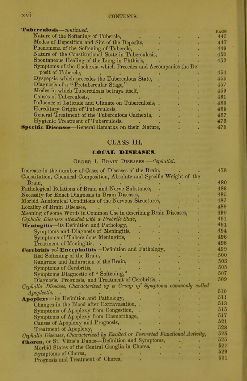 Tuberculosis—continued. pack Nature of the Softening of Tubercle, . . . . 445 Modes of Deposition and Site of the Deposits, . . . 447 Phenomena of the Softening of Tubercle, .... 449 Nature of the Constitutional State in Tuberculosis, . . 450 Spontaneous Healing of the Lung in Phthisis, . . . 452 Symptoms of the Cachexia which Precedes and Accompanies the De- posit of Tubercle, ...... 454 Dyspepsia which precedes the Tuberculous State, . . . 455 Diagnosis of a Pretubercular Stage, .... 457 Modes in which Tuberculosis betrays itself, . . . 459 Causes of Tuberculosis, . . . . . . 461 Influence of Latitude and Climate on Tuberculosis, . . . 463 Hereditary Origin of Tuberculosis, .... 465 General Treatment of the Tuberculous Cachexia, . . . 467 Hygienic Treatment of Tuberculosis, .... 473 Specific Diseases—General Eemarks on their Nature, . . 475 CLASS in. liOCAIi DISEASES. Order 1. Brain Diseases.—CepJuilici. Increase in the number of Cases of Diseases of the Brain, . . 478 Constitution, Chemical Composition, Absolute and Specific Weight of the Brain, ........ 480 Pathological Relations of Brain and Nerve Substance, . . . 483 Necessity for Exact Diagnosis in Brain Diseases, . . . 485 Morbid Anatomical Conditions of the Nervous Structures, . . 487 Locality of Brain Diseases, .... . . 489 Meaning of some Words in Common Use in describing Brain Diseases, . 490 CepJmlic Diesases attended wUh a Frebrih State, . . . 491 ITIeningitis—its Definition and Pathology, .... 491 Symptoms and Diagnosis of Meningitis, . • . . . 494 Symptoms of Tuberculous Meningitis, .... 496 Treatment of Meningitis, ...... 498 Cerebritis vel Encephalitis—Definition and Pathology, 499 Red Softening of the Brain, ..... 500 Gangrene and Induration of the Brain, .... 503 Symptoms of Cerebritis, ...... 505 Symptoms Diagnostic of Softening, .... 507 Diagnosis, Prognosis, and Treatment of Cerebritis, . . . 509 Cephalic Diseases, Characterized by a Group of Symptoms commonly called Apoplectic. . ■ . • • • • • Apoplexy—its Definition and Pathology, .... 511 Changes in the Blood after Extravasation, . . . . 613 Symptoms of Apoplexy from Congestion, . . . • 515 Symptoms of Apoplexy from Haemorrhage, . . 517 Causes of Apoplexy and Prognosis, . . . • 621 Treatment of Apoplexy, . . . . • • 623 Cephalic Diseases, Characterized by Exalted or Perverted Functional ActivUy, 525 Chorea, or St. Vitus's Dance—Definition and Symptoms, . . 525 Morbid States of the Central Ganglia in Chorea, ... 627 Sj-mptoms of Chorea, ...... 529 Prognosis and Treatment of Chorea, . • 631