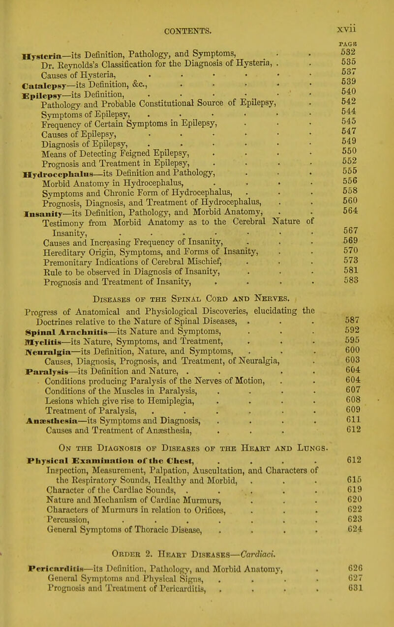 of Hysteria—its Definition, Pathology, and Symptoms, Dr. Reynolds's Classification for the Diagnosis of Hysteria, . Causes of Hysteria, . . . • • Catalepsy—its Definition, &c., .... Epilepsy—its Definition, . . • • • Pathology and Probable Constitutional Source of Epilepsy, Symptoms of EpUepsy, ..... Frequency of Certain Symptoms in Epilepsy, Causes of Epilepsy, ..... Diagnosis of Epilepsy, ..... Means of Detecting Feigned Epilepsy, Prognosis and Treatment in Epilepsy, Hydrocephalus—its Definition and Pathology, Morbid Anatomy in Hydrocephalus, Symptoms and Chronic Form of Hydrocephalus, Prognosis, Diagnosis, and Treatment of Hydrocephalus, Insanity—its Definition, Pathology, and Morbid Anatomy, Testimony from Morbid Anatomy as to the Cerebral Nature Insanity, . • • _ • Causes and Increasing Frequency of Insanity, Hereditary Origin, Symptoms, and Forms of Insanity, Premonitary Indications of Cerebral Mischief, Rule to be observed in Diagnosis of Insanity, Prognosis and Treatment of Insanity, Diseases of the Spinal Cord and Nerves. Progress of Anatomical and Physiological Discoveries, elucidating the Doctrines relative to the Nature of Spinal Diseases, . Spinal Arachnitis—its Nature and Symptoms, myelitis—its Nature, Symptoms, and Treatment, Neuralgia—its Definition, Nature, and Symptoms, Causes, Diagnosis, Prognosis, and Treatment, of Neuralgia, Paralysis—its Definition and Nature, . Conditions producing Paralysis of the Nerves of Motion, Conditions of the Muscles in Paralysis, Lesions -which give rise to Hemiplegia, Treatment of Paralysis, .... Anaesthesia—its Symptoms and Diagnosis, Causes and Treatment of Ancesthesia, On the Diagnosis of Diseasks of the Heart akd Lungs. Physical Examination of the Chest, .... Inspection, Measurement, Palpation, Auscultation, and Characters of the Respiratory Sounds, Healthy and Morbid, Character of the Cardiac Sounds, . Nature and Mechanism of Cardiac Murmurs, Characters of Murmurs in relation to Orifices, Percussion, .... General Symptoms of Thoracic Disease, PAGB 632 535 537 539 540 542 544 545 547 549 550 552 555 556 558 560 564 567 569 570 573 581 583 587 592 595 600 603 604 604 607 608 609 611 612 612 615 619 620 622 623 624 Order 2. Heart Diseases—Cardiaci. Pericarditis—its Definition, Pathology, and Morbid Anatomy, . 626 General Symptoms and Physical Signs, .... 627 Prognosis and Treatment of Pericarditis, . . . . 631