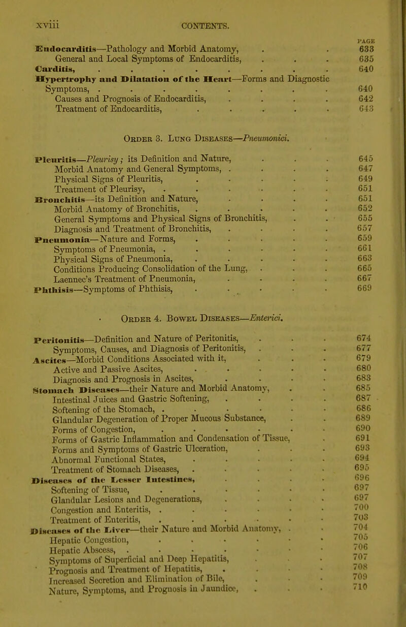 PAGE Endocarditis—Pathology and Morbid Anatomy, . . 633 General and Local Symptoms of Endocarditis, . . . 635 Carditis, ........ 640 Hypertrophy and Dilatation of tiie Heart—Forms and Diagnostic Symptoms, ....... . 640 Causes and Prognosis of Endocarditis, .... 642 Treatment of Endocarditis, . . . . . Gi'i Order 3. Lung Diseases—Pneumonici. Pleuritis—Pleurisy; its Definition and Nature, . . 645 Morbid Anatomy and General Symptoms, .... 647 Physical Signs of Pleuritis, ..... 649 Treatment of Pleurisy, . . ■ • . . 651 JBrouchitis—its Definition and Nature, . . . . 651 Morbid Anatomy of Bronchitis, . . . . . 652 General Symptoms and Physical Signs of Bronchitis, . . 655 Diagnosis and Treatment of Bronchitis, .... 657 Pneumonia—Nature and Forms, ..... 659 Symptoms of Pneumonia, . . . . • • 661 Physical Signs of Pneumonia, . . . . . 663 Conditions Producing Consolidation of the Lung, . . . 665 Laennec's Treatment of Pneumonia, .... 667 Piitliisis—Symptoms of Phthisis, . . • • . 669 Okdbe 4. Bowel Diseases—Enterici. Peritonitis—Definition and Nature of Peritonitis, Symptoms, Causes, and Diagnosis of Peritonitis, Ascites—Morbid Conditions Associated with it. Active and Passive Ascites, Diagnosis and Prognosis in Ascites, Stoniacli Diseases—their Nature and Morbid Anatomy, Intestinal Juices and Gastric Softening, Softening of the Stomach, .... Glandular Degeneration of Proper Mucous Substance, Forms of Congestion, .... Forms of Gastric Inflammation and Condensation of Tissue, Forms and Symptoms of Gastric Ulceration, Abnormal Functional States, Treatment of Stomach Diseases, Diseases of the Ejcsser Intestines, Softening of Tissue, . . . • Glandular Lesions and Degenerations, Congestion and Enteritis, . . . • Treatment of Enteritis, .... Diseases of the liiver—their Nature and Morbid Anatomy, Hepatic Congestion, . . - • Hepatic Abscess, . . ■ • Symptoms of Superficial and Deep Hepatitis, ' Prognosis and Treatment of Hepatitis, Increased Secretion and Elimination of Bile, Nature, Svmptoms, and Prognosb in Jaundice, 677 679 680 683 685 687 686 689 690 691 693 694 695 696 697 697 700 703 704 705 706 707 708 709 710