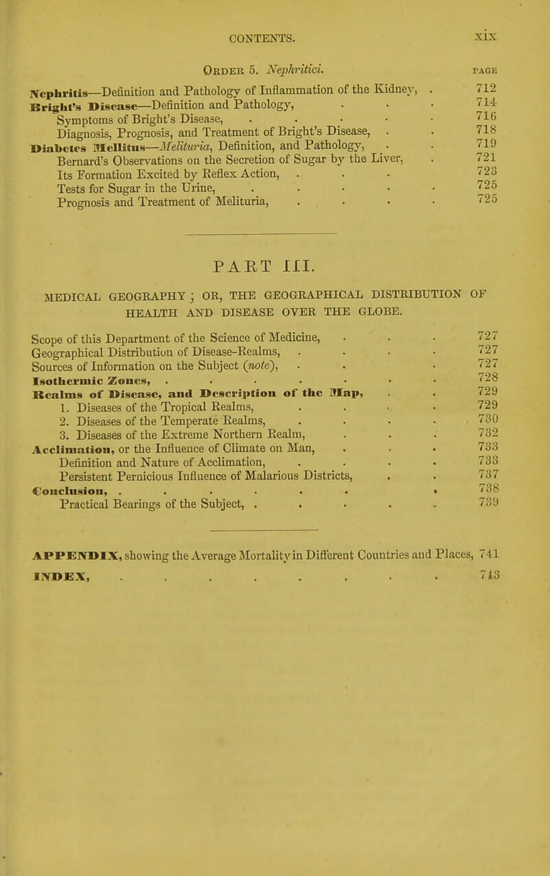 Ordek 5. NephriticL Nephritis—Definition and Patliology of Inflammation of the Kidney, Bright's Disease—Definition and Pathology, Symptoms of Bright's Disease, . . . • Diagnosis, Prognosis, and Treatment of Bright's Disease, . Dinbctrs Mcllitus—Melituria, Definition, and Pathology, _. Bernard's Observations on the Secretion of Sugar by the Liver, Its Formation Excited by Keflex Action, Tests for Sugar in the Urine, .... Prognosis and Treatment of Melituria, PAET III. MEDICAL GEOGEAPHY3 OR, THE GEOGEAPHICAL DISTRIBUTION OP HEALTH AND DISEASE OVER THE GLOBE. Scope of this Department of the Science of Medicine, . . . 727 Geographical Distribution of Disease-Realms, .... 727 Sources of Information on the Subject {note), . . • 727 Isotherniic Zones, ....... 728 Bealius of Disease, and Description of tlie ITIap, . 729 1. Diseases of the Tropical Realms, .... 729 2. Diseases of the Temperate Realms, .... 730 3. Diseases of tlie Extreme Northern Realm, . . . 732 Acclimation, or the Influence of Climate on Man, . . . 733 Definition and Nature of Acclimation, .... 733 Persistent Pernicious Influence of Malarious Districts, . . 737 Conclusion, ...... • 738 Practical Bearings of the Subject, ..... 739 APPENDIX, showing the Average Mortality in Different Countries and Places, 741 INDEX, ........ 7i3
