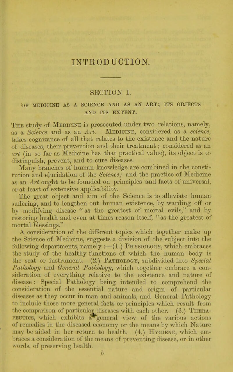 INTRODUCTION. SECTION I. OP MEDICmB AS A SCIENCE AND AS AN ART; ITS OBJECTS AND ITS EXTENT. The study of Medicine is prosecuted under two relations, namely, as a Science and as an Art. Medicine, considered as a science, takes cognizance of all that relates to the existence and the nature of diseases, their prevention and their treatment; considered as an art (in so far as Medicine has that practical value), its object is to distinguish, pi-event, and to cure diseases. Many branches of hiunan knowledge are combined in the consti- tution and elucidation of the Sdeace; and the practice of Medicine as an Art ought to be founded on principles and facts of universal, or at least of extensive applicability. The great object and aim of the Science is to alleviate human suffering, and to lengthen out human existence, by warding off or by modifying disease  as the gi-eatest of mortal evils, and by restoring health and even at times reason itself,  as the greatest of mortal blessings. A consideration of the different topics which together make up the Science of Medicine, suggests a division of the subject into the following departments, namely :—(1.) Physiology, which embraces the study of the healthy fimctions of which the, himian body is the seat or iusti-ument. (2.) Pathology, subdivided into Special Pathology and Genen-al Pathology, which together embrace a con- sideration of everything relative to the existence and uatxu-e of disease: Special Pathology being intended to comprehend tlie consideration of the essential natiu-e and origin of particular diseases as they occiu* in man and animals, and General Pathology to include those more genei-al facts or principles which result from the comparison of particular diseases with each otlier. (3.) Thera- peutics, whicli exliibits ar^general view of the various actions of remedies in the diseased economy or the means by which Nature may be aided in her rettu'n to health. (4.) Hygiene, which em- braces a consideration of the means of preventing disease, or-in other words, of preserving health. b
