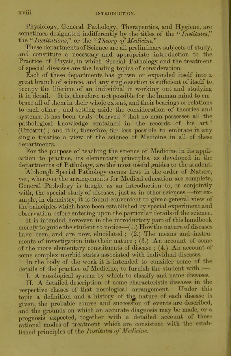 Physiology, General Pathology, Therapeutics, and Hygiene, are sometimes designated indifferently by the titles of the  ImtiMtes,''' the  Institutions,''' or the  Tlieory of Medicine. These departments of Science are all preliminary subjects of study, and constitute a necessary and appropriate introduction to the Practice of Physic, in which Special Pathology and the treatment of special diseases are the leading topics of consideration. Each of these departments has grown or expanded itself into a great branch of science, and any single section is sufficient of itself to occupy the lifetime of an individual in working out and studying it in detail. It is, therefore, not possible for the human mind to em- brace all of them in theii- whole extent, and their bearings or relations to each other; and setting aside the consideration of theories and systems, it has been truly observed  that no man possesses all the pathological knowledge contained in the recoi*ds of his art (Chomel) ; and it is, therefore, far less possible to embrace in any single treatise a view of the science of Medicine in all of these departments. For the purpose of teaching the science of Medicine in its appli- cation to practice, its elementary principles, as developed in the depai-tments of Pathology, are the most useful guides to the student. Although Special Pathology comes fii'st in the order of Nature, yet, wherevei; the arrangements for Medical education are complete. General Pathology is taught as an introduction to, or conjointly with, the special study of diseases, just as in other sciences,—^for ex- ample, in chemistiy, it is foimd convenient to give a genei-al view of the principles which have been established by special experiment and obseiwation before entering upon the particiilar details of the science. It is intended, however, in the introductory part of this handbook merely to guide the student to notice—(1.) How the nature of diseases have been, and are now, elucidated; (2.) The means and instru- ments of investigation into their nature ; (3.) An account of some of the more elementai-y constituents of disease ; (4.) An account of some complex morbid states associated with individual diseases. In the body of the work it is intended to consider some of the details of the practice of Medicine, to furnish the student with :— I. A nosological system by which to classify and name diseases. II. A detailed description of some chai-acteristic diseases in the respective classes of that nosological arrangement. Under thi.s topic a definition and a history of tl^ nature of each disease is given, the probable course and succession of events are described, and the grounds on which an accurate diagnosis may be made, or a prognosis expected, together with a detailed account of those rational modes of treatment wliich are consistent with the estab- lished principles of the Institutes of Medicine.